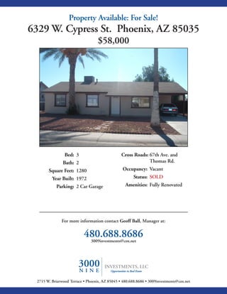 Property Available: For Sale!
6329 W. Cypress St. Phoenix, AZ 85035
                                   $58,000




                Bed: 3                          Cross Roads: 67th Ave. and
               Bath: 2                                       Thomas Rd.
       Square Feet: 1280                         Occupancy: Vacant
         Year Built: 1972                              Status: SOLD
           Parking: 2 Car Garage                  Amenities: Fully Renovated




              For more information contact Geoff Ball, Manager at:


                           480.688.8686
                            3009investments@cox.net




 2715 W. Briarwood Terrace • Phoenix, AZ 85045 • 480.688.8686 • 3009investments@cox.net
 