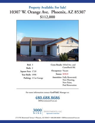 Property Available: For Sale!
10307 W. Orange Ave. Phoenix, AZ 85307
                                   $112,000




                  Bed: 3                          Cross Roads: 103rd Ave. and
                 Bath: 2                                       Camelback Rd.
         Square Feet: 1739                         Occupancy: Vacant
           Year Built: 1998                              Status: SOLD
             Parking: 2 Car Garage                  Amenities: Fully Renovated,
                                                               New Flooring,
                                                               New Paint,
                                                               Pool Renovation


                For more information contact Geoff Ball, Manager at:


                             480.688.8686
                              3009investments@cox.net




   2715 W. Briarwood Terrace • Phoenix, AZ 85045 • 480.688.8686 • 3009investments@cox.net
 
