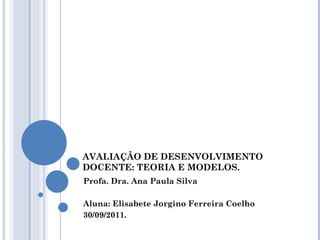AVALIAÇÃO DE DESENVOLVIMENTO DOCENTE: TEORIA E MODELOS. Profa. Dra. Ana Paula Silva Aluna: Elisabete Jorgino Ferreira Coelho 30/09/2011. 