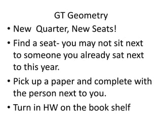 GT Geometry
• New Quarter, New Seats!
• Find a seat- you may not sit next
to someone you already sat next
to this year.
• Pick up a paper and complete with
the person next to you.
• Turn in HW on the book shelf

 