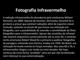 Fotografia Infravermelho
A radiação infravermelha foi descoberta pelo astrônomo William
Herschel, em 1800. Natural de Hanover, Alemanha, Herschel foi o
primeiro a provar que existiam radiações além do espectro visível.
Contudo, somente no século XX que houve sua utilização em
fotografia, com a possibilidade de estender a sensibilidade do filme
fotográfico para o infravermelho. Apesar das emulsões de infrared
não estarem disponíveis comercialmente até os anos 30, o cientista
norte-americano Robert Wood foi o primeiro a publicar fotografias
de paisagens utilizando essa técnica, tiradas em 1910. No Brasil, sua
utilização foi muito restrita às Forças Armadas. Nos anos 60 e 70, o
infravermelho chegou a ser moda no meio amador. Até hoje,
continua de certa forma “proibido”, uma vez que não há demanda
nem interesse na sua comercialização.
 
