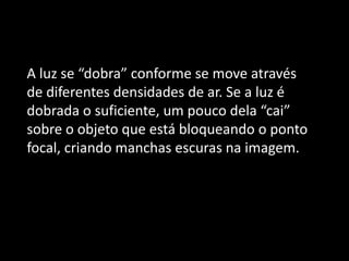 A luz se “dobra” conforme se move através
de diferentes densidades de ar. Se a luz é
dobrada o suficiente, um pouco dela “cai”
sobre o objeto que está bloqueando o ponto
focal, criando manchas escuras na imagem.
 