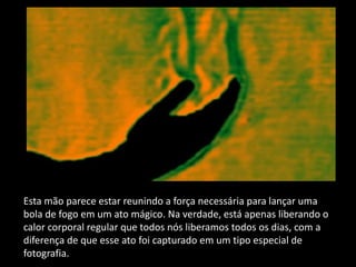 Esta mão parece estar reunindo a força necessária para lançar uma
bola de fogo em um ato mágico. Na verdade, está apenas liberando o
calor corporal regular que todos nós liberamos todos os dias, com a
diferença de que esse ato foi capturado em um tipo especial de
fotografia.
 