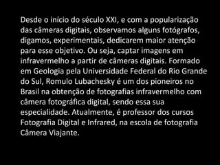 Desde o início do século XXI, e com a popularização
das câmeras digitais, observamos alguns fotógrafos,
digamos, experimentais, dedicarem maior atenção
para esse objetivo. Ou seja, captar imagens em
infravermelho a partir de câmeras digitais. Formado
em Geologia pela Universidade Federal do Rio Grande
do Sul, Romulo Lubachesky é um dos pioneiros no
Brasil na obtenção de fotografias infravermelho com
câmera fotográfica digital, sendo essa sua
especialidade. Atualmente, é professor dos cursos
Fotografia Digital e Infrared, na escola de fotografia
Câmera Viajante.
 