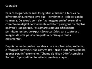 Captação
Para conseguir obter suas fotografias utilizando a técnica de
infravermelho, Romulo teve que - literalmente - colocar a mão
na massa. De acordo com ele, "as imagens em infravermelho
com câmara digital normalmente retratam paisagens ou objetos
imóveis”; isso porque, “as câmaras comuns dificilmente
permitem tempos de exposição necessários para capturar a
imagem de uma pessoa ou qualquer coisa que tenha
movimento”.
Depois de muito quebrar a cabeça para resolver este problema,
o fotógrafo converteu sua câmera DSLR Nikon D70 numa câmara
apenas para infravermelho. “Chamo de Nikon D70r”, completa
Romulo. O procedimento foi feito em duas etapas:
 