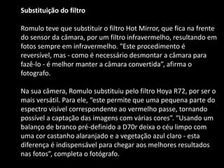 Substituição do filtro
Romulo teve que substituir o filtro Hot Mirror, que fica na frente
do sensor da câmara, por um filtro infravermelho, resultando em
fotos sempre em infravermelho. "Este procedimento é
reversível, mas - como é necessário desmontar a câmara para
fazê-lo - é melhor manter a câmara convertida”, afirma o
fotografo.
Na sua câmera, Romulo substituiu pelo filtro Hoya R72, por ser o
mais versátil. Para ele, “este permite que uma pequena parte do
espectro visível correspondente ao vermelho passe, tornando
possível a captação das imagens com várias cores”. “Usando um
balanço de branco pré-definido a D70r deixa o céu limpo com
uma cor castanho alaranjado e a vegetação azul claro - esta
diferença é indispensável para chegar aos melhores resultados
nas fotos”, completa o fotógrafo.
 