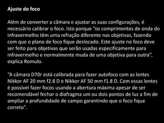 Ajuste do foco
Além de converter a câmara e ajustar as suas configurações, é
necessário calibrar o foco. Isto porque “os comprimentos de onda do
infravermelho têm uma refração diferente nas objetivas, fazendo
com que o plano de foco fique deslocado. Este ajuste no foco deve
ser feito para objetivas que serão usadas especificamente para
infravermelho e normalmente muda de uma objetiva para outra”,
explica Romulo.
“A câmara D70r está calibrada para fazer autofoco com as lentes
Nikkor AF 20 mm f2.8 D e Nikkor AF 50 mm f1.8 D. Com essas lentes
é possível fazer focos usando a abertura máxima apesar de ser
recomendável fechar o diafragma um ou dois pontos de luz a fim de
ampliar a profundidade de campo garantindo que o foco fique
correto”.
 