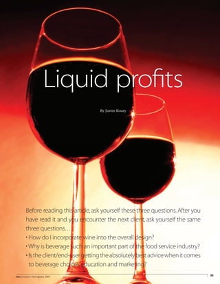 95theconsultant First Quarter 2007
Liquid profits
By Justin Koury
Before reading this article,ask yourself these three questions.After you
have read it and you encounter the next client, ask yourself the same
three questions…
• How do I incorporate wine into the overall design?
• Why is beverage such an important part of the food service industry?
• Istheclient/end-usergettingtheabsolutelybestadvicewhenitcomes
to beverage choices,education and marketing?
 