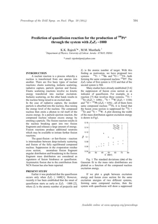 Prediction of quasifission reaction for the production of 188
Pt*
through the system with ZPZT ~1000
K.K. Rajesh1
* , M.M. Musthafa 1
1
Department of Physics, University of Calicut , kerala - 673635, INDIA
.
* email: rajeshmlpm@yahoo.com
INTRODUCTION
A nuclear reaction is a process whereby a
nucleus is transformed from one species into
another. There are five basic types of nuclear
reactions: elastic scattering, inelastic scattering,
radiative capture, particle ejection and fission.
Elastic scattering reactions involve no kinetic
energy transferred into nuclear excitation.
Inelastic scattering, on the other hand, results in
the nucleus being raised to an excited state.
In the case of radiative capture, the incident
particle is absorbed into the nucleus, thus raising
the energy level of the nucleus. The compound
nucleus then emits a photon to rid itself of the
excess energy. In a particle ejection reaction, the
compound nucleus releases excess energy by
emitting a particle. The fission reaction results in
the nucleus breaking apart into two fission
fragments and releases a large amount of energy.
Fission reactions produce additional neutrons
which may be available to initiate further fission
reactions.
The quasi-fission - or fast-fission – reaction
is intermediate between deep-inelastic scattering
and fission of the fully equilibrated compound
nucleus. Suppression in the evaporation residue
cross section, anomalous fission fragment
angular distribution and broadening in the fission
fragment mass distribution are considered as
signatures of fusion hindrance or quasifission.
Asymmetric fission due to the contribution from
NCN fission has also been reported.
PRESENT STUDY
Earlier it was predicted that the quasifission
occurs only when ZPZT ≥ 1600[1]. However,
recently it has been established that the onset of
quasifission starts as early as ZPZT ∼1000 [2],
where ZP is the atomic number of projectile and
ZT is the atomic number of target. With this
finding as motivation, we have proposed two
systems 50
Ti + 138
Ba and 16
O + 172
Yb , both
forming the same compound nucleus 188
Pt*. The
ZPZT value of first system is 1232 and that of the
second system is 560.
Many studies have already established [3-6]
the suppression of fusion cross section as an
indicator of quasifission. For example, in a
reaction [7] that involves three systems, 50
Ti +
170
Er (ZPZT = 1496) , 34
S + 186
W (ZPZT = 1184)
and 16
O + 204
Pb (ZPZT = 656) , all of them form
same compound nucleus 220
Th, it is found that
the fusion cross section is suppressed for 50
Ti +
170
Er and 34
S + 186
W. A plot showing the width
of the mass distribution against excitation energy
is shown in Fig1.
Fig. 1 The standard deviations (σM) of the
Gaussian fit to the mass ratio distributions are
plotted as a function of the compound nucleus
excitation energy.
If we plot a graph between excitation
energy and fusion cross section for the same
excitation energies of two different systems,
forming same compound nucleus, then the
system with quasifission will show a suppressed
Proceedings of the DAE Symp. on Nucl. Phys. 59 (2014) 594
Available online at www.sympnp.org/proceedings
 