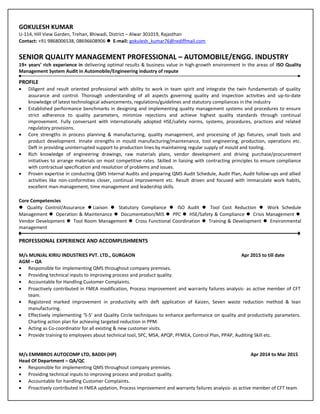 GOKULESH KUMAR
U-114, Hill View Garden, Trehan, Bhiwadi, District – Alwar 301019, Rajasthan
Contact: +91 9868006538, 08696608906  E-mail: gokulesh_kumar76@rediffmail.com
SENIOR QUALITY MANAGEMENT PROFESSIONAL – AUTOMOBILE/ENGG. INDUSTRY
19+ years’ rich experience in delivering optimal results & business value in high-growth environment in the areas of ISO Quality
Management System Audit in Automobile/Engineering industry of repute
PROFILE
• Diligent and result oriented professional with ability to work in team spirit and integrate the twin fundamentals of quality
assurance and control. Thorough understanding of all aspects governing quality and inspection activities and up-to-date
knowledge of latest technological advancements, regulations/guidelines and statutory compliances in the industry
• Established performance benchmarks in designing and implementing quality management systems and procedures to ensure
strict adherence to quality parameters, minimize rejections and achieve highest quality standards through continual
improvement. Fully conversant with internationally adopted HSE/safety norms, systems, procedures, practices and related
regulatory provisions.
• Core strengths in process planning & manufacturing, quality management, and processing of jigs fixtures, small tools and
product development. Innate strengths in mould manufacturing/maintenance, tool engineering, production, operations etc.
Deft in providing uninterrupted support to production lines by maintaining regular supply of mould and tooling.
• Rich knowledge of engineering drawings, raw materials plans, vendor development and driving purchase/procurement
initiatives to arrange materials on most competitive rates. Skilled in liaising with contracting principles to ensure compliance
with contractual specification and resolution of problems and issues.
• Proven expertise in conducting QMS Internal Audits and preparing QMS Audit Schedule, Audit Plan, Audit follow-ups and allied
activities like non-conformities closer, continual improvement etc. Result driven and focused with immaculate work habits,
excellent man-management, time management and leadership skills.
Core Competencies
 Quality Control/Assurance Liaison  Statutory Compliance  ISO Audit  Tool Cost Reduction  Work Schedule
Management  Operation & Maintenance  Documentation/MIS  PPC  HSE/Safety & Compliance  Crisis Management 
Vendor Development  Tool Room Management  Cross Functional Coordination  Training & Development  Environmental
management
PROFESSIONAL EXPERIENCE AND ACCOMPLISHMENTS
M/s MUNJAL KIRIU INDUSTRIES PVT. LTD., GURGAON Apr 2015 to till date
AGM – QA
• Responsible for implementing QMS throughout company premises.
• Providing technical inputs to improving process and product quality.
• Accountable for Handling Customer Complaints.
• Proactively contributed in FMEA modification, Process improvement and warranty failures analysis- as active member of CFT
team.
• Registered marked improvement in productivity with deft application of Kaizen, Seven waste reduction method & lean
manufacturing.
• Effectively implementing ‘5-S’ and Quality Circle techniques to enhance performance on quality and productivity parameters.
Charting action plan for achieving targeted reduction in PPM.
• Acting as Co-coordinator for all existing & new customer visits.
• Provide training to employees about technical tool, SPC, MSA, APQP, PFMEA, Control Plan, PPAP, Auditing Skill etc.
M/s EMMBROS AUTOCOMP LTD, BADDI (HP) Apr 2014 to Mar 2015
Head Of Department – QA/QC
• Responsible for implementing QMS throughout company premises.
• Providing technical inputs to improving process and product quality.
• Accountable for handling Customer Complaints.
• Proactively contributed in FMEA updation, Process improvement and warranty failures analysis- as active member of CFT team.
 