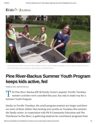 4/10/2015 Pine River­Backus Summer Youth Program keeps kids active, fed | Pineandlakes Echo Journal
http://www.pineandlakes.com/content/pine­river­backus­summer­youth­program­keeps­kids­active­fed 1/4
T
One activity for students at the Pine River­Backus Summer Youth Program competed to carry a canoe through cones as a
part of their Nature Survival Week's Amazing Race. Submitted Photo
Pine River­Backus Summer Youth Program
keeps kids active, fed
Posted on Jul 2, 2014 at 3:07 p.m.
he Pine River-Backus (PR-B) Family Center's popular Terrific Tuesdays
summer activities were cancelled this year, but only to make way for a
Summer Youth Program.
Similar to Terrific Tuesdays, the youth program sessions are longer and there
are more of them. Rather than hosting area youths on Tuesdays this summer,
the family center, in cooperation with PR-B Community Education and The
Warehouse in Pine River, is gathering students for enrichment programs from
 