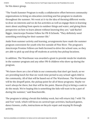 4/10/2015 Pine River­Backus Summer Youth Program keeps kids active, fed | Pineandlakes Echo Journal
http://www.pineandlakes.com/content/pine­river­backus­summer­youth­program­keeps­kids­active­fed 3/4
for Kix dance group.
"The Youth Summer Program is really a collaborative effort between community
organizations to bring an education enriching and fun program to students
throughout the summer. We went at it via the idea of theming different weeks
to draw on interests and we do fun activities as well as engage them in learning
more about anything from sports to outdoor things and water, and giving them
perspective on how to learn almost without knowing they are," said Rachel
Bigger, Americorps Promise Fellow for PR-B Schools. "They definitely need
something enriching for their summer life."
Aside from summer activity and learning, arrangements have made the summer
program convenient for youth who live outside of Pine River. The program's
Americorps Promise Fellows are both licensed to drive the school vans, so they
are able to pick up and drop off students at activity bus pickup locations.
In addition, The Warehouse was awarded a grant to provide meals for students
in the summer program and any other PR-B children who show up during the
program.
"We know there are a lot of kids in our community that don't get lunch, so we
are providing lunch for that six-week time period to any school-aged child in
the community. All of that will be based out of The Warehouse. The Warehouse
will be the dropoff point, the pickup point for all of these programs. Maybe we
won't always be there, but that will be the point. Sharon (Fey) is hiring a cook to
do the meals. We're hoping this is something the kids will want to be a part of
during the summer," said Bouchonville.
The program is taking a break this holiday week, but will return July 7 with "Fit
and Fun" week, which will focus on carnival type activities, backyard games,
dance lessons, crafts, instructions on bicycle repair and staying fit through
activity.
 