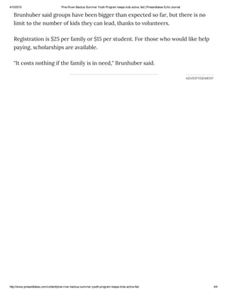 4/10/2015 Pine River­Backus Summer Youth Program keeps kids active, fed | Pineandlakes Echo Journal
http://www.pineandlakes.com/content/pine­river­backus­summer­youth­program­keeps­kids­active­fed 4/4
ADVERTISEMENT
Brunhuber said groups have been bigger than expected so far, but there is no
limit to the number of kids they can lead, thanks to volunteers.
Registration is $25 per family or $15 per student. For those who would like help
paying, scholarships are available.
"It costs nothing if the family is in need," Brunhuber said.
 