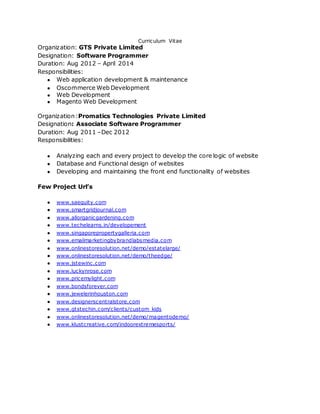 Curriculum Vitae
Organization: GTS Private Limited
Designation: Software Programmer
Duration: Aug 2012 – April 2014
Responsibilities:
● Web application development & maintenance
● Oscommerce Web Development
● Web Development
● Magento Web Development
Organization:Promatics Technologies Private Limited
Designation: Associate Software Programmer
Duration: Aug 2011 –Dec 2012
Responsibilities:
● Analyzing each and every project to develop the core logic of website
● Database and Functional design of websites
● Developing and maintaining the front end functionality of websites
Few Project Url’s
● www.saequity.com
● www.smartgridjournal.com
● www.allorganicgardening.com
● www.techelearns.in/developement
● www.singaporepropertygalleria.com
● www.emailmarketingbybrandlabsmedia.com
● www.onlinestoresolution.net/demo/estatelarge/
● www.onlinestoresolution.net/demo/theedge/
● www.jstewinc.com
● www.luckynrose.com
● www.pricemylight.com
● www.bondsforever.com
● www.jewelerinhouston.com
● www.designerscentralstore.com
● www.gtstechin.com/clients/custom_kids
● www.onlinestoresolution.net/demo/magentodemo/
● www.klustcreative.com/indoorextremesports/
 