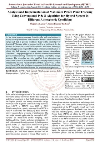 International Journal of Trend in Scientific Research and Development (IJTSRD)
Volume 5 Issue 5, July-August 2021 Available Online: www.ijtsrd.com e-ISSN: 2456 – 6470
@ IJTSRD | Unique Paper ID – IJTSRD46298 | Volume – 5 | Issue – 5 | Jul-Aug 2021 Page 2092
Analysis and Implementation of Maximum Power Point Tracking
Using Conventional P & O Algorithm for Hybrid System in
Different Atmospheric Conditions
Majhar Ali Ansari1
, Pramod Kumar Rathore2
1
Student, 2
Assistant Professor,
1,2
RKDF College of Engineering, Bhopal, Madhya Pradesh, India
ABSTRACT
As we know, energy generated from the solar and wind systems is
not necessarily continuous and consistent. In India, the weather also
varies such that in gloomy conditions there will be limited power
from the PV battery, while in summer it will be at its highest. So, the
weather decreases the system's effectiveness. As a result, an energy-
efficient approach is required to find an optimum point of action to
obtain the full amount of energy under various atmospheric
conditions. This paper suggested an updated turbulence and maximal
power point monitoring controller for wind and solar hybrid energy
systems. The controller uses the modified fixed disruption and
observation system to achieve the MPP by changing the service cycle
of each input module. Results are presented on a 200W wind system
as well as a 400W solar wind energy system with differing irradiation
strength and wind speed to illustrate the merits of the experiment.
KEYWORDS: MPPT; P&O method; Wind energy system; Solar
Energy systems; Hybrid energy systems
How to cite this paper: Majhar Ali
Ansari | Pramod Kumar Rathore
"Analysis and Implementation of
Maximum Power Point Tracking Using
Conventional P & O Algorithm for
Hybrid Systemin Different Atmospheric
Conditions" Published in International
Journal of Trend in
Scientific Research
and Development
(ijtsrd), ISSN: 2456-
6470, Volume-5 |
Issue-5, August
2021, pp.2092-
2097, URL:
www.ijtsrd.com/papers/ijtsrd46298.pdf
Copyright © 2021 by author (s) and
International Journal of Trend in
Scientific Research and Development
Journal. This is an
Open Access article
distributed under the
terms of the Creative Commons
Attribution License (CC BY 4.0)
(http://creativecommons.org/licenses/by/4.0)
I. INTRODUCTION:
Solar and wind energy are one of the most promising
renewable energy resources due to their simplicity
and the advancement in their field. Solar energy has
the highest growth rate among renewable energy
resources with its global capacity having increased
from 5.1GW to 227GW from 2005 to 2015.
Wind power global capacity increased from 59GW to
433GW in the same time period [1]. Solar and wind
energy systems have a variety of applications. The
two major areas of application for photovoltaic (PV)
systems are stand-alone (water pumping, street
lighting, electric vehicles and space applications) [2]
and grid connected configurations (hybrid systems,
power plants) [3]. Application areas for low power
wind turbines also include grid connected
configurations [4]-[5] as well as battery charging [6].
However, PV and wind turbine modules do not
generate constant amount of power. Their output is
directly affected by factors including the position of
the sun, cloud cover, wind speed, and the clarity of
the atmosphere. Wind turbine modules’ speed
Power characteristics are nonlinear and change with
wind speed. The same applies to the voltage-power
characteristic of the PV modules which vary with
irradiation and temperature. For both cases, there is
only one operating point, known as the Maximum
Power Point (MPP), at which the PV and wind
turbine modules operate at maximum efficiency. The
location of the MPP is unknown, but can be located,
through the use of calculation models or search
algorithms. Energy systems do not naturally
operate at this condition. Therefore, a maximum
power point tracking (MPPT) controller is required to
locate the optimal operating point such that the
maximum power can be extracted at different
IJTSRD46298
 
