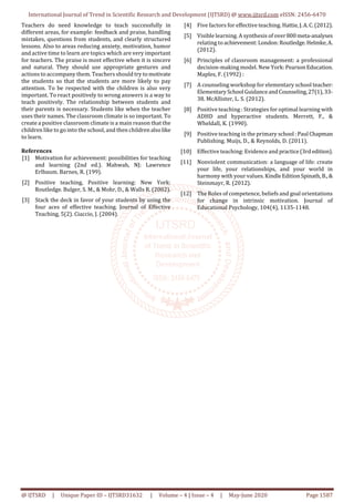International Journal of Trend in Scientific Research and Development (IJTSRD) @ www.ijtsrd.com eISSN: 2456-6470
@ IJTSRD | Unique Paper ID – IJTSRD31632 | Volume – 4 | Issue – 4 | May-June 2020 Page 1587
Teachers do need knowledge to teach successfully in
different areas, for example: feedback and praise, handling
mistakes, questions from students, and clearly structured
lessons. Also to areas reducing anxiety, motivation, humor
and active time to learn are topics which are very important
for teachers. The praise is most effective when it is sincere
and natural. They should use appropriate gestures and
actions to accompany them. Teachers should try tomotivate
the students so that the students are more likely to pay
attention. To be respected with the children is also very
important. To react positively to wrong answers is a way to
teach positively. The relationship between students and
their parents is necessary. Students like when the teacher
uses their names. The classroom climate is so important. To
create a positive classroom climate is a main reason that the
children like to go into the school, and then childrenalsolike
to learn.
References
[1] Motivation for achievement: possibilities for teaching
and learning (2nd ed.). Mahwah, NJ: Lawrence
Erlbaum. Barnes, R. (199).
[2] Positive teaching, Positive learning: New York:
Routledge. Bulger, S. M., & Mohr, D., & Walls R. (2002).
[3] Stack the deck in favor of your students by using the
four aces of effective teaching. Journal of Effective
Teaching, 5(2). Ciaccio, J. (2004).
[4] Five factors for effective teaching. Hattie,J.A.C.(2012).
[5] Visible learning. A synthesis of over800meta-analyses
relating toachievement:London:Routledge.Helmke,A.
(2012).
[6] Principles of classroom management: a professional
decision-making model. New York: PearsonEducation.
Maples, F. (1992) :
[7] A counseling workshop for elementary school teacher:
ElementarySchool GuidanceandCounseling,27(1),33-
38. McAllister, L. S. (2012).
[8] Positive teaching : Strategies for optimal learning with
ADHD and hyperactive students. Merrett, F., &
Wheldall, K. (1990).
[9] Positive teaching in the primary school :Paul Chapman
Publishing. Muijs, D., & Reynolds, D. (2011).
[10] Effective teaching: Evidence and practice(3rdedition).
[11] Nonviolent communication: a language of life: create
your life, your relationships, and your world in
harmony with your values.KindleEditionSpinath,B.,&
Steinmayr, R. (2012).
[12] The Roles of competence, beliefs and goal orientations
for change in intrinsic motivation. Journal of
Educational Psychology, 104(4), 1135-1148.
 
