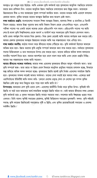 📚  www.facebook.com/tanbir.ebooks
👦 www.facebook.com/tanbir.cox 👆 🎯www.tanbircox.blogspot.com
অবস্থাও খুব নাজুে হকয় উকঠকছ। আক্তম এেজন েৃ ক্তষ েমযেতযা হকয় েৃ ষেকদর আধ্ুক্তনে পেক্ততকত চাষাবাদ
েরার জনয প্রক্তশেণ ক্তদব। তাকদর আধ্ুক্তনে উন্নত পেক্ততকত চাষাবাকদর জনয উিুে েরব। তাকদরকে
উন্নতমাকনর বীজ ও সার বযবহাকরর সুফল সম্পকেয অবক্তহত েরব। তাকদর মাধ্যকম আক্তম একদকশ ফসকলর
কজায়ার আনব। েৃ ক্তষর মাধ্যকম তাকদর অবস্থার উন্নক্ততর জনয আপ্রাণ কচষ্টা েরব।
লেয অজযকনর প্রস্তুক্তত: বাংলাকদকশর সাধ্ারণ ক্তশো বযবস্থায় ক্তবজ্ঞান, বযবসায় ক্তশো ও মানক্তবে-এ ক্ততনক্তি
ক্তবভাগ রকয়কছ। আমার ইিা পূরকণর জনয আক্তম ক্তবজ্ঞান ক্তবভাগ কেকে এসএসক্তসকত পড়ব। এসএসক্তস
পরীো পাকসর পর এেিা ভাকলা েকলজ কেকে এইচএসক্তস পাস েরব। এইচএসক্তস পাকসর পর আক্তম
কশর-ই-বাংলা েৃ ক্তষ ক্তবশ্বক্তবদযালয় কেকে অনাসয ও মাস্টাসয েকর সরোকরর েৃ ক্তষ ক্তবভাকগ কর্াগদান েরব।
আক্তম প্রেম েমযস্থল ক্তনব আমার ক্তনজ কজলায়। ক্তনজ কজলা কেকেই আক্তম আমার োর্যিম শুরু েরকত চাই।
আমার কজলার েৃ ষেকদর অবস্থার উন্নয়কনর মাধ্যকম আক্তম স্বপ্ন বাস্তবায়কনর পকে এক্তগকয় র্াব।
লেয অজযকন েরণীয়: েকঠার সাধ্না েকর জীবকনর লকেয কপৌঁছাকত হয়। েৃ ক্তষ েমযেতযা ক্তহকসকব আমাকে
অক্তভজ্ঞ হকত হকব। উন্নত ধ্রকণর েৃ ক্তষ প্রর্ুক্তি সম্পকেয আমাকে জ্ঞান লাভ েরকত হকব। বতযমাকন েৃ ষেকদর
সমসযা ক্তচক্তিতেরণ ও তার সমাধ্াকনর উপায় কবর েরকত হকব। তাকদর জক্তমকত অক্তধ্ে ফসল ফলাকনার
র্াবতীয় পরামশয ক্তদকত হকব। আমার আদশযকে মকন প্রাকণ ধ্ারণ েকর আক্তম এখন কেকে প্রস্তুক্তত ক্তনক্তি।
আমার স্বপ্ন বাস্তবায়কনর লকেয আক্তম সকচতন।
আমার জীবকনর লকেযর সােযেতা: আমার লেয একদকশর েৃ ষেকদর জীবকন আমূল পক্তরবতযন আনা। তারা
েৃ ক্তষ সম্পকেয অজ্ঞ। তারা জাকন না উন্নত কদকশ ক্তেভাকব আধ্ুক্তনে প্রর্ুক্তির সাহাকর্য চাষাবাদ হকি, ক্তেভাকব
অল্প জক্তমকত অক্তধ্ে ফসল ফলাকনা হকি। েৃ ষেকদর উন্নক্তত হকলই েৃ ক্তষ ক্তনভযর একদকশর সামক্তগ্রে উন্নক্তত
হকব। েৃ ষেকদর সাফলয লাকভই আমার সােযেতা। তাকদর কসবা েরাই হকব আমার লেয। একেকত্র জজয
ওয়াক্তশংিকনর উক্তিক্তিই আক্তম লালন েক্তর- ‘কোকনা কদকশর প্রেৃ ত কসবা কস কদকশর মূল সম্পদ েৃ ক্তষর
উন্নক্ততর কচষ্টা ছাড়া অনয ক্তেছুকত হকত পাকর বকল আক্তম জাক্তন না।’
উপসংহার: আমাকদর কদশ েৃ ক্তষ প্রধ্ান কদশ। একদকশর অেযনীক্তত ক্তনভযর েকর েৃ ক্তষর উপর। েৃ ক্তষরই র্ক্তদ
উন্নক্তত না র্কি তকব আমাকদর আেয-সামাক্তজে অবস্থার উন্নক্তত র্িকব না। তাই আমার জীবকনর লেয এেজন
েৃ ক্তষ েমযেতযা হকয় এ েৃ ষে সমাকজর উন্নক্তত সাধ্কন সহায়তা েরা। সবকশকষ আক্তম ঈশ্বরচন্দ্র গুকহর সাকে
এেমত। ক্ততক্তন বকলন-‘েৃ ক্তষই সমাকজর কমরুদে, েৃ ক্তষই ক্তভক্তিমানব সমাকজর মুখবন্ধনী। ফলত- েৃ ক্তষ লইয়াই
সমাজ; েৃ ক্তষ োকজর উন্নক্ততকতই সমাকজরও সৃক্তষ্ট ও ক্তস্থক্তত; এবং েৃ ক্তষর িকমান্নক্ততকতই সমাকজর ও কদকশর
সবযােীন উন্নক্তত।’
 