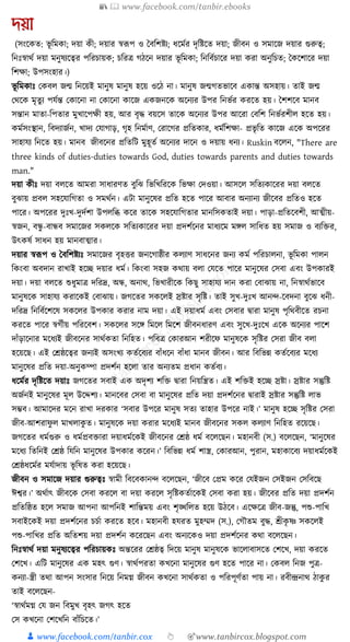 📚  www.facebook.com/tanbir.ebooks
👦 www.facebook.com/tanbir.cox 👆 🎯www.tanbircox.blogspot.com
েয়া
(সংকেত: ভূ ক্তমো; দয়া েী; দয়ার স্বূপপ ও ধবক্তশষ্টয; ধ্কমযর দৃক্তষ্টকত দয়া; জীবন ও সমাকজ দয়ার গুরুত্ব;
ক্তনুঃস্বােয দয়া মনুষযকত্বর পক্তরচায়ে; চক্তরত্র গঠকন দয়ার ভূ ক্তমো; ক্তনক্তবযচাকর দয়া েরা অনুক্তচত; ধেকশাকর দয়া
ক্তশো; উপসংহার।)
ভূ ক্তমোুঃ কেবল জন্ম ক্তনকয়ই মানুষ মানুষ হকয় ওকঠ না। মানুষ জন্মগতভাকব এোন্ত অসহায়। তাই জন্ম
কেকে মৃতু য পর্যন্ত কোকনা না কোকনা োকজ এেজনকে অকনযর উপর ক্তনভযর েরকত হয়। ধশশকব মানব
সন্তান মাতা-ক্তপতার মুখাকপেী হয়, আর বৃে বয়কস তাকে অকনযর উপর আকরা কবক্তশ ক্তনভযরশীল হকত হয়।
েমযসংস্থান, ক্তবদযাজযন, খাদয কর্াগাড়, গৃহ ক্তনমযাণ, করাকগর প্রক্ততোর, ধ্মযক্তশো- প্রভৃ ক্তত োকজ একে অপকরর
সাহার্য ক্তনকত হয়। মানব জীবকনর প্রক্ততক্তি মুহূতয অকনযর দাকন ও দয়ায় ধ্নয। Ruskin বকলন, "There are
three kinds of duties-duties towards God, duties towards parents and duties towards
man."
দয়া েীুঃ দয়া বলকত আমরা সাধ্ারণত বুক্তঝ ক্তভক্তখক্তরকে ক্তভো কদওয়া। আসকল সক্ততযোকরর দয়া বলকত
বুঝায় প্রবল সহকর্াক্তগতা ও সমেযন। এিা মানুকষর প্রক্তত হকত পাকর আবার অনযানয জীকবর প্রক্ততও হকত
পাকর। অপকরর দুুঃখ-দুদযশা উপলক্তব্ধ েকর তাকে সহকর্াক্তগতার মানক্তসেতাই দয়া। পাড়া-প্রক্ততকবশী, আত্মীয়-
স্বজন, বন্ধু -বান্ধব সমাকজর সেলকে সক্ততযোকরর দয়া প্রদশযকনর মাধ্যকম মেল সাক্তধ্ত হয় সমাজ ও বযক্তির,
উৎেষয সাধ্ন হয় মানবাত্মার।
দয়ার স্বূপপ ও ধবক্তশষ্টযুঃ সমাকজর বৃহির জনকগাষ্ঠীর েলযাণ সাধ্কনর জনয েময পক্তরচালনা, ভূ ক্তমো পালন
ক্তেংবা অবদান রাখাই হকি দয়ার ধ্ময। ক্তেংবা সহজ েোয় বলা কর্কত পাকর মানুকষর কসবা এবং উপোরই
দয়া। দয়া বলকত শুধ্ুমাত্র দক্তরদ্র, অন্ধ, অনাে, ক্তভখারীকে ক্তেছু সাহার্য দান েরা কবাঝায় না, ক্তনস্বােযভাকব
মানুষকে সাহার্য েরাকেই কবাঝায়। জগকতর সেকলই স্রষ্টার সৃক্তষ্ট। তাই সুখ-দুুঃখ আনন্দ-কবদনা বুকঝ ধ্নী-
দক্তরদ্র ক্তনক্তবযকশকষ সেকলর উপোর েরার নাম দয়া। এই দয়াধ্ময এবং কসবার িারা মানুষ পৃক্তেবীকত রচনা
েরকত পাকর স্বগযীয় পক্তরকবশ। সেকলর সকে ক্তমকল ক্তমকশ জীবনধ্ারণ এবং সুকখ-দুুঃকখ একে অকনযর পাকশ
দাাঁড়াকনার মকধ্যই জীবকনর সােযেতা ক্তনক্তহত। পক্তবত্র কোরআন শরীকফ মানুষকে সৃক্তষ্টর কসরা জীব বলা
হকয়কছ। এই কেষ্ঠকত্বর জনযই অসংখয েতযকবযর বাাঁধ্কন বাাঁধ্া মানব জীবন। আর ক্তবক্তভন্ন েতযকবযর মকধ্য
মানুকষর প্রক্তত দয়া-অনুেম্পা প্রদশযন হকলা তার অনযতম প্রধ্ান েতযবয।
ধ্কমযর দৃক্তষ্টকত দয়াুঃ জগকতর সবাই এে অদৃশয শক্তি িারা ক্তনয়ক্তন্ত্রত। এই শক্তিই হকি স্রষ্টা। স্রষ্টার সন্তুক্তষ্ট
অজযনই মানুকষর মূল উকদ্দশয। মানকবর কসবা বা মানুকষর প্রক্তত দয়া প্রদশযকনর িারাই স্রষ্টার সন্তুক্তষ্ট লাভ
সম্ভব। আমাকদর মকন রাখা দরোর ‘সবার উপকর মানুষ সতয তাহার উপকর নাই।’ মানুষ হকি সৃক্তষ্টর কসরা
জীব-আশরাফু ল মাখলােু ত। মানুষকে দয়া েরার মকধ্যই মানব জীবকনর সেল েলযাণ ক্তনক্তহত রকয়কছ।
জগকতর ধ্মযগুরু ও ধ্মযপ্রবিারা দয়াধ্মযকেই জীবকনর কেষ্ঠ ধ্ময বকলকছন। মহানবী (স.) বকলকছন, ‘মানুকষর
মকধ্য ক্ততক্তনই কেষ্ঠ ক্তর্ক্তন মানুকষর উপোর েকরন।’ ক্তবক্তভন্ন ধ্ময শাস্ত্র, কোরআন, পুরান, মহাোকবয দয়াধ্মযকেই
কেষ্ঠধ্কমযর মর্যাদায় ভূ ক্তষত েরা হকয়কছ।
জীবন ও সমাকজ দয়ার গুরুত্বুঃ স্বামী ক্তবকবোনন্দ বকলকছন, ‘জীকব কপ্রম েকর কর্ইজন কসইজন কসক্তবকছ
ঈশ্বর।’ অেযাৎ জীবকে কসবা েরকল বা দয়া েরকল সৃক্তষ্টেতযাকেই কসবা েরা হয়। জীকবর প্রক্তত দয়া প্রদশযন
প্রক্ততক্তষ্ঠত হকল সমাজ আপনা আপক্তনই শাক্তন্তময় এবং শৃঙ্খক্তলত হকয় উঠকব। একেকত্র জীব-জন্তু, পশু-পাক্তখ
সবাইকেই দয়া প্রদশযকনর চচযা েরকত হকব। মহানবী হর্রত মুহম্মদ (স.), কগৌতম বুে, শ্রীেৃ ষ্ণ সেকলই
পশু-পাক্তখর প্রক্তত অক্ততশয় দয়া প্রদশযন েকরকছন এবং অনযকেও দয়া প্রদশযকনর েো বকলকছন।
ক্তনুঃস্বােয দয়া মনুষযকত্বর পক্তরচায়েুঃ অন্তকরর কেষ্ঠত্ব ক্তদকয় মানুষ মানুষকে ভাকলাবাসকত কশকখ, দয়া েরকত
কশকখ। এক্তি মানুকষর এে মহৎ গুণ। স্বােযপরতা েখকনা মানুকষর গুণ হকত পাকর না। কেবল ক্তনজ পুত্র-
েনযা-স্ত্রী তো আপন সংসার ক্তনকয় ক্তনমে জীবন েখকনা সােযেতা ও পক্তরপূণযতা পায় না। রবীন্দ্রনাে ঠােু র
তাই বকলকছন-
‘স্বােযমে কর্ জন ক্তবমুখ বৃহৎ জগৎ হকত
কস েখকনা কশকখক্তন বাাঁক্তচকত।’
 