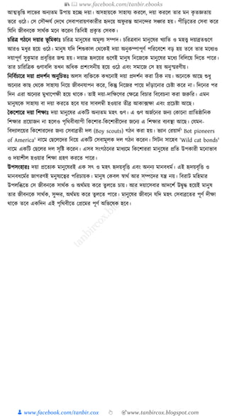 📚  www.facebook.com/tanbir.ebooks
👦 www.facebook.com/tanbir.cox 👆 🎯www.tanbircox.blogspot.com
আত্মতৃক্ত্ লাকভর অনযতম উপায় হকি দয়া। অসহায়কে সাহার্য েরকল, দয়া েরকল তার মন েৃ তজ্ঞতায়
ভকর ওকঠ। কস কসৌন্দর্য কদকখ কসবাপরায়ণোরীর হৃদকয় অফু রন্ত আনকন্দর সঞ্চার হয়। পীক্তড়কতর কসবা েকর
ক্তর্ক্তন জীবনকে সােযে মকন েকরন ক্ততক্তনই প্রেৃ ত কসবে।
চক্তরত্র গঠকন দয়ার ভূ ক্তমোুঃ চক্তরত্র মানুকষর অমূলয সম্পদ। চক্তরত্রবান মানুকষর খযাক্তত ও মহত্ত্ব দয়াব্রতগুকণ
আরও মধ্ুর হকয় ওকঠ। মানুষ র্ক্তদ ক্তশশুোল কেকেই দয়া অনুেম্পাপূণয পক্তরকবকশ বড় হয় তকব তার মকধ্যও
দয়াপূণয সুেু মার প্রবৃক্তির জন্ম হয়। দয়াদ্র হৃদকয়র গুকণই মানুষ ক্তনকজকে মানুকষর মকধ্য ক্তবক্তলকয় ক্তদকত পাকর।
তার চাক্তরক্তত্রে গুণাবক্তল তখন অক্তধ্ে প্রশংসনীয় হকয় ওকঠ এবং সমাকজ কস হয় অনুস্মরণীয়।
ক্তনক্তবযচাকর দয়া প্রদশযন অনুক্তচতুঃ অলস বযক্তিকে েখকনাই দয়া প্রদশযন েরা ক্তঠে নয়। অকনকে আকছ শুধ্ু
অকনযর োছ কেকে সাহার্য ক্তনকয় জীবনর্াপন েকর, ক্তেন্তু ক্তনকজর পাকয় দাাঁড়াকনার কচষ্টা েকর না। ক্তদকনর পর
ক্তদন এরা অকনযর মুখাকপেী হকয় োকে। তাই দয়া-দাক্তেকণর কেকত্র ক্তবচার ক্তবকবচনা েরা জরুক্তর। এমন
মানুষকে সাহার্য বা দয়া েরকত হকব র্ার সাবলবী হওয়ার তীব্র আো, ফো এবং প্রকচষ্টা আকছ।
ধেকশাকর দয়া ক্তশোুঃ দয়া মানুকষর এেক্তি অনযতম মহৎ গুণ। এ গুণ অজযকনর জনয কোকনা প্রাক্ততষ্ঠাক্তনে
ক্তশোর প্রকয়াজন না হকলও পৃক্তেবীবযাপী ক্তেকশার-ক্তেকশারীকদর জকনয এ ক্তশোর বযবস্থা আকছ। কর্মন-
ক্তবদযালকয়র ক্তেকশারকদর জনয কসবাব্রতী দল (Boy scouts) গঠন েরা হয়। ভযান করয়াদয' Bot pioneers
of America' নাকম কছকলকদর ক্তনকয় এেক্তি কসবামূলে দল গঠন েকরন। ক্তসিন সাকহব 'Wild cat bonds'
নাকম এেক্তি কছকলর দল সৃক্তষ্ট েকরন। এসব সংগঠকনর মাধ্যকম ক্তেকশাররা মানুকষর প্রক্তত উপোরী মকনাভাব
ও দয়াশীল হওয়ার ক্তশো গ্রহণ েরকত পাকর।
উপসংহারুঃ দয়া প্রকতযে মানুকষরই এে সৎ ও মহৎ হৃদয়বৃক্তি এবং অননয মানবধ্ময। এই হৃদয়বৃক্তি ও
মানবধ্কমযর জাগরণই মনুষযকত্বর পক্তরচায়ে। মানুষ কেবল স্বােয আর সম্পকদর র্ন্ত্র নয়। ক্তবরাি মক্তহমার
উপলক্তব্ধকত কস জীবনকে সােযে ও অেযময় েকর তু লকত চায়। আর দয়াকসবার আদকশয উিুে হকয়ই মানুষ
তার জীবনকে সােযে, সুন্দর, অেযময় েকর তুলকত পাকর। মানুকষর জীবকন র্ক্তদ মহৎ কসবাব্রকতর পূণয দীো
োকে তকব এেক্তদন এই পৃক্তেবীকত কপ্রকমর পূণয অক্তভকষে হকব।
 