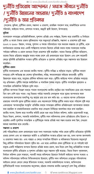 📚  www.facebook.com/tanbir.ebooks
👦 www.facebook.com/tanbir.cox 👆 🎯www.tanbircox.blogspot.com
দুনতীতি প্রতিনরাধ্ আনদালন / সমাজ জীবনন দুনতীতি
/ দুনতীতি উন্নয়ননর অন্তরায়/ দুনতীতি ও বাংলানেশ
/দুনতীতি ও িার প্রতিকার
(সংকেত: ভূ ক্তমো, দুনযীক্ততর প্রভাব, সম্ভাবনা ও প্রতযাশা, প্রারক্তম্ভে পদকেপ মাত্র, রাজনীক্ততকত গুণগত
পক্তরবতযন, আইকনর শাসন, প্রশাসকন সংস্কার, বহুমুখী স্থায়ী উকদযাগ, উপসংহার)
ভূ ক্তমো
বাংলাকদকশ গণতকন্ত্রর প্রাক্ততষ্ঠাক্তনেীেরণ, সুশাসন প্রক্ততষ্ঠা এবং সবযস্তকর, ক্তবকশষ েকর রাজনীক্তত ও ক্তনবযাচকন
দুনযীক্তত ও োকলা িাোর প্রভাব দূরীেরকণর পকে অভূ তপূবয প্রক্ততশ্রুক্তত, সম্ভাবনা ও প্রতযাশার দুক্তি বছর
২০০৭ ও ২০০৮। উন্নয়ন, গণতন্ত্র, সুশাসন ও সমাজ পক্তরবতযকনর পকে অনযতম অন্তরায় কর্ দুনযীক্তত, একে
োর্যেরভাকব চযাকলঞ্জ েকর এেক্তি শাক্তস্তকর্াগয অপরাধ্ ক্তহকসকব প্রক্ততষ্ঠা েরার লকেয সরোকরর সকবযাচ্চ
পর্যাকয়র অেীোর ও প্রয়াস জনমকন ক্তবপুল প্রতযাশার সৃক্তষ্ট েকরক্তছল। র্াকদর ক্তবরুকে দুনযীক্ততর অক্তভকর্াগ,
তাকদর ক্তবচার প্রক্তিয়ায় অন্তভু যি েরার লকেয কদকশ এই প্রেমবাকরর মকতা উকদযাগ এবং কবশ েকয়েক্তি
কেকত্র সুক্তনক্তদযষ্ট প্রাক্ততষ্ঠাক্তনে সংস্কার দুনযীক্তত প্রক্ততকরাধ্ ও সুশাসন প্রক্ততষ্ঠায় নতু ন সম্ভাবনার িার উকন্মাচন
েকরক্তছল।
দুনযীক্ততর প্রভাব
দুনযীক্তত বাংলাকদকশর এে অনযতম জাতীয় সমসযা। দুনযীক্তত দাক্তরদ্রয ও অক্তবচার বাড়ায়। দুনযীক্ততর োরকণ
সবকচকয় কবক্তশ েক্ততগ্রস্ত হয় কদকশর সুক্তবধ্াবক্তঞ্চত, দক্তরদ্র, েমতাবলকয়র বাইকরর জনকগাষ্ঠী। দুনযীক্তত
উন্নয়নকে বযাহত েকর, মানুকষর কমৌক্তলে অক্তধ্োর হরণ েকর। দুনযীক্তত আইকনর শাসন প্রক্ততষ্ঠার সবকচকয়
বড় প্রক্ততবন্ধে। দুনযীক্তত সমাকজ অেযননক্ততে ও সামাক্তজে ধবষময বাড়ায়। দুনযীক্তত গণতাক্তন্ত্রে মূলযকবাধ্ ও
গণতাক্তন্ত্রে প্রাক্ততষ্ঠাক্তনে ক্তভক্তিকে দুবযল েকর।
দুনযীক্ততর বযাপেতা ক্তনয়ন্ত্রণ েরকত পারকল বাংলাকদকশর জাতীয় প্রবৃক্তের হার স্বাভাক্তবকের কচকয় প্রায় শতেরা
ক্ততন ভাগ কবক্তশ হকত পারত। শুধ্ু ক্তনেতর পর্যাকয় সরোক্তর কসবামূলে খাকত র্ুকষর বযাপেতার ফকল
বাংলাকদকশর জনগকণর মাোক্তপছু গড় আকয়র প্রায় চার ভাগ েক্তত হয়। এ ধ্রকনর বযাপে কনক্ততবাচে
প্রভাকবর পাশাপক্তশ মূলত দুনযীক্ততর োরকণ এবং অকনোংকশ ক্তনক্তবযকঘ্ন দুনযীক্তত েরার মকতা পক্তরকবশ সৃক্তষ্ট েকর
এেধ্রকনর ‘অপরাধ্বৃক্তির সংস্কৃ ক্তত’ প্রক্ততক্তষ্ঠত েরকত গণতকন্ত্রর কমৌক্তলে প্রক্ততষ্ঠানগুকলা বযাপেভাকব বযবহার
েরা হকয়ক্তছল বা রাজননক্ততেভাকব প্রভাক্তবত েকর কসগুকলা ক্তনক্তবযচাকর অোর্যের েকর রাখা হকয়ক্তছল।
জাতীয় সংসদ, ক্তবকশষ েকর সংসদীয় েক্তমক্তি কেকে শুরু েকর ক্তনবযাচন েক্তমশন, আইন প্রকয়াগোরী সংস্থা,
ক্তবচার ক্তবভাগ, প্রশাসন, সরোক্তর েমযেক্তমশন, দুনযীক্তত দমন েক্তমশনসহ কর্সব প্রক্ততষ্ঠাকনর কর্ৌে উকদযাগ ও
প্রকচষ্টায় এেক্তি সুশাক্তসত গণতাক্তন্ত্রে ও দুনযীক্ততমুি সমাজ প্রক্ততষ্ঠা েরা সম্ভব হওয়ার েো ক্তছল, কসগুকলা
আমরা অোর্যের হকত কদকখক্তছ।
সম্ভাবনা ও প্রতযাশা
কসই পক্তরকপ্রক্তেকত কদকশ প্রেমবাকরর মকতা র্খন সরোকরর সকবযাচ্চ পর্যায় কেকে দুনযীক্তত প্রক্ততকরাকধ্ সুক্তনক্তদযষ্ট
প্রতযয় কর্াষণা এবং তা বাস্তবায়কন আইক্তন ও প্রাক্ততষ্ঠাক্তনে সংস্কার-প্রক্তিয়া শুরু হয়, তখন বযাপে জনসমেযন
ও প্রতযাশার সঞ্চার হয়। এবং বাস্তকব এ কেকত্র সাম্প্রক্ততে ইক্ততহাস ও অক্তভজ্ঞতার ক্তবকবচনায় অভূ তপূবয
ক্তেছু কমৌক্তলে পক্তরবতযকনর উকদযাগ গৃহীত হয়। এর মকধ্য এেক্তদকে কর্মন দুনযীক্ততকে তা কর্ পর্যাকয়ই র্কি
োেু ে-এেক্তি শাক্তস্তকর্াগয অপরাধ্ ক্তহকসকব প্রক্ততষ্ঠা েরার প্রয়াস, অনয ক্তদকে কবশ ক্তেছু প্রাক্ততষ্ঠাক্তনে সংস্কার
বাংলাকদকশ দুনযীক্তত প্রক্ততকরাধ্ ও সুশাসন প্রক্ততষ্ঠার নতুন সম্ভাবনা সৃক্তষ্ট েকরকছ। ক্তবচার ক্তবভাগ পৃেেেরণ,
ক্তনবযাচন েক্তমশন কঢকল সাজাকনা, পরবতযী সমকয় েক্তমশকনর উকদযাকগ ক্তনবযাচনী আইকনর বযাপে সংস্কার ও
েক্তমশন সক্তচবালকয়র স্বাধ্ীনতা ক্তনক্তশ্চতেরকণর উকদযাকগ, দুনযীক্তত দমন েক্তমশকনর কনতৃকত্বর পক্তরবতযনসহ
আইকনর কোকনা কোকনা কেকত্র ইক্ততবাচে সংস্কার, সরোক্তর েমযেক্তমশকনর সংস্কার, জাক্ততসংকর্র
দুনযীক্ততক্তবকরাধ্ী সনকদ বাংলাকদকশর অনুস্বাের, চট্টগ্রাম বন্দরসহ জাতীয় গুরুত্বপূণয কবশ ক্তেছু প্রক্ততষ্ঠাকন
 