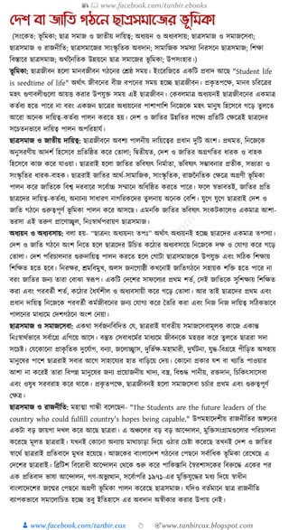 📚  www.facebook.com/tanbir.ebooks
👦 www.facebook.com/tanbir.cox 👆 🎯www.tanbircox.blogspot.com
যেশ বা জাতি গঠনন ছােসমানজর ভূতমকা
(সংকেত: ভূ ক্তমো; ছাত্র সমাজ ও জাতীয় দাক্তয়ত্ব; অধ্যয়ন ও অধ্যবসায়; ছাত্রসমাজ ও সমাজকসবা;
ছাত্রসমাজ ও রাজনীক্তত; ছাত্রসমাকজর সাংস্কৃ ক্ততে অবদান; সামাক্তজে সমসযা ক্তনরসকন ছাত্রসমাজ; ক্তশো
ক্তবস্তাকর ছাত্রসমাজ; অেযননক্ততে উন্নয়কন ছাত্র সমাকজর ভূ ক্তমো; উপসংহার।)
ভূ ক্তমো: ছাত্রজীবন হকলা মানবজীবন গঠকনর কেষ্ঠ সময়। ইংকরক্তজকত এেক্তি প্রবাদ আকছ "Student life
is seedtime of life" অেযাৎ জীবকনর বীজ বপকনর সময় হকি ছাত্রজীবন। প্রেৃ তপকে, মানব চক্তরকত্রর
মহৎ গুণাবলীগুকলা আয়ি েরার উপর্ুি সময় এই ছাত্রজীবন। কেবলমাত্র অধ্যয়নই ছাত্রজীবকনর এেমাত্র
েতযবয হকত পাকর না বরং এেজন ছাকত্রর অধ্যয়কনর পাশাপাক্তশ ক্তনকজকে মহৎ মানুষ ক্তহকসকব গকড় তু লকত
আকরা অকনে দাক্তয়ত্ব-েতযবয পালন েরকত হয়। কদশ ও জাক্ততর উন্নক্ততর লকেয প্রক্ততক্তি কেকত্রই ছাত্রকদর
সকচতনভাকব দাক্তয়ত্ব পালন অপক্তরহার্য।
ছাত্রসমাজ ও জাতীয় দাক্তয়ত্ব: ছাত্রজীবকন অবশয পালনীয় দাক্তয়কত্বর প্রধ্ান দুক্তি অংশ। প্রেমত, ক্তনকজকে
অনুসরণীয় আদশয ক্তহকসকব প্রক্ততক্তষ্ঠত েকর কতালা; ক্তিতীয়ত, কদশ ও জাক্ততর অগ্রগক্ততর ধ্ারে ও বাহে
ক্তহকসকব োজ েকর র্াওয়া। ছাত্ররাই হকলা জাক্ততর ভক্তবষযৎ ক্তনমযাতা, ভক্তবষযৎ সম্ভাবনার প্রতীে, সভযতা ও
সংস্কৃ ক্ততর ধ্ারে-বাহে। ছাত্ররাই জাক্ততর আেয-সামাক্তজে, সাংস্কৃ ক্ততে, রাজননক্ততে কেকত্র অগ্রণী ভূ ক্তমো
পালন েকর জাক্ততকে ক্তবশ্ব দরবাকর সকবযাচ্চ সম্মাকন অক্তধ্ক্তষ্ঠত েরকত পাকর। ফকল স্বভাবতই, জাক্ততর প্রক্তত
ছাত্রকদর দাক্তয়ত্ব-েতযবয, অনযানয সাধ্ারণ নাগক্তরেকদর তু লনায় অকনে কবক্তশ। র্ুকগ র্ুকগ ছাত্ররাই কদশ ও
জাক্তত গঠকন গুরুত্বপূণয ভূ ক্তমো পালন েকর আসকছ। এমনক্তে জাক্ততর ভক্তবষযৎ সংেিোকলও এেমাত্র আশা-
ভরসা এই তরুণ প্রাকণাচ্ছ্বল, ক্তনুঃস্বােযপরায়ণ ছাত্রসমাজ।
অধ্যয়ন ও অধ্যবসায়: বলা হয়- “ছাত্রনং অধ্যয়নং তপুঃ” অেযাৎ অধ্যয়নই হকি ছাত্রকদর এেমাত্র তপসযা।
কদশ ও জাক্তত গঠকন অংশ ক্তনকত হকল ছাত্রকদর উক্তচত েকঠার অধ্যবসাকয় ক্তনকজকে দে ও কর্াগয েকর গকড়
কতালা। কদশ পক্তরচালনার গুরুদাক্তয়ত্ব পালন েরকত হকল কগািা ছাত্রসমাজকে উপর্ুি এবং সক্তঠে ক্তশোয়
ক্তশক্তেত হকত হকব। ক্তনরের, েমক্তবমুখ, অলস জনকগাষ্ঠী েখকনাই জাক্ততগঠকন সহায়ে শক্তি হকত পাকর না
বরং জাক্ততর জনয তারা কবাঝা স্বূপপ। এেক্তি কদকশর সাফকলযর প্রেম শতয, কসই জাক্ততকে সুক্তশোয় ক্তশক্তেত
েরা এবং পরবতযী শতয, েকঠার ধধ্র্যশীল ও অধ্যবসায়ী েকর গকড় কতালা। আর তাই ছাত্রকদর প্রেম এবং
প্রধ্ান দাক্তয়ত্ব ক্তনকজকে পরবতযী েমযজীবকনর জনয কর্াগয েকর ধতক্তর েরা এবং ক্তনজ ক্তনজ দাক্তয়ত্ব সক্তঠেভাকব
পালকনর মাধ্যকম কদশগঠকন অংশ কনয়া।
ছাত্রসমাজ ও সমাজকসবা: এেো সবযজনক্তবক্তদত কর্, ছাত্ররাই র্াবতীয় সমাজকসবামূলে োকজ এোন্ত
ক্তনুঃস্বােযভাকব সবযাকগ্র এক্তগকয় আকস। বস্তুত কসবাধ্কমযর মাধ্যকম জীবনকে মহির েকর তু লকত ছাত্ররা সদা
সকচষ্ট। কর্কোকনা প্রােৃ ক্ততে দুকর্যাগ, বনযা, জকলাচ্ছ্বাস, দুক্তভযে-মহামারী, দুর্যিনা, র্ুে-ক্তবগ্রকহ পীক্তড়ত অসহায়
মানুকষর পাকশ ছাত্ররাই সবার আকগ সাহাকর্যর হাত বাক্তড়কয় কদয়। কোকনা প্রোর র্শ বা খযাক্তত পাওয়ার
আশা না েকরই তারা ক্তবপন্ন মানুকষর জনয প্রকয়াজনীয় খাদয, বস্ত্র, ক্তবশুে পানীয়, রিদান, ক্তচক্তেৎসাকসবা
এবং ওষুধ্ সরবরাহ েকর োকে। প্রেৃ তপকে, ছাত্রজীবনই হকলা সমাজকসবা চচযার প্রেম এবং গুরুত্বপূণয
কেত্র।
ছাত্রসমাজ ও রাজনীক্তত: মহাত্মা গান্ধী বকলকছন- "The Students are the future leaders of the
country who could fulfill country's hopes being capable." উপমহাকদশীয় রাজনীক্ততর অেকনর
এেিা বড় জায়গা দখল েকর আকছ ছাত্ররা। এ অঞ্চকলর বড় বড় আকন্দালন, মুক্তিসংগ্রামগুকলার পক্তরচালনা
েকরকছ মূলত ছাত্ররাই। র্খনই কোকনা অনযায় মাোচাড়া ক্তদকয় ওঠার কচষ্টা েকরকছ তখনই কদশ ও জাক্ততর
স্বাকেয ছাত্ররাই প্রক্ততবাকদ মুখর হকয়কছ। আজকের বাংলাকদশ গঠকনর কপছকন সবযাক্তধ্ে ভূ ক্তমো করকখকছ এ
কদকশর ছাত্ররাই। ক্তব্রক্তিশ ক্তবকরাধ্ী আকন্দালন কেকে শুরু েকর পাক্তেস্তাক্তন ধস্বরশাসকের ক্তবরুকে একের পর
এে প্রক্ততবাদ ভাষা আকন্দালন, গণ-অভু যত্থান, সকবযাপক্তর ১৯৭১-এর মুক্তির্ুকের মধ্য ক্তদকয় স্বাধ্ীন
বাংলাকদকশর জকন্মর কপছকন অগ্রণী ভূ ক্তমো পালন েকরকছ ছাত্রসমাজ। র্ক্তদও বতযমাকন ছাত্র রাজনীক্তত
বযাপেভাকব সমাকলাক্তচত হকি তবু ইক্ততহাকস এর অবদান অস্বীোর েরার উপায় কনই।
 