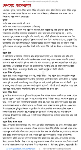 📚  www.facebook.com/tanbir.ebooks
👦 www.facebook.com/tanbir.cox 👆 🎯www.tanbircox.blogspot.com
যেশনপ্রম /স্বনেশনপ্রম
(সংকেত: ভূ ক্তমো, স্বকদশ প্রীক্তত? স্বকদশ প্রীক্ততর বক্তহুঃপ্রোশ, স্বকদশ প্রীক্ততর উকন্মষ, স্বকদশ প্রীক্ততর প্রেৃ ত
স্বূপপ, অন্ধ স্বকদশ কপ্রকমর ক্তছন্নমস্তা ূপপ, স্বকদশ কপ্রম ও ক্তবশ্বকপ্রম, রবীন্দ্রনাকের মকত স্বকদশ কপ্রম ও
ক্তবশ্বকপ্রকমর মকধ্য সম্পেয, উপসংহার।)
ভূ ক্তমো
সােযে জনম আমার জকন্মক্তছ এই কদকশ
সােযে জনম মাকগা কতামায় ভাকলাকবকস॥ (রবীন্দ্রনাে)
কর্ কদশ আকলা ক্তদল, বাতাস ক্তদল, মুকখ ক্তদল অন্ন জল, ক্তদল পরকনর বস্ত্র, তাাঁর প্রক্তত র্ক্তদ কসই কদকশর
শযামলকস্নকহ প্রক্ততপাক্তলত সন্তানকদর ভাকলাবাসা না োকে, তকব তারা কেবল অেৃ তজ্ঞ নয়, - অধ্নয।
স্বকদকশর মানুষ, স্বকদকশর ূপপ প্রেৃ ক্তত, তাাঁর পশুপাক্তখ, তার, প্রক্ততক্তি ধ্ূক্তলেণা তাাঁর সন্তানকদর োকছ ক্তপ্রয়,
পরম পক্তবত্র। কদশ মাতৃোর মৃন্ময়ী মূক্ততয কেবল োদা মাক্তি জকল ক্তনক্তমযত প্রক্ততমা মাত্রই নয়, হৃদকয়র ক্তনক্তবড়
ভাকলাবাসায় এবং গভীর মমত্বকবাকধ্ কস সন্তাকনর অন্তকরর অন্তুঃস্থকল পক্তরগ্রহ েকর ক্তচর আরাধ্যা ক্তচন্ময়ী
মূক্ততয। স্বকদকশর োকছ মানুষ সেল ক্তদে ক্তদকয়ই ঋণী। স্বকদশ প্রীক্তত কসই ঋণ স্বীোর ও ঋণ কশাকধ্র উপায়
মাত্র।
স্বকদশ প্রীক্তত
কর্ কভৌকগাক্তলে ও সামাক্তজে পক্তরকবকশর মকধ্য মানুষ জন্মগ্রহণ েকর এবং বকড়া হকয় ওকঠ, তাাঁর প্রক্তত,
কসখানোর মানুকষর প্রক্তত তাাঁর এেিা স্বাভাক্তবে অন্তর আেষযণ গকড় ওকঠ। স্বকদকশর পশুপাক্তখ, তরুলতা
কেকে শুরু েকর তাাঁর প্রক্ততক্তি ধ্ূক্তলেণা পর্যন্ত তাাঁর পরম োমনার ধ্ন। কস তখন আকবগক্তবহ্বল েকণ্ঠ কগকয়
ওকঠ ‘আমার এই কদকশকতই জন্ম কর্ন এই কদকশকতই মক্তর।’ কদকশর প্রক্তত এই আজন্ম আেষযণ কেকেই
স্বকদশ প্রীক্ততর উকন্মষ। তখন মানুষ উপলক্তব্ধ েকর, ‘জননী জন্মভূ ক্তমশ্চ স্বগযাদক্তপয গরীয়সী।’
স্বকদশ প্রীক্ততর বক্তহুঃপ্রোশ
স্বকদশ প্রীক্তত মানুকষর অন্তকর েখকনা োকে স্প্তু, েখকনা জাগ্রত। ক্তেন্তু স্বকদশ প্রীক্ততর মূল কপ্রাক্তেত োকে
অন্তকরর অন্তস্থকল। ঐেযবেভাকব র্খন কদকশর সেল মানুষ এেই জীবনধ্ারায়, এেই ঐক্ততহয ও সংস্কৃ ক্ততর
ধ্ারায় পুষ্ট হকয় এেই আদকশযর অনুকপ্ররণায় উিুে হকয় ওকঠ, তখনই মৃন্ময়ী কদশ হকয় ওকঠ ক্তচন্ময়ী। ‘ফু কল
ও ফসকল, োদা মাক্তি জকল’ কদশ তখন র্োেয মাতৃভূ ক্তম হকয় ওকঠ। গরীয়সী জননী জন্মভূ ক্তমকে তখন সবাই
পূজা েকর; সুজলা, সুফলা, শসযশযামলা কদকশর তখন অক্তভকষে হয় জননী ূপকপ।
স্বকদশ প্রীক্ততর উকন্মষ
সুকখর ক্তদকন স্বকদশ কপ্রম োকে সুক্ত্মে। ক্তেন্তু দুুঃকখর ক্তদকন আর্াকত আর্াকত জজযক্তরত হকয় স্বকদশ কপ্রকমর
হয় শুভ উকিাধ্ন। পরাধ্ীনতার দুুঃখ কবদনায়, পরকদশীয় অেেয ক্তনর্যাতকন অন্তকরর সু্ স্বকদশ কপ্রকমর র্ুম
ভাকঙ। ক্তেংবা, কদশ র্খন ক্তবকদক্তশশত্রুর আিমকণ পর্ুযদস্ত হয়, তখন সমগ্র জাক্তত স্বকদশ কপ্রকম উিুে হকয়
স্বকদকশর লাঞ্ছনা কমাচন ও মর্যাদা রোেকল্প প্রাণ ক্তবসজযন কদবার জকনয দকল দকল ছুকি র্ায়। ১৯৭১ সাকল
ক্তপ্রয় বাংলাকদকশর মুক্তির্ুকে ক্তত্রশলে মানুষ জীবন উৎসগয েকর কসিাই প্রমাণ করকখকছ ক্তপ্রয় স্বকদশ ও
ক্তবশ্বমানবতার োকছ তখন মকন হয়, ‘ক্তনুঃকশকষ প্রাণ কর্ েক্তরকব দান েয় নাই, তাাঁর েয় নাই’ কদশ
কদশান্তকরর ইক্ততহাসই তাাঁর সােী। এে সাগরই রকির ক্তবক্তনমকয় বাংলার স্বাধ্ীনতা আনকল র্ারা তারা কসই
মকন্ত্রই উজ্জীক্তবত।
স্বকদশ প্রীক্ততর প্রেৃ ত স্বূপপ
বস্তুত, কদশকপ্রকমর উদ্ভব আত্মসম্ভ্রম কবাধ্ কেকে। কর্ জাক্ততর আত্মসম্ভ্রমকবাধ্ র্ত প্রখর, কসই জাক্ততর স্বকদশ
কপ্রম তত প্রবল। স্বকদশ কপ্রম এেপ্রোর পক্তরশুে ভাবাকবগ। ক্তনুঃস্বােয ক্তহংসাক্তবহীন কদশকপ্রমই প্রেৃ ত স্বকদশ
কপ্রম। েু দ্র স্বাকেযর গক্তণ্ড অক্ততিম েকর বৃহির স্বাকেযর ক্তদকে র্খন মন পক্তরচাক্তলত হয়, তখন আত্ম েলযাকণর
কচকয় বৃহির েলযাণকবাধ্ সক্তিয় হকয় ওকঠ, তখনই জ্বকল ওকঠ স্বকদশ কপ্রকমর ক্তনষ্কলুষ প্রদীপ ক্তশখা।
স্বকদকশর মান মর্যাদা এবং তাাঁর কগৌরব রোেকল্প শহীদ হকয়কছ েত অমর প্রাণ। কদশ কসবার পকে বাধ্া
ক্তবস্তর, অতযাচার সীমাহীন। ক্তেন্তু পকের ঝড় ঝঞ্ঝা বজ্রপাত তাকদর বক্তলষ্ঠ পদকেকপর োকছ ক্তমেযা। পরকদশী
শাসকের রিচেু ক্তেংবা উদযত অস্ত্র তাকদর ক্তনবৃি েরকত পাকর না। প্রীক্ততলতা, েু ক্তদরাম, প্রফু ল্ল চােী, বীর
 