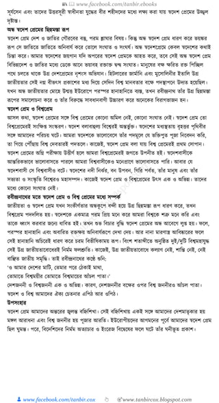 📚  www.facebook.com/tanbir.ebooks
👦 www.facebook.com/tanbir.cox 👆 🎯www.tanbircox.blogspot.com
সূর্যকসন এবং তাকদর উিরসূরী স্বাধ্ীনতা র্ুকের বীর শহীদকদর মকধ্য লেয েরা র্ায় স্বকদশ কপ্রকমর উজ্জ্বল
দৃষ্টান্ত।
অন্ধ স্বকদশ কপ্রকমর ক্তছন্নমস্তা ূপপ
স্বকদশ কপ্রম কদশ ও জাক্ততর কগৌরকবর বস্তু, পরম শ্লার্ার ক্তবষয়। ক্তেন্তু অন্ধ স্বকদশ কপ্রম ধ্ারণ েকর ভয়ের
ূপপ কস জাক্ততকত জাক্ততকত অক্তনবার্য েকর কতাকল সংর্াত ও সংর্ষয। অন্ধ স্বকদশকপ্রকম কেবল স্বকদকশর েোই
ক্তচন্তা েকর। আমার স্বকদকশর জয়গান র্ক্তদ অপকরর স্বকদশ কপ্রমকে আহত েকর, তকব কসই অন্ধ স্বকদশ কপ্রম
ক্তবক্তভন্নকদশ ও জাক্ততর মকধ্য কডকে আকন ভয়াবহ রিাি িন্দ্ব সংর্াত। মানুকষর বে েক্তরত রি ক্তপক্তিল
পকে চলকত োকে উগ্র কদশকপ্রকমর নৃশংস অক্তভর্ান। ক্তহিলাকরর জামযাক্তন এবং মুকসাক্তলনীর ইতাক্তল উগ্র
জাতীয়তার কসই নে বীভৎস প্রোকশর মধ্য ক্তদকয় কসক্তদন ক্তবশ্ব মানবতার বকে পদস্থাপকন উদযত হকয়ক্তছল।
র্খন অন্ধ জাতীয়তার কমাকহ উন্মি ইউকরাকপ পরস্পর হানাহাক্তনকত বযস্ত, তখন রবীন্দ্রনাে তাাঁর উগ্র ক্তছন্নমস্তা
ূপকপর সমাকলাচনা েকর ও তাাঁর ক্তবরুকে সাবধ্ানবাণী উচ্চারণ েকর অকনকের ক্তবরাগভাজন হন।
স্বকদশ কপ্রম ও ক্তবশ্বকপ্রম
আসল েো, স্বকদশ কপ্রকমর সকে ক্তবশ্ব কপ্রকমর কোকনা অক্তমল কনই, কোকনা সংর্াত কনই। স্বকদশ কপ্রম কতা
ক্তবশ্বকপ্রকমরই সংক্তে্ সংস্করণ। স্বকদশ বলাবাহুলয ক্তবকশ্বরই অন্তভু যি। স্বকদকশর মধ্যস্থতায় বৃহির পৃক্তেবীর
সকে আমাকদর পক্তরচয় র্কি। আমরা স্বকদশকে ভাকলাকবকস তাাঁর পদমূকল কর্ ভক্তিপুত পূজা ক্তনকবদন েক্তর,
তা ক্তগকয় কপৌঁছায় ক্তবশ্ব কদবতারই পদতকল। োকজই, স্বকদশ কপ্রম বলা র্ায় ক্তবশ্ব কপ্রকমরই প্রেম কসাপান।
স্বকদশ কপ্রকমর অক্তে পরীোয় উিীণয হকল আমরা ক্তবশ্বকপ্রকমরই জগকত উপনীত হই। স্বকদশবাসীকে
আন্তক্তরেভাকব ভাকলাবাসকত পারকল আমরা ক্তবশ্ববাসীকেও মকনপ্রাকণ ভাকলাবাসকত পাক্তর। আবার কর্
স্বকদশবাসী কস ক্তবশ্ববাসীও বকি। স্বকদকশর নদী ক্তনঝযর, বন উপবন, ক্তগক্তর পবযত, তাাঁর মানুষ এবং তাাঁর
সভযতা ও সংস্কৃ ক্তত ক্তবকশ্বরও মহাসম্পদ। োকজই স্বকদশ কপ্রম ও ক্তবশ্বকপ্রকমর উৎস এে ও অক্তভন্ন। তাকদর
মকধ্য কোকনা সংর্াত কনই।
রবীন্দ্রনাকের মকত স্বকদশ কপ্রম ও ক্তবশ্ব কপ্রকমর মকধ্য সম্পেয
জাতীয়তা ও স্বকদশ কপ্রম র্খন সংেীণযতার অন্ধেূ কপ বন্দী হকয় উগ্র ক্তছন্নমস্তা ূপপ ধ্ারণ েকর, তখন
ক্তবশ্বকপ্রম পদদক্তলত হয়। স্বকদশকে এেমাত্র পরম ক্তপ্রয় মকন েকর আমরা ক্তবশ্বকে শত্রু মকন েক্তর এবং
তাকে ধ্বংস েরবার জকনয ধ্াক্তবত হই। তখন শুভ ক্তবচার বুক্তে স্বকদশ কপ্রকমর অন্ধ আকবকগ লু্ হয়। ফকল,
পরস্পর হানাহাক্তন এবং অবাক্তরত রিেয় অক্তনবার্যূপকপ কদখা কদয়। আর নানা মারণাস্ত্র আক্তবষ্কাকরর ফকল
কসই হানাহাক্তন অক্তচকরই ধ্ারণ েকর চরম ক্তবভীক্তষোময় ূপপ। ক্তবংশ শতাব্দীকত অনুক্তষ্ঠত দুই/দুক্তি ক্তবশ্বমহার্ুে
কসই উগ্র জাতীয়তাকবাকধ্রই ক্তনমযম ফলশ্রুক্তত। োকজই, উগ্র জাতীয়তাকবাকধ্ েলযাণ কনই, শাক্তন্ত কনই, কনই
বাক্তঞ্ছত জাতীয় সমৃক্তে। তাই রবীন্দ্রনাকের েকণ্ঠ শুক্তন:
‘ও আমার কদকশর মাক্তি, কতমার পকর কঠোই মাো,
কতামাকত ক্তবশ্বময়ীর কতামাকত ক্তবশ্বমাকয়র আাঁচল পাতা।’
কদশজননী ও ক্তবশ্বজননী এে ও অক্তভন্ন। োরণ, কদশজননীর বকের ওপর ক্তবশ্ব জননীরও আাঁচল পাতা।
স্বকদশ ও ক্তবশ্ব আমাকদর ঐেয কচতনার এক্তপঠ আর ওক্তপঠ।
উপসংহার
স্বকদশ কপ্রম আমাকদর অন্তকরর জ্বলন্ত বক্তিক্তশখা। কসই বক্তিক্তশখায় এেই সকে আমাকদর কদশমাতৃোর হয়
মেল আরাধ্না এবং ক্তবশ্ব জননীর হয় পূজার আরক্তত। ইউকরাপীয়কদর আগমকনর পূকবয আমাকদর স্বকদশ কপ্রম
ক্তছল র্ুমন্ত। পকর, ক্তবকদক্তশকদর ক্তনমযম অতযাচার ও ইংকরজ ক্তবকিকষর ফকল র্কি তাাঁর র্নীভূ ত প্রোশ।
 