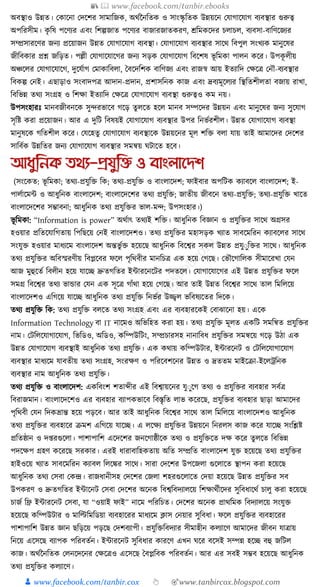 📚  www.facebook.com/tanbir.ebooks
👦 www.facebook.com/tanbir.cox 👆 🎯www.tanbircox.blogspot.com
অবস্থাও উন্নত। কোকনা কদকশর সামাক্তজে, অেযননক্ততে ও সাংস্কৃ ক্ততে উন্নয়কন কর্াগাকর্াগ বযবস্থার গুরুত্ব
অপক্তরসীম। েৃ ক্তষ পকণযর এবং ক্তশল্পজাত পকণযর বাজারজাতেরণ, েক্তমেকদর চলাচল, বযবসা-বাক্তণকজযর
সম্প্রসারকণর জনয প্রকয়াজন উন্নত কর্াগাকর্াগ বযবস্থা। কর্াগাকর্াগ বযবস্থার সাকে ক্তবপুল সংখযে মানুকষর
জীক্তবোর প্রশ্ন জক্তড়ত। পল্লী কর্াগাকর্াকগর জনয সড়ে কর্াগাকর্াগ ক্তবকশষ ভূ ক্তমো পালন েকর। উপেূ লীয়
অঞ্চকলর কর্াগাকর্াকগ, দুকর্যাগ কমাোক্তবলা, ধবকদক্তশে বাক্তণজয এবং রাজস্ব আয় ইতযাক্তদ কেকত্র কনৌ-বযবস্থার
ক্তবেল্প কনই। এছাড়াও সংবাদপত্র আদান-প্রদান, প্রশাসক্তনে োজ এবং দ্রবযমূকলযর ক্তস্থক্ততশীলতা বজায় রাখা,
ক্তবক্তভন্ন তেয সংগ্রহ ও ক্তশো ইতযাক্তদ কেকত্র কর্াগাকর্াগ বযবস্থা গুরুত্বও েম নয়।
উপসংহারুঃ মানবজীবনকে সুন্দরভাকব গকড় তু লকত হকল মানব সম্পকদর উন্নয়ন এবং মানুকষর জনয সুকর্াগ
সৃক্তষ্ট েরা প্রকয়াজন। আর এ দুক্তি ক্তবষয়ই কর্াগাকর্াগ বযবস্থার উপর ক্তনভযরশীল। উন্নত কর্াগাকর্াগ বযবস্থা
মানুষকে গক্ততশীল েকর। কর্কহতু কর্াগাকর্াগ বযবস্থাকে উন্নয়কনর মূল শক্তি বলা র্ায় তাই আমাকদর কদকশর
সাক্তবযে উন্নক্ততর জনয কর্াগাকর্াগ বযবস্থার সমন্বয় র্িাকত হকব।
আধ্ুতনক ির্য-প্রযুতি ও বাংলানেশ
(সংকেত: ভূ ক্তমো; তেয-প্রর্ুক্তি ক্তে; তেয-প্রর্ুক্তি ও বাংলাকদশ; ফাইবার অপক্তিে েযাবকল বাংলাকদশ; ই-
পালযাকমা ও আধ্ুক্তনে বাংলাকদশ; বাংলাকদকশর তেয প্রর্ুক্তি; জাতীয় জীবকন তেয-প্রর্ুক্তি; তেয-প্রর্ুক্তি খাকত
বাংলাকদকশর সম্ভাবনা; আধ্ুক্তনে তেয প্রর্ুক্তির ভাল-মন্দ; উপসংহার।)
ভূ ক্তমো: “Information is power” অেযাৎ তেযই শক্তি। আধ্ুক্তনে ক্তবজ্ঞান ও প্রর্ুক্তির সাকে অগ্রসর
হওয়ার প্রক্ততকর্াক্তগতায় ক্তপক্তছকয় কনই বাংলাকদশও। তেয প্রর্ুক্তির মহাসড়ে খযাত সাবকমক্তরন েযাবকলর সাকে
সংর্ুি হওয়ার মাধ্যকম বাংলাকদশ অন্তভু যি হকয়কছ আধ্ুক্তনে ক্তবকশ্বর সেল উন্নত প্রর্ুুুক্তির সাকে। আধ্ুক্তনে
তেয প্রর্ুক্তির অক্তবস্মরণীয় ক্তবপ্লকবর ফকল পৃক্তেবীর মানক্তচত্র এে হকয় কগকছ। কভৌকগাক্তলে সীমাকরখা কর্ন
আজ মুহুকতয ক্তবলীন হকয় র্াকি দ্রুতগক্ততর ইাারকনকির পদতকল। কর্াগাকর্াকগর এই উন্নত প্রর্ুক্তির ফকল
সমগ্র ক্তবকশ্বর তেয ভাোর কর্ন এে সূকত্র গাাঁো হকয় কগকছ। আর তাই উন্নত ক্তবকশ্বর সাকে তাল ক্তমক্তলকয়
বাংলাকদশও এক্তগকয় র্াকি আধ্ুক্তনে তেয প্রর্ুক্তি ক্তনভযর উজ্জ্বল ভক্তবষযকতর ক্তদকে।
তেয প্রর্ুক্তি ক্তে: তেয প্রর্ুক্তি বলকত তেয সংগ্রহ এবং এর বযবহারকেই কবাঝাকনা হয়। একে
Information Technology বা IT নাকমও অক্তভক্তহত েরা হয়। তেয প্রর্ুক্তি মূলত এেক্তি সমক্তন্বত প্রর্ুক্তির
নাম। কিক্তলকর্াগাকর্াগ, ক্তভক্তডও, অক্তডও, েক্তম্পউক্তিং, সম্প্রচারসহ নানাক্তবধ্ প্রর্ুক্তির সমন্বকয় গকড় উঠা এে
উন্নত কর্াগাকর্াগ বযবস্থাই আধ্ুক্তনে তেয প্রর্ুক্তি। এে েোয় েক্তম্পউিার, ইাারকনি ও কিক্তলকর্াগাকর্াগ
বযবস্থার মাধ্যকম র্াবতীয় তেয সংগ্রহ, সংরেণ ও পক্তরকবশকনর উন্নত ও দ্রততম মাইকিা-ইকলেক্তনে
বযবস্থার নাম আধ্ুক্তনে তেয প্রর্ুক্তি।
তেয প্রর্ুক্তি ও বাংলাকদশ: এেক্তবংশ শতাব্দীর এই ক্তবশ্বায়কনর র্ুুুকগ তেয ও প্রর্ুক্তির বযবহার সবযত্র
ক্তবরাজমান। বাংলাকদকশও এর বযবহার বযাপেভাকব ক্তবস্তৃক্তত লাভ েকরকছ, প্রর্ুক্তির বযবহার ছাড়া আমাকদর
পৃক্তেবী কর্ন ক্তদেভ্রান্ত হকয় পড়কব। আর তাই আধ্ুক্তনে ক্তবকশ্বর সাকে তাল ক্তমক্তলকয় বাংলাকদশও আধ্ুক্তনে
তেয প্রর্ুক্তির বযবহাকর িমশ এক্তগকয় র্াকি। এ লকেয প্রর্ুক্তির উন্নয়কন ক্তনরলস োজ েকর র্াকি সংক্তশ্লষ্ট
প্রক্ততষ্ঠান ও দ্রগুকলা। পাশাপাক্তশ একদকশর জনকগাষ্ঠীকে তেয ও প্রর্ুক্তিকত দে েকর তু লকত ক্তবক্তভন্ন
পদকেপ গ্রহণ েকরকছ সরোর। এরই ধ্ারাবাক্তহেতায় অক্তত সম্প্রক্তত বাংলাকদশ র্ুি হকয়কছ তেয প্রর্ুক্তির
হাইওকয় খযাত সাবকমক্তরন েযাবল ক্তলকের সাকে। সারা কদকশর উপকজলা গুকলাকত স্থাপন েরা হকয়কছ
আধ্ুক্তনে তেয কসবা কেন্দ্র। রাজধ্ানীসহ কদকশর কজলা শহরগুকলাকত কদয়া হকয়কছ উন্নত প্রর্ুক্তির সব
উপেরণ ও দ্রুতগক্ততর ইাাকনি কসবা কদকশর অকনে ক্তবশ্বক্তবদযালকয় ক্তশোেযীকদর সুক্তবধ্াকেয চালু েরা হকয়কছ
চাজয ক্তি ইাারকনি কসবা, র্া “ওয়াই ফাই” নাকম পক্তরক্তচত। কদকশর অকনে প্রােক্তমে ক্তবদযালকয় সংর্ুি
হকয়কছ েক্তম্পউিার ও মাক্তল্টক্তমক্তডয়া বযবহাকরর মাধ্যকম ক্লাস কনয়ার সুক্তবধ্া। ফকল প্রর্ুক্তির বযবহাকরর
পাশাপাক্তশ উন্নত জ্ঞান ছক্তড়কয় পড়কছ কদশবযাপী। প্রর্ুক্তিক্তবদযার সীমাহীন েলযাকণ আমাকদর জীবন র্াত্রায়
ক্তনকয় একসকছ বযাপে পক্তরবতযন। ইাারকনি সুক্তবধ্ার োরকণ এখন র্কর বকসই সম্পন্ন হকি বহু জক্তিল
োজ। অেযননক্ততে কলনকদকনর কেকত্রও একসকছ ধবপ্লক্তবে পক্তরবতযন। আর এর সবই সম্ভব হকয়কছ আধ্ুক্তনে
তেয প্রর্ুক্তির েলযাকণ।
 