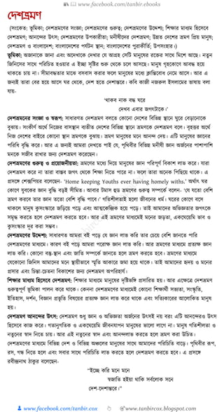 📚  www.facebook.com/tanbir.ebooks
👦 www.facebook.com/tanbir.cox 👆 🎯www.tanbircox.blogspot.com
যেশভ্রমণ
(সংকেত: ভূ ক্তমো; কদশভ্রমকণর সংজ্ঞা; কদশভ্রমকণর গুরুত্ব; কদশভ্রমকণর উকদ্দশয; ক্তশোর মাধ্যম ক্তহকসকব
কদশভ্রমণ; আনকন্দর উৎস; কদশভ্রমকণর উপোরীতা; মনীষীকদর কদশভ্রমণ; উন্নত কদকশর ভ্রমণ ক্তপ্রয় মানুষ;
কদশভ্রমণ ও বাংলাকদশ; বাংলাকদকশর পর্যিন স্থান; বাংলাকদকশর পুরােীক্ততয; উপসংহার।)
ভূ ক্তমো: অজানাকে জানা এবং অকদখাকে কদখার কর্ আগ্রহ কসক্তি মানুকষর রকির সাকে ক্তমকশ আকছ। নতু ন
ক্তজক্তনকসর সাকে পক্তরক্তচত হওয়ার এ ইিা সৃক্তষ্টর শুরু কেকে চকল আসকছ। মানুষ গৃহকোকণ আবে হকয়
োেকত চায় না। সীমাবেতার মাকঝ বসবাস েরার ফকল মানুকষর মকধ্য ক্লাক্তন্তকবাধ্ কনকম আকস। আর এ
জনযই তারা কবর হকয় আকস র্র কেকে, কদশ হকত কদশান্তকর। েক্তব োজী নজরুল ইসলাকমর ভাষায় বলা
র্ায়-
‘োেব নাে বে র্কর
কদখব এবার জগৎিাকে।’
কদশভ্রমকনর সংজ্ঞা ও স্বূপপ: সাধ্ারণত কদশভ্রমণ বলকত কোকনা কদকশর ক্তবক্তভন্ন স্থাকন র্ুকর কবড়াকনাকে
বুঝায়। সংেীণয অকেয ক্তনকজর বাসস্থান বযতীত কদকশর ক্তবক্তভন্ন স্থাকন ভ্রমণকে কদশভ্রমণ বকল। বৃহির অকেয
ক্তনজ কদকশর বাইকর কোকনা স্থান ভ্রমণকে বুঝায়। ভ্রমণ মানুকষর মকন আনন্দ কদয়। এক্তি মানুকষর জ্ঞাকনর
পক্তরক্তধ্ বৃক্তে েকর। আর এ জনযই আমরা কদখকত পাই কর্, পৃক্তেবীর ক্তবক্তভন্ন মনীষী জ্ঞান অজযকনর পাশাপাক্তশ
মনকে সজীব রাখার জনয কদশভ্রমণ েকরকছন।
কদশভ্রমকণর গুরুত্ব ও প্রকয়াজনীয়তা: ভ্রমকণর মকধ্য ক্তদকয় মানুকষর জ্ঞান পক্তরপূণয ক্তবোশ লাভ েকর। র্ারা
কদশভ্রমণ েকর না তারা বাস্তব জগৎ কেকে ক্তশো ক্তনকত পাকর না। ফকল তারা অকনে ক্তপক্তছকয় োকে। এ
প্রসকে কশ, ফক্তপয়র বকলকছন- ‘Home keeping Youths ever having homely withs.’ অেযাৎ র্র
কোকণ র্ুবকের জ্ঞান বুক্তে বড়ই সীক্তমত। আবার িমাস হুড ভ্রমকণর গুরুত্ব সম্পকেয বকলন- ‘কর্ র্কতা কবক্তশ
ভ্রমণ েরকব তার জ্ঞান তকতা কবক্তশ বৃক্তে পাকব।’ গক্ততশীলতাই হকলা জীবকনর ধ্ময। র্করর কোকণ বকস
োেকল মানুষ েু সংস্কাকর জক্তড়কয় পকড় এবং আত্মকেক্তন্দ্রে হকয় পকড়। তাই আমাকদর অক্তভজ্ঞতার জগৎকে
সমৃে েরকত হকল কদশভ্রমণ েরকত হকব। আর এই ভ্রমকণর মাধ্যকমই মকনর জড়তা, এেকর্কয়ক্তম ভাব ও
েু সংস্কার দূর েরা সম্ভব।
কদশভ্রমকণর উকদ্দশয: সাধ্ারণত আমরা বই পকড় কর্ জ্ঞান লাভ েক্তর তার কচকয় কবক্তশ জানকত পাক্তর
কদশভ্রমকণর মাধ্যকম। োরণ বই পকড় আমরা পকরাে জ্ঞান লাভ েক্তর। আর ভ্রমকণর মাধ্যকম প্রতযে জ্ঞান
লাভ েক্তর। কোকনা বস্তু-স্থান এবং জাক্তত সম্পকেয জানকত হকল ভ্রমণ েরকত হকব। ভ্রমকণর মাধ্যকম
কর্কোকনা ক্তজক্তনস আমাকদর মকন স্থায়ীভাকব স্মৃক্তত আোকর জমা হকয় োকে। তাই আমাকদর হৃদয় ও মকনর
প্রসার এবং ক্তচন্তা-কচতনা ক্তবোকশর জনয কদশভ্রমণ অপক্তরহার্য।
ক্তশোর মাধ্যম ক্তহকসকব কদশভ্রমণ: ক্তশোর মাধ্যকম মানুকষর দৃক্তষ্টভক্তে প্রসাক্তরত হয়। আর একেকত্র কদশভ্রমণ
গুরুত্বপূণয ভূ ক্তমো পালন েকর োকে। কেননা কদশভ্রমকণর মাধ্যকমই কোকনা ক্তশোেযী সভযতা, সংস্কৃ ক্তত,
ইক্ততহাস, দশযন, ক্তবজ্ঞান প্রভৃ ক্তত ক্তবষকয়র প্রতযে জ্ঞান লাভ েকর োকে এবং সক্ততযোকরর আকলাক্তেত মানুষ
হয়।
কদশভ্রমণ আনকন্দর উৎস: কদশভ্রমণ শুধ্ু জ্ঞান ও অক্তভজ্ঞতা অজযকনর উৎসই নয় বরং এক্তি আনকন্দরও উৎস
ক্তহকসকব োজ েকর। গতানুগক্ততে ও এেকর্কয়ক্তম জীবনর্াপন মানুকষর ভাকলা লাকগ না। মানুষ গক্ততশীলতা ও
নতু কনর স্বাদ ক্তনকত চায়। আর এই নতু কনর স্বাদ এবং আনন্দলাভ েরকত হকল ভ্রমণ েরা উক্তচত।
কদশভ্রমকণর মাধ্যকম ক্তবক্তভন্ন কদশ ও ক্তবক্তভন্ন অঞ্চকলর মানুকষর সাকে আমাকদর পক্তরক্তচক্তত বাকড়। পৃক্তেবীর ূপপ,
রস, গন্ধ ক্তনকত হকল এবং সবার সাকে পক্তরক্তচক্তত লাভ েরকত হকল কদশভ্রমণ েরকত হকব। এ প্রসকে
রবীন্দ্রনাে ঠােু র বকলকছন-
“ইকি েক্তর মকন মকন
স্বজাক্তত হইয়া োক্তে সবযকলাে সকন
কদশ-কদশান্তকর।”
 