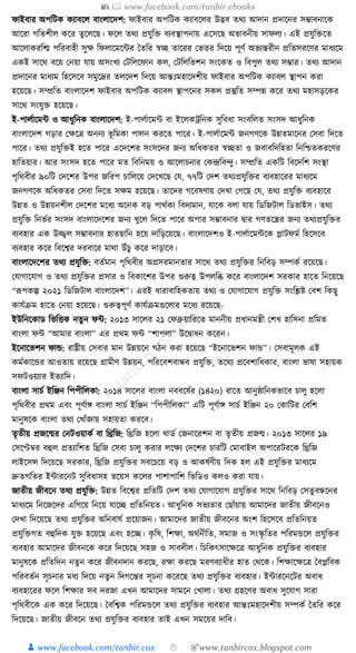 📚  www.facebook.com/tanbir.ebooks
👦 www.facebook.com/tanbir.cox 👆 🎯www.tanbircox.blogspot.com
ফাইবার অপক্তিে েযাবকল বাংলাকদশ: ফাইবার অপক্তিে েযাবকলর উদ্ভব তেয আদান প্রদাকনর সম্ভাবনাকে
আকরা গক্ততশীল েকর তুকলকছ। ফকল তেয প্রর্ুক্তি বযবস্থাপনায় একসকছ অভাবনীয় সাফলয। এই প্রর্ুক্তিকত
আকলােরক্তি পক্তরবাহী সুে ক্তফলাকমকার ধতক্তর স্বি তাকরর কভতর ক্তদকয় পূণয অভযন্তরীন প্রক্ততসরকণর মাধ্যকম
এেই সাকে বকয় কনয়া র্ায় অসংখয কিক্তলকফান েল, কিক্তলক্তভশন সংকেত ও ক্তবপুল তেয সম্ভার। তেয আদান
প্রদাকনর মাধ্যম ক্তহকসকব সমুকদ্রর তলকদশ ক্তদকয় আন্তুঃমহাকদশীয় ফাইবার অপক্তিে েযাবল স্থাপন েরা
হকয়কছ। সম্প্রক্তত বাংলাকদশ ফাইবার অপক্তিে েযাবল স্থাপকনর সেল প্রস্তুক্তত সম্পন্ন েকর তেয মহাসড়কের
সাকে সংর্ুি হকয়কছ।
ই-পালযাকমা ও আধ্ুক্তনে বাংলাকদশ: ই-পালযাকমা বা ইকলেেক্তনে সুক্তবধ্া সংবক্তলত সংসদ আধ্ুক্তনে
বাংলাকদশ গড়ার কেকত্র অননয ভূ ক্তমো পালন েরকত পাকর। ই-পালযাকমা জনগণকে উন্নতমাকনর কসবা ক্তদকত
পাকর। তেয প্রর্ুক্তিই হকত পাকর একদকশর সংসকদর জনয অক্তধ্েতর স্বিতা ও জবাবক্তদক্তহতা ক্তনক্তশ্চতেরকণর
হাক্ততয়ার। আর সংসদ হকত পাকর মত ক্তবক্তনময় ও আকলাচনার কেন্দ্রক্তবন্দু। সম্প্রক্তত এেক্তি ক্তবকদক্তশ সংস্থা
পৃক্তেবীর ৯০ক্তি কদকশর উপর জক্তরপ চাক্তলকয় কদকখকছ কর্, ৭৭ক্তি কদশ তেযপ্রর্ুক্তির বযবহাকরর মাধ্যকম
জনগণকে অক্তধ্েতর কসবা ক্তদকত সেম হকয়কছ। তাকদর গকবষণায় কদখা কগকছ কর্, তেয প্রর্ুক্তি বযবহাকর
উন্নত ও উন্নয়নশীল কদকশর মকধ্য অকনে বড় পােযেয ক্তবদযমান, র্াকে বলা র্ায় ক্তডক্তজিাল ক্তডভাইস। তেয
প্রর্ুক্তি ক্তনভযর সংসদ বাংলাকদকশর জনয খুকল ক্তদকত পাকর অপার সম্ভাবনার িার গণতকন্ত্রর জনয তেযপ্রর্ুক্তির
বযবহার এে উজ্জ্বল সম্ভাবনার হাতছাক্তন হকয় দাক্তড়কয়কছ। বাংলাকদশও ই-পালযাকমাকে প্লািফময ক্তহকসকব
বযবহার েকর ক্তবকশ্বর দরবাকর মাো উাঁচু েকর দাড়াকব।
বাংলাকদকশর তেয প্রর্ুক্তি: বতযমান পৃক্তেবীর অগ্রসরমানতার সাকে তেয প্রর্ুক্তির ক্তনক্তবড় সম্পেয রকয়কছ।
কর্াগাকর্াগ ও তেয প্রর্ুক্তির প্রসার ও ক্তবোকশর উপর গুরুত্ব উপলক্তব্ধ েকর বাংলাকদশ সরোর হাকত ক্তনকয়কছ
“ূপপেল্প ২০২১ ক্তডক্তজিাল বাংলাকদশ”। এরই ধ্ারাবাক্তহেতায় তেয ও কর্াগাকর্াগ প্রর্ুক্তি সংক্তশ্লষ্ট কবশ ক্তেছু
োর্যিম হাকত কনয়া হকয়কছ। গুরুত্বপূণয োর্যিমগুকলার মকধ্য রকয়কছ-
ইউক্তনকোড ক্তভক্তিে নতুন ফা: ২০১৩ সাকলর ২১ কফব্রুয়াক্তরকত মাননীয় প্রধ্ানমন্ত্রী কশখ হাক্তসনা প্রক্তমত
বাংলা ফা “আমার বাংলা” এর প্রেম ফা “শাপলা” উকিাধ্ন েকরন।
ইকনাকভশন ফাে: রাষ্ট্রীয় কসবার মান উন্নয়কন গঠন েরা হকয়কছ “ইকনাকভশন ফাে”। কসবামূলে এই
েমযোকের আওতায় রকয়কছ গ্রামীণ উন্নয়ন, পক্তরকবশবান্ধব প্রর্ুক্তি, তকেয প্রকবশাক্তধ্োর, বাংলা ভাষা সহায়ে
সফিওয়যার ইতযাক্তদ।
বাংলা সাচয ইক্তঞ্জন ক্তপপীক্তলো: ২০১৪ সাকলর বাংলা নববকষযর (১৪২০) রাকত আনুষ্ঠাক্তনেভাকব চালু হকলা
পৃক্তেবীর প্রেম এবং পূণযাে বাংলা সাচয ইক্তঞ্জন “ক্তপপীক্তলো” এক্তি পূণযাে সাচয ইক্তঞ্জন ২০ কোক্তির কবক্তশ
মানুষকে বাংলা তেয কখাাঁজায় সহায়তা েরকব।
তৃতীয় প্রজকন্মর কনিওয়ােয বা ক্তিক্তজ: ক্তিক্তজ হকলা োডয কজনাকরশন বা তৃতীয় প্রজন্ম। ২০১৩ সাকলর ১৯
কসকেবর বহুল প্রতযাক্তশত ক্তিক্তজ কসবা চালু েরার লকেয কদকশর চারক্তি কমাবাইল অপাকরিরকে ক্তিক্তজ
লাইকসন্স ক্তদকয়কছ সরোর, ক্তিক্তজ প্রর্ুক্তির সবকচকয় বড় ও আেষযণীয় ক্তদে হল এই প্রর্ুক্তির মাধ্যকম
দ্রুতগক্ততর ইাারকনি সুক্তবধ্াসহ ভকয়স েকলর পাশাপাক্তশ ক্তভক্তডও েলও েরা র্ায়।
জাতীয় জীবকন তেয প্রর্ুক্তি: উন্নত ক্তবকশ্বর প্রক্ততক্তি কদশ তেয কর্াগাকর্াগ প্রর্ুক্তির সাকে ক্তনক্তবড় কসতু বন্ধকনর
মাধ্যকম ক্তনকজকদর এক্তগকয় ক্তনকয় র্াকি প্রক্ততক্তনয়ত। আধ্ুক্তনে সভযতার কছাাঁয়ায় আমাকদর জাতীয় জীবকনও
কদখা ক্তদকয়কছ তেয প্রর্ুক্তির অক্তনবার্য প্রকয়াজন। আমাকদর জাতীয় জীবকনর অংশ ক্তহকসকব প্রক্ততক্তনয়ত
প্রর্ুক্তিগত বহুক্তদে র্ুি হকয়কছ এবং হকি। েৃ ক্তষ, ক্তশো, অেযনীক্তত, সমাজ ও সংস্কৃ ক্ততর পক্তরমেকল প্রর্ুক্তির
বযবহার আমাকদর জীবনকে েকর ক্তদকয়কছ সহজ ও সাবলীল। ক্তচক্তেৎসাকেকত্র আধ্ুক্তনে প্রর্ুক্তির বযবহার
মানুষকে প্রক্ততক্তদন নতু ন েকর জীবনদান েরকছ, রো েরকছ মরণবযাধ্ীর হাত কেকে। ক্তশোকেকত্র ধবপ্লক্তবে
পক্তরবতযন সূচনার মধ্য ক্তদকয় নতুন ক্তদগকন্তর সূচনা েকরকছ তেয প্রর্ুক্তির বযবহার। ইাারকনকির অবাধ্
বযবহাকরর ফকল ক্তশোর সব দরজা এখন আমাকদর সামকন কখালা। তেয গ্রহকণর অবাধ্ সুকর্াগ সারা
পৃক্তেবীকে এে েকর ক্তদকয়কছ। ধবক্তশ্বে পক্তরমেকল তেয প্রর্ুক্তির বযবহার আন্তুঃমহাকদশীয় সম্পেয ধতক্তর েকর
ক্তদকয়কছ। জাতীয় জীবকন তেয প্রর্ুক্তির বযবহার তাই এখন সমকয়র দাক্তব।
 