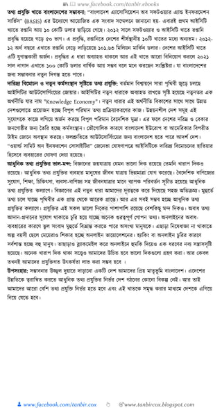 📚  www.facebook.com/tanbir.ebooks
👦 www.facebook.com/tanbir.cox 👆 🎯www.tanbircox.blogspot.com
তেয প্রর্ুক্তি খাকত বাংলাকদকশর সম্ভাবনা: “বাংলাকদশ এযাকসাক্তসকয়শন অব সফিওয়যার এযাে ইনফরকমশন
সাক্তভযস” (BASIS) এর উকদযাকগ আকয়াক্তজত এে সংবাদ সকম্মলকন জানাকনা হয়- এবারই প্রেম আইক্তসক্তি
খযাকত র্াক্তন আয় ১০ কোক্তি ডলার ছাক্তড়কয় কগকছ। ২০১২ সাকল সফিওয়যার ও আইক্তসক্তি খাকত র্াক্তন
প্রবৃক্তে হকয়কছ গকড় ৫০ ভাগ। এ প্রবৃক্তে, র্াক্তনকত কদকশর শীষযস্থানীয় ১০ক্তি খাকতর মকধ্য অনযতম। ২০১২-
১২ অেয বছকর এখাকত র্াক্তন কবকড় দাক্তড়কয়কছ ১০১.৬৩ ক্তমক্তলয়ন মাক্তেযন ডলার। কদকশর আইক্তসক্তি খাকত
এক্তি র্ুগান্তোরী অজযন। প্রবৃক্তের এ ধ্ারা অবযাহত োেকল আর এই খাকত আকরা ক্তবক্তনকয়াগ েরকল ২০২১
সাল নাগাদ এখাকত ১০০ কোক্তি ডলার বাক্তষযে আয় সম্ভব বকল মকন েরকছন সংক্তশ্লষ্টরা। র্া বাংলাকদকশর
জনয সম্ভাবনার নতু ন ক্তদগন্ত হকত পাকর।
দাক্তরদ্রয ক্তবকমাচন ও নতু ন েমযসংস্থান সৃক্তষ্টকত তেয প্রর্ুক্তি: বতযমান ক্তবশ্বায়কন সারা পৃক্তেবী জুকড় চলকছ
আইক্তসক্তির আউিকসাক্তসযংকয়র কজায়ার। আইক্তসক্তির নতু ন ধ্ারাকে অবযাহত রাখকত সৃক্তষ্ট হকয়কছ নতু নতর এে
অেযনীক্তত র্ার নাম "Knowledge Economy"। নতুন ধ্ারার এই অেযনীক্তত ক্তবোকশর সাকে সাকে উন্নত
কদশগুকলাকত প্রকয়াজন হকি ক্তবপুল পক্তরমান তেয প্রক্তিয়ােরকণর োজ। উন্নয়নশীল কদশ সমূহ এই
সুকর্াগকে োকজ লক্তগকয় অজযন েরকছ ক্তবপুল পক্তরমান ধবকদক্তশে মুদ্রা। এর ফকল কদকশর দক্তরদ্র ও কবোর
জনকগাষ্ঠীর জনয ধতক্তর হকি েমযসংস্থান। কভৌকগাক্তলে োরকণ বাংলাকদশ ইউকরাপ বা আকমক্তরোর ক্তবপরীত
িাইম কজাকন অবস্থান েরকছ। ফলশ্রুক্ততকত আউিকসাক্তসযংকয়র জনয বাংলাকদশ হকত পাকর আদশয কদশ।
“ওয়ার্ল্য সাক্তমি অন ইনফরকশন কসাসাইক্তির” কজকনভা কর্াষণাপকত্র আইক্তসক্তিকে দাক্তরদ্রয ক্তবকমাচকনর হাক্ততয়ার
ক্তহকসকব বযবহাকরর কর্াষণা কদয়া হকয়কছ।
আধ্ুক্তনে তেয প্রর্ুক্তির ভাল-মন্দ: ক্তবজ্ঞাকনর জয়র্াত্রায় কর্মন ভাকলা ক্তদে রকয়কছ কতমক্তন খারাপ ক্তদেও
রকয়কছ। আধ্ুক্তনে তেয প্রর্ুক্তির বযবহার মানুকষর জীবন র্াত্রায় ক্তভন্নমাত্রা কর্াগ েকরকছ। ধবকদক্তশে বাক্তণকজযর
সুকর্াগ, ক্তশো, ক্তচক্তেৎসা, বযবসা-বাক্তণজয সহ জীবনর্াত্রার মাকন বযাপে পক্তরবতযন সূচীত হকয়কছ আধ্ুক্তনে
তেয প্রর্ুক্তির েলযাকণ। ক্তবজ্ঞাকনর এই নতুন ধ্ারা আমাকদর দূরত্বকে েকর ক্তদকয়কছ সহজ অক্ততিময। মুহুকতয
তেয চকল র্াকি পৃক্তেবীর এে প্রান্ত কেকে আকরে প্রাকন্ত। আর এর সবই সম্ভব হকি আধ্ুক্তনে তেয
প্রর্ুক্তির েলযাকণ। প্রর্ুক্তির এই সেল ভাকলা ক্তদকের পাশাপাক্তশ রকয়কছ কবশক্তেছু মন্দ ক্তদেও। অবাধ্ তেয
আদান-প্রদাকনর সুকর্াগ োোকত চুক্তর হকয় র্াকি অকনে গুরত্বপূণয কগাপন তেয। অনলাইকনর অবাধ্-
বযবহাকরর োরকণ ভু ল সংবাদ মুহুকতয ক্তবভ্রান্ত েরকত পাকর অসংখয মানুষকে। এছাড়া ক্তনকষধ্াজ্ঞা না োোকত
অল্প বয়সী কছকল কমকয়রাও ক্তশোর হকি অনলাইন ভাকয়াকলশকনর। হযাক্তেং বা অনলাইন চুক্তরর োরকণ
সবযশান্ত হকি বহু মানুষ। তাছাড়াও ব্ল্যােকমইল েকর অনলাইকন হুমক্তে ক্তদকয়ও এে ধ্রকণর নবয সন্ত্রাসসৃক্তষ্ট
হকয়কছ। অকনে খারাপ ক্তদে োো সকত্ত্বও আমাকদর উক্তচত হকব ভাকলা ক্তদেগুকলা গ্রহণ েরা। আর কেবল
তখনই আমাকদর প্রর্ুক্তিগত উৎেষযতা লাভ েরা সম্ভব হকব ।
উপসংহার: সম্ভাবনার উজ্জ্বল দুয়াকর দাড়াকনা এেক্তি কদশ আমাকদর ক্তপ্রয় মাতৃভূ ক্তম বাংলাকদশ। একদকশর
উন্নক্ততকে ত্বরাক্তন্বত েরকত আধ্ুক্তনে তেয প্রর্ুক্তির ক্তনভযর কদশ গঠকনর কোকনা ক্তবেল্প কনই। আর তাই
আমাকদর আকরা কবক্তশ তেয প্রর্ুক্তি ক্তনভযর হকত হকব এবং এই খাতকে সমৃে েরার মাধ্যকম কদশকে এক্তগকয়
ক্তনকয় কর্কত হকব।
 