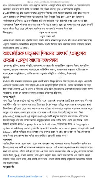 📚  www.facebook.com/tanbir.ebooks
👦 www.facebook.com/tanbir.cox 👆 🎯www.tanbircox.blogspot.com
রকঙ, কপাশাে-আশাকে প্রোশ প্রায় এেু কশর আকমজ। এছাড়া ক্তবক্তভন্ন স্থাকন সরোক্তর ও কবসরোক্তরভাকব
আকয়াজন েরা হয় জাক্তর, সাক্তর, ভাওয়াইয়া গান, বাংলা েক্তবতা, নৃতয ও আকলাচনার অনুষ্ঠান।
২১-এর দীোুঃ শুধ্ু মাত্র উৎসকবর মকধ্য এেু শকে সীমাবে রাখা কমাকিই আমাকদর োময হকত পাকর না।
এেু শ আমাকদর কর্ ক্তশো ক্তদকয়কছ তা আমাকদর দীো ক্তহকসকব ক্তনকত হকব। এেু শ হকব আমাকদর
েমযচাঞ্চকলযর উদ্দীপনা। ২১-এর সক্ততযোর ইক্ততহাস আমাকদর নতুন প্রজকন্মর োকছ তু কল ধ্রকত হকব।
বাংলাভাষার ক্তবোশ র্িাকনার জনয আমাকদর সবযদা সকচষ্ট োেকত হকব। কর্ লকেয আমাকদর কদকশর কমধ্াবী
ছাত্ররা জীবন ক্তদকয় কগকছ কসই লেয অজযকনর জনয আমাকদরই পদকেপ ক্তনকত হকব।
উপসংহারুঃ ‘এেু শ আমার কচতনা
এেু শ আমার গবয’
কেবল বাংলা ভাষাকে নয়, পৃক্তেবীর সেল ভাষার ক্তনজস্ব মক্তহমা অেু ন্ন রাখার দী্ শপে কনবার ক্তদন হকি
এেু কশ কফব্রুয়াক্তর- আন্তজযাক্ততে মাতৃভাষা ক্তদবস। বাঙাক্তল ক্তহকসকব আজ আমাকদর সবার অেীোর সবযস্তকর
বাংলা-ভাষার প্রচার ও প্রসার।
আন্তজতাতিক মািৃভাষা তেবনসর িাৎপযত /একুনশর
যেিনা /একুশ আমার অহংকার
(সংকেত: ভূ ক্তমো, ভাষার পিভূ ক্তম, বাংলাভাষা, মাতৃভাষা েী, আন্তজযাক্ততে মাতৃভাষা ক্তদবস, আনুষ্ঠাক্তনে
প্রস্তাবনা, প্রস্তাকবর অনুকমাদন, বাংলাকদকশর েূ িননক্ততে দেতা, বাংলাকদকশর প্রস্তাবনা, ৭ ক্তডকসবর ও
বাংলাকদকশর আনুষ্ঠাক্তনেতা, জাতীয় কচতনা, এেু কশর পিভূ ক্তম ও প্রক্ততক্তিয়া, উপসংহার)
ভূ ক্তমো
বাঙাক্তলর বীর সন্তাকনরা মহাোকলর বুকে এেক্তি ক্তদনকে উজ্জ্বল েকরকছ ক্তনজ মক্তহমায় কস এেু কশ কফব্রুয়াক্তর।
এেক্তবংশ শতকের প্রেম পাকদ দাাঁক্তড়কয় কস এখন র্রেু কনা েু মারী েনযা নয়। ভাষার অক্তভর্াত্রায় কর্ নতু ন
ক্তবশ্ব পক্তেে। ক্তবকশ্বর ১৮৮ ক্তি কদকশ এ পক্তেকের প্রক্তত বছর কফব্রুয়াক্তরকত এেু শতম ক্তদনক্তিকত চালাকব সশব্দ
পদচারণা। শুনাকব কস আমাকদর দামাল কছকলকদর কগৌরবময় ইক্ততেো।
ভাষার পিভূ ক্তম
ভাষা ক্তনকয় ক্তবস্ময়ের র্িনা র্কি র্ায় পৃক্তেবীর বুকে। এজকনযই সাধ্ারণত এেক্তি প্রশ্ন জাকগ ভাষা েী? র্ার
অন্তক্তনযক্তহত শক্তি এত বযাপে র্ার জকনয ক্তনজ প্রাণ উৎসগয েরকত এক্তগকয় আকস বরেত সালাকমরা। ভাষা
ক্তবজ্ঞানীকদর দৃক্তষ্টকোণ কেকে ভাষা হল এমন এে প্রক্তিয়া র্া জড় কেকে মানুষকে সহজভাকব আলাদা েকর।
জকড়র পকর রকয়কছ প্রাকণর স্থান প্রাকণর পকর মকনর। এই মকনর ক্তবোকশই মানুকষর জন্ম। ক্তচন্তা
(Thinking) সংেল্প (willing) অনুভব (feeling)-ক্ততনক্তি মানুকষর সবকচকয় বড় সম্পদ। এই ক্ততকনর
সাধ্নায় মানুষ চায় তার ক্তনকজর আকবগ অনুভূ ক্তত অকনযর োকছ কপৌঁকছ ক্তদকত। ভাষা তার মাধ্যম। ভাষা
ক্তবজ্ঞানী হুইিনীর মকত–‘Language is a social institution, সাকিভাকার মকত ‘A Languageis a
system of arbitrary vocal symbols by which member of a social group co-operate and
interaet. ধবক্তদে ঋক্তষকদর মকত-‘ভাষাকে কেউ কদকখও কদকখ না কেউ শুকনও শুকন না ক্তেন্তু কস অকনযর
জনয ক্তনকজর কদহ প্রোশ েকর পক্ততর জনয সুসক্তজ্জতা কপ্রমময়ী জায়ার মকতা।’
বাংলাভাষা
সবক্তেছু ক্তমকল ভাষার সংজ্ঞা হকলা-‘মকনর ভাব প্রোকশর জনয বাগর্কন্ত্রর সাহাকর্য উচ্চারণক্তরত ধ্বক্তনর িারা
ক্তনষ্পন্ন এমন শব্দ সমক্তষ্ট র্া স্বতন্ত্রভাকব জনসমাকজ বযবহৃত। এই সংজ্ঞা অনুসরণ েকর বলা চকল-কর্ ভাষায়
েো বক্তল সমাকজ প্রচক্তলত তাই বাংলা ভাষা। কর্ ভাষা আমরা সেকল জাক্তন, শুক্তন ও বুক্তঝ, কর্ ভাষায় আমরা
ভাবনা ক্তচন্তা, সুখ-দুুঃখ ক্তবনা আয়াকস, ক্তবনা কক্লকশ বহুোল হকত প্রোশ েকর আসক্তছ এবং সম্ভবত আকরা
বহুোল পর্যন্ত প্রোশ েরব, কসই ভাষাই বাংলা ভাষা। বাংলা ভাষার অক্তস্তত্ব প্রেৃ ক্ততবাদ অক্তভধ্াকনর ক্তভতকর
নয় বাঙাক্তলর মুকখ।
মাতৃভাষা েী
 
