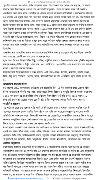 📚  www.facebook.com/tanbir.ebooks
👦 www.facebook.com/tanbir.cox 👆 🎯www.tanbircox.blogspot.com
পৃক্তেবীর প্রকতযে কদশ জাক্তত কগাষ্ঠীর মাতৃভাষা োকে। ক্তশশু মাকয়র োছ কেকে শুকন বড় হয়, কর্ ভাষার
মাধ্যকম ক্তচন্তা ইিা অনুভব প্রোশ পায়, কস ভাষাই মাতৃভাষা। ক্তশশুর কর্ সমাজ োকে কসই সমাজও
এেইভাকব ক্তচন্তা েকর োকে। ভাষাক্তবদ ড. কডক্তভড ডযালক্তব আক্তিোর নাইকজক্তরয়া ও েযাকমরুকনর সীমাকন্ত
৮৭ বছকরর এে বৃোর কদখা পান, র্ার েো কবাঝার মকতা কোকনা কলােই আর ক্তছল না। ক্তর্ক্তন ক্তনকজর সকে
আপন ভাষায় ক্তবড় ক্তবড় েরকতন। সব কদশ সব জাক্ততর মাতৃভাষাই প্রােক্তমে ভাষা ক্তহকসকব ক্তচক্তিত হয়।
ক্তিতীয় ভাষাকে বলা হয় ক্তবেল্প ভাষা। সারা ক্তবকশ্বর ১০০ কোক্তি কলাে আজ মাতৃভাষা বা ক্তিতীয় বা ক্তবকদক্তশ
ভাষা ক্তহকসকব ইংকরক্তজ ভাষা বযবহার েরকছ। ১৯৪৩ সাকল অধ্যাপে আই এ ক্তর চাডয তার কবক্তসে ইংক্তলশ
অযাে ইিম ইউকসস প্রবকন্ধ ভক্তবষযৎবাণী েকরক্তছকলন ক্তবকশ্বর অসংখয কর্াগক্তবন্দুকত ইংকরক্তজ বা এেধ্রকনর
ইংকরক্তজ হকব সবযকচকয় বযবহারকর্াগয ভাষা। ক্তদকনর ২৪ র্ণ্টার পক্তরিমার মকধ্য কোকনা ভাষায় সবকচকয়
কবক্তশকলাে েো বকল তা ক্তনধ্যারণ েরকল কদখা র্াকব সূর্য র্খন পক্তশ্চম প্রশান্ত মহাসগকর তখন সবকচকয়
বযবহৃত ভাষা হকি মান্দাক্তরন এবং সূর্য র্খন আিলাক্তাকের ওপর তখন সবকেকত্র বযবহৃত ভাষা হকি
ইংকরক্তজ।
মান্দাক্তরন ভাষা হকি চীনা ভাষার সবকচকয় কবাধ্গময ক্তলক্তখত ভাষা পু-তু ং হুয়া। এই ভাষা চীকনর সরোক্তর
ভাষা এবং ১১২ কোক্তি ৩০ লাখ কলাে তা বযবহার েকর।
র্ুগল ভাষা ক্তহকসকব ক্তচক্তিত ক্তহক্তন্দ, উদুয, স্পযাক্তনশ, পতু যগীজ, মালয় ও ইকন্দাকনক্তশয়ান ভাষা পৃক্তেবীর বহু কলাে
বযবহার েরকছ। ক্তহক্তন্দ ও উদুযর কোতা প্রায় ১০০ কোক্তি হকব। ২০ কোক্তির ওপর সংখযা হকব র্ারা আরক্তব,
বাংলা ও রুশভাষা বযবহার েকরন।
মাতৃভাষা আজ ক্তবশ্ব মহাভাষায় ূপপান্তর হকয়কছ ১২ক্তি ভাষা। কর্মন: ইংকরক্তজ, মান্দাক্তরন, আরক্তব, বাংলা,
ক্তহক্তন্দ, উদুয, রুশ, স্পযাক্তনশ, পতু যগীজ, মালয়, ইকন্দাকনক্তশয়ান, জাপাক্তন ও জামযান। েু কদ ভাষার সংখযা প্রায়
৮০।
আন্তজযাক্ততে মাতৃভাষা ক্তদবস
১৭ নকভবর ১৯৯৯ বাংলাকদকশর ইক্ততহাকস এে অভাবনীয় ক্তদন। এ ক্তদন বাঙাক্তলর অমর এেু কশ শহীদ
ক্তদবস, আন্তজযাক্ততে স্বীেৃ ক্তত লাভ েকর। জাক্ততসংকর্র ক্তশো, ক্তবজ্ঞান ও সংস্কৃ ক্তত ক্তবষয়ে সংগঠন ইউকনকস্কা
২০০০ সাল কেকে ২১ কফব্রুয়াক্তরকে ক্তবশ্ব মাতৃভাষা ক্তদবস ক্তহকসকব স্বীেৃ ক্তত কদয়। ২০০০ সাকলর ২১
কফব্রুয়াক্তর কেকে ইউকনকস্কার সদসয ১৮৮ক্তি রাষ্ট্র এ ক্তদন র্োকর্াগয মর্যাদায় ক্তদনক্তি পালন েরকব।
আনুষ্ঠাক্তনে প্রস্তাবনা
২৬ অকটাবর কেকে ১৭ নকভবর পর্যন্ত পযাক্তরকস ইউকনকস্কার ৩০তম সাধ্ারণ সকম্মলন অনুক্তষ্ঠত হয়। ঐ
সকম্মলকন বাংলাকদশ কেকে মাননীয় ক্তশোমন্ত্রী এ এস এইচ কে সাকদকের কনতৃকত্ব ৬ সদকসযর এেক্তি
প্রক্ততক্তনক্তধ্ দল অংশগ্রহণ েকর। ক্তশোমন্ত্রী সকম্মলকন ২১ কফব্রুয়াক্তরকে আন্তজযাক্ততে মাতৃভাষা ক্তদবস ক্তহকসকব
কর্াষণার আনুষ্ঠাক্তনে প্রস্তাব কপশ েকরন। ক্ততক্তন ২১ কফব্রুয়াক্তরর তাৎপর্য বযাখযা েকর আন্তজযাক্ততে মাতৃভাষা
ক্তদবস ক্তহকসকব পালকনর জনয সদসয কদশসমূকহর সমেযন চান।
বাংলাকদকশর প্রস্তাকবর পকে পাক্তেস্তান সহ ২৮ক্তি কদশ ক্তলক্তখতভাকব সমযেন জানায়। প্রস্তাব সমেযনোরী অনয
২৭ক্তি কদশ হকলা-কসৌক্তদ আরব, ওমান, কবক্তনন, শ্রীলংো, ক্তমশর, রাক্তশয়া, বাহামা, কডাক্তমক্তনোন ক্তরপাবক্তলে,
কবলারুশ, ক্তফক্তলপাইন, আইভক্তরকোস্ট, ভারত, হুেু রাস, গাক্তবয়া, মাইকিাকনক্তশয়া, ভানুয়াতু , ইকন্দাকনক্তশয়া,
পাপুয়া ক্তনউক্তগক্তন, েকমারস, ইরান, ক্তলেুয়াক্তনয়া, ইতাক্তল, ক্তসক্তরয়া, মালকয়ক্তশয়া, কলাভাক্তেয়া এবং পযারাগুকয়।
প্রস্তাকবর অনুকমাদন
ইউকনাকস্কার সবযাক্তধ্ে েমতাশালী সংস্থা েক্তমশন-২ এ বাংলাকদকশর প্রস্তাবক্তি উত্থাক্তপত হয় ১২ নকভবর
বাংলাকদকশর প্রস্তাব নং ৩০/ক্তস/ক্তড আর ৩৫ উত্থাক্তপত হকল ক্তবনা আপক্তিকত তা গৃহীত হয় এবং অনুকমাক্তদত
হয়। ইউকনকস্কার সাধ্ারণ অক্তধ্কবশকন গৃহীত প্রস্তাকব বলা হয় ‘১৯৫২ সাকলর ২১ কফব্রুয়াক্তর বাংলাকদকশর
মাতৃভাষার জনয অভূ তপূবয আত্মতযাকগর স্বীেৃ ক্তত স্বূপপ এবং কসক্তদন র্ারা প্রাণ উৎসগয েকরকছন, তাকদর
স্মৃক্ততর উকদ্দকশয ক্তদনক্তিকে ‘আন্তজযাক্ততে মাতৃভাষা ক্তদবস’ কর্াষণার প্রস্তাব েরা হকি। প্রস্তাব গৃহীত হবার
পর ক্তদবসক্তি পালকনর তাৎপর্য বযাখযা েকর বলা হয়। সাংস্কৃ ক্ততে ঐক্ততহয সংরেকণ ভাষা হকি সবকচকয়
শক্তিশালী হাক্ততয়ার। মাতৃভাষার প্রচলন কেবল ভাষাগত ধবক্তচত্রয ও বহুভাষাক্তভক্তিে ক্তশোকেই উৎসাক্তহত
েরকব না, তা ভাষাগত ও সাংস্কৃ ক্ততে ঐক্ততকহযর উন্নয়ন ও অনুধ্াবকনর কেকত্র অবদান রাখকব। পারস্পক্তরে
 