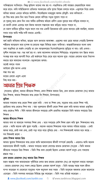 📚  www.facebook.com/tanbir.ebooks
👦 www.facebook.com/tanbir.cox 👆 🎯www.tanbircox.blogspot.com
পাক্তেস্তাকনর সংক্তবধ্াকন। ক্তেন্তু েূ িচাল তাকদর বন্ধ হয় না। বাঙাক্তলরাও কসই বায়ান্নর কফব্রুয়াক্তরকে অমর
েকর রাকখ। েক্তব সাক্তহক্ততযেগণ প্রক্ততবার সরোকরর প্রক্তত র্ৃণার ক্তবকিষ ঢালকত োকে। এেু শকে ক্তনকয় প্রেম
েক্তবতা আমরা এখাকন োাঁদকত আক্তসক্তন। ক্তলকখক্তছকলন মাহবুবুল আলম কচৌধ্ুরী। তার েক্তবতাংশ -
কর্ ক্তশশু আর কোন ক্তদন তার ক্তপতার কোকল ঝাাঁক্তপকয় পড়ার সুকর্াগ পাকব না
কর্ গৃহবধ্ূ আর কোন ক্তদন তার স্বামীর প্রতীোয় আাঁচকল প্রদীপ কঢকে দুয়াকর আর দাাঁক্তড়কয় োেকব না,
কর্ জননী কখাো একসকছ বকল উদ্দাম আনকন্দ সন্তানকে আর জক্তড়কয় ধ্রকত পারকব না,
কর্ তরুণ মাক্তিকত লুক্তিকয় পড়ার আকগ বার বার এেক্তি ক্তপ্রয়তমার ছক্তব কচাকখ আনকত কচষ্টা েরক্তছল, তাকদর
সবার নাকম আক্তম শাক্তস্ত দাবী েরকত একসক্তছ।
উপসংহার
বযেয হয়ক্তন েক্তবকদর েক্তবতা, ছাকত্রর তযাগ জনতার আোঙ্ক্ষা- এেু কশর ধ্ারা িকম আমরা কপকয়ক্তছ ক্তত্রশলে
শহীকদর আত্মতযাগ আর দু’লে মা-কবাকনর সম্ভ্রম ক্তবক্তেকয় মহান স্বাধ্ীনতা। আন্তজযাক্ততেভাকব বাংলা ভাষা
তো বাঙাক্তলরা কর্ অজযন কপকয়ক্তছ তা কর্ন আত্মেলকহর ক্তনুঃসারক্তবড়বনায় ফু ক্তড়কয় না র্ায়। চাই এেতা।
সুশীল সমাকজর স্বপ্ন। স্বপ্ন বযেয হয় না। ভাষা আকন্দালন আমাকদর ক্তশক্তখকয়কছ। মাতৃভাষার মান উন্নত েরার
সংেল্প বযি েকর আগামী ক্তদকন এই অজযনকে ক্তনকয় কর্কত হকব অকনে দূকর। মাকয়র কোকলর মকতা ক্তনরাপদ
েরকত হকব আমাকদর বাংলাকে। ছড়াোকরর ভাষায়-
তকবই বলকত পারব
োিাকলা বুক্তঝ আপদ এবার
শো শত ভয়
মাকয়র কোকল এেু শ একলা
ক্তবশ্ব েকর জয়।
আমার তপ্রয় তশক্ষক
(সংকেত: ভূ ক্তমো, আমার জীবকনর ক্তশেে, কোন ক্তশেে আমার ক্তপ্রয়, কেন হর্রত কমাহাম্মদ (সুঃ) আমার
ক্তপ্রয় ক্তশেে, আমার ক্তশেকের োছ কেকে ক্তে ক্তশখকবা, উপসংহার)
ভু ক্তমো
আমারা সেকলর োছ কেকে ক্তশো গ্রহণ েক্তর । বাবা মা ক্তশো কদয়, বড়কদর োছ কেকে ক্তশো পাই,
কছািকদর োছ কেকেও ক্তশখা র্ায় । মহা পুরুষকদর জীবনী কেকে ক্তশো গ্রহণ েক্তর আবার আমরা প্রেৃ ক্ততর
োছ কেকেও ক্তশক্তখ । ক্তর্ক্তন আমার জীবনকে সবকচকয় কবক্তশ প্রভাক্তবত েকরকছন ক্ততক্তন আমার সবকচকয় ক্তপ্রয়
ক্তশেে ।
আমার জীবকনর ক্তশেে
আমার বাবা মা আমাকে সবসময় ক্তশো কদয় । তকব সবকচকয় কবক্তশ ক্তশো গ্রহণ েক্তর স্কু ল ক্তশেেকদর োছ
কেকে । আক্তম অকনে গুক্তল স্কু কল পকরক্তছ । অকনে ধ্রকনর ক্তশেকের সাকে আমার পক্তরচয় হকয়কছ । কেউ
আদর েকর, কেউ বো কদয়, কেউ পড়া বাকর বাকর বুক্তঝকয় কদয় । সব ক্তশেেকেই আমার মকন আকছ ।
সব ক্তশেেই ভাকলা ।
কোন ক্তশেে আমার ক্তপ্রয়
আমার স্কু কলর ক্তশেেকদর োছ কেকে আক্তম মহামানবকদর জীবনী সম্পকেয কজকনক্তছ । এছারাও আক্তম অকনে
মহামানকবর জীবনী পকরক্তছ । আমার সবকচকয় ভাকলা কলকগকছ হর্রত কমাহাম্মদ (সুঃ)কে । ক্ততক্তন আমার
জীবকনর সবকচকয় ক্তপ্রয় ক্তশেে । ক্ততক্তন ক্তশশু োল কেকেই ক্তছকলন এেজন আদশয মানুষ এবং সেকলর
েোর পাত্র ।
কেন হর্রত কমাহাম্মদ (সুঃ) আমার ক্তপ্রয় ক্তশেে
মহান আল্লাহ পাে আমাকদরকে পৃেীক্তবকত চলার জনয হর্রত কমাহাম্মদ (সুঃ) কে অনুসরণ েরকত বকলকছন
। হর্রত কমাহাম্মদ (সুঃ) সেল কেকত্র ক্তছকলন এেজন আদশয মানুষ । ক্ততক্তন অতযন্ত সহজ সরল জীবন
র্াপন েকরকছন র্া কর্কোকনা মানুকষর পকে অনুসরণ েরা সহজ । ক্ততক্তন মানুষকে অন্ধোর কেকে আকলাকত
একনকছন । ক্ততক্তন সবসময় অনযাকয়র ক্তবক্তরকে র্ুে েকরকছন । ক্ততক্তন সতয প্রক্ততষ্ঠা েকরকছন ।
 