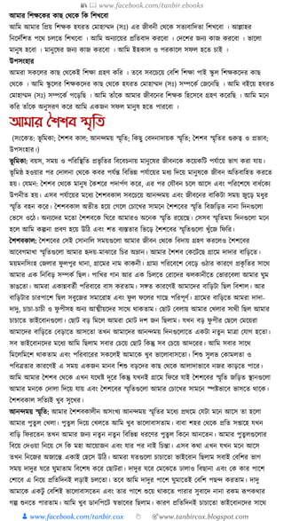 📚  www.facebook.com/tanbir.ebooks
👦 www.facebook.com/tanbir.cox 👆 🎯www.tanbircox.blogspot.com
আমার ক্তশেকের োছ কেকে ক্তে ক্তশখকবা
আক্তম আমার ক্তপ্রয় ক্তশেে হর্রত কমাহাম্মদ (সুঃ) এর জীবনী কেকে সতযবাক্তদতা ক্তশখকবা । আল্লাহর
ক্তনকদযক্তশত পকে চলকত ক্তশখকবা । আক্তম অনযাকয়র প্রক্ততবাদ েরকবা । কদকশর জনয োজ েরকবা । ভাকলা
মানুষ হকবা । মানুকষর জনয োজ েরকবা । আক্তম ইহোল ও পরোকল সফল হকত চাই ।
উপসংহার
আমরা সেকলর োছ কেকেই ক্তশো গ্রহণ েক্তর । তকব সবকচকয় কবক্তশ ক্তশো পাই স্কু ল ক্তশেেকদর োছ
কেকে । আক্তম স্কু কলর ক্তশেেকদর োছ কেকে হর্রত কমাহাম্মদ (সুঃ) সম্পকেয কজকনক্তছ । আক্তম বইকয় হর্রত
কমাহাম্মদ (সুঃ) সম্পকেয পকড়ক্তছ । আক্তম তাাঁকে আমার জীবকনর ক্তশেে ক্তহকসকব গ্রহণ েকরক্তছ । আক্তম মকন
েক্তর তাাঁকে অনুসরণ েকর আক্তম এেজন সফল মানুষ হকত পারকবা ।
আমার শশশব স্মৃতি
(সংকেত: ভূ ক্তমো; ধশশব োল; আনন্দময় স্মৃক্তত; ক্তেছু কবদনাদায়ে স্মৃক্তত; ধশশব স্মৃক্ততর গুরুত্ব ও প্রভাব;
উপসংহার।)
ভূ ক্তমো: বয়স, সময় ও পক্তরক্তস্থক্তত প্রভৃ ক্ততর ক্তবকবচনায় মানুকষর জীবনকে েকয়েক্তি পর্যাকয় ভাগ েরা র্ায়।
ভূ ক্তমষ্ঠ হওয়ার পর কদালনা কেকে েবর পর্যন্ত ক্তবক্তভন্ন পর্যাকয়র মধ্য ক্তদকয় মানুষকে জীবন অক্ততবাক্তহত েরকত
হয়। কর্মন: ধশশব কেকে মানুষ ধেশকর পদাপযণ েকর, এর পর কর্ৌবন চকল আকস এবং পক্তরকশকষ বাধ্যকেয
উপনীত হয়। এসব পর্যাকয়র মকধ্য ধশশবোল সবকচকয় আনন্দময় এবং জীবকনর বাক্তেিা সময় জুকড় মধ্ুর
স্মৃক্তত বহন েকর। ধশশবোল অতীত হকয় কগকল কচাকখর সামকন ধশশকবর স্মৃক্তত ক্তবজক্তড়ত নানা ক্তদনগুকলা
কভকস ওকঠ। অনযকদর মকতা ধশশবকে ক্তর্কর আমারও অকনে স্মৃক্তত রকয়কছ। কসসব স্মৃক্ততময় ক্তদনগুকলা মকন
হকল আক্তম েল্পনা প্রবণ হকয় উক্তঠ এবং শত বযস্ততার ক্তভকড় ধশশকবর স্মৃক্ততগুকলা খুাঁকজ ক্তফক্তর।
ধশশবোল: ধশশকবর কসই কসানাক্তল সময়গুকলা আমার জীবন কেকে ক্তবদায় গ্রহণ েরকলও ধশশকবর
আকবগমাখা স্মৃক্ততগুকলা আমার হৃদয়-মাঝাকর ক্তচর অম্লান। আমার ধশশব কেকিকছ গ্রাকম দাদার বাক্তড়কত।
ময়মনক্তসংহ কজলার ফু লপুর োনা, গ্রাকমর নাম োেনী। গ্রাময পক্তরকবকশ কবকড় ওঠার োরকণ প্রেৃ ক্ততর সাকে
আমার এে ক্তনক্তবড় সম্পেয ক্তছল। পাক্তখর গান আর এে ক্তচলকত করাকদর ঝলোনীকত কভারকবলা আমার র্ুম
ভাঙকতা। আমরা এোন্নবতযী পক্তরবাকর বাস েরতাম। সেত োরকণই আমাকদর বাক্তড়িা ক্তছল ক্তবশাল। আর
বাক্তড়িার চারপাকশ ক্তছল সবুকজর সমাকরাহ এবং ফু ল ফকলর গাকছ পক্তরপূণয। গ্রাকমর বাক্তড়কত আমরা দাদা-
দাদু, চাচা-চাচী ও ফু পীসহ অনয আত্মীয়কদর সাকে োেতাম। কছাি কবলায় আমার কখলার সােী ক্তছল আমার
চাচাকত ভাইকবানগুকলা। কছাি বড় ক্তমকল আমরা কমাি দশ জন ক্তছলাম। র্খন বড় ফু পীর কছকল কমকয়রা
আমাকদর বাক্তড়কত কবড়াকত আসকতা তখন আমাকদর আনন্দময় ক্তদনগুকলাকত এেিা নতুন মাত্রা কর্াগ হকতা।
সব ভাইকবানকদর মকধ্য আক্তম ক্তছলাম সবার কচকয় কছাি ক্তেন্তু সব কচকয় আদকরর। আক্তম সবার সাকে
ক্তমকলক্তমকশ োেতাম এবং পক্তরবাকরর সেকলই আমাকে খুব ভাকলাবাসকতা। ক্তশশু সুলভ কোমলতা ও
পক্তবত্রতার োরকণই এ সময় এেজন মানব ক্তশশু বড়কদর োছ কেকে আলাদাভাকব নজর োড়কত পাকর।
আক্তম আমার ধশশব কেকে এখন র্কেষ্ট দূকর ক্তেন্তু র্খনই গ্রাকম ক্তফকর র্াই ধশশকবর স্মৃক্তত জক্তড়ত স্থানগুকলা
আমার মনকে কদালা ক্তদকয় র্ায় এবং ধশশকবর স্মৃক্ততগুকলা আমার কচাকখর সামকন স্পষ্টভাকব ভাসকত োকে।
ধশশবোল সক্ততযই খুব সুকখর।
আনন্দময় স্মৃক্তত: আমার ধশশবোলীন অসংখয আনন্দময় স্মৃক্ততর মকধ্য প্রেকম কর্িা মকন আকস তা হকলা
আমার পুতু ল কখলা। পুতু ল ক্তদকয় কখলকত আক্তম খুব ভাকলাবাসতাম। বাবা শহর কেকে প্রক্তত স্াকহ র্খন
বাক্তড় ক্তফরকতন তখন আমার জনয নতু ন নতু ন ক্তবক্তভন্ন ধ্রকণর পুতু ল ক্তেকন আনকতন। আমার পুতু লগুকলার
ক্তবকয় কদওয়া ক্তনকয় কস ক্তে মহা আকয়াজন এবং র্ার পর নাই ক্তচন্তা। এসব েো এখন র্খন মকন আকস
তখন ক্তনকজর অজাকন্ত এোই কহকস উক্তঠ। আমরা র্তগুকলা চাচাকতা ভাইকবান ক্তছলাম সবাই কবক্তশর ভাগ
সময় দাদুর র্কর র্ুমাতাম ক্তবকশষ েকর কছািরা। দাদুর র্কর কমকঝকত ঢালাও ক্তবছানা এবং কে োর পাকশ
কশাকব এ ক্তনকয় প্রক্ততক্তদনই লড়াই চলকতা। তকব আক্তম দাদুর পাকশ র্ুমাকতই কবক্তশ পছন্দ েরতাম। দাদু
আমাকে এেিু কবক্তশই ভাকলাবাসকতন এবং তার পাকশ শুকয় োেকত পারার সুবাকদ নানা রেম ূপপেোর
গল্প শুনকত পারতাম। আক্তম খুব ডানক্তপকি স্বভাকবর ক্তছলাম। োরণ প্রক্ততক্তদনই চাচাকতা ভাইকবানকদর সাকে
 