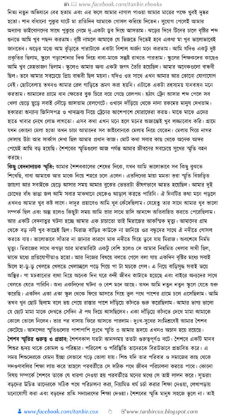 📚  www.facebook.com/tanbir.ebooks
👦 www.facebook.com/tanbir.cox 👆 🎯www.tanbircox.blogspot.com
ক্তনতয নতু ন অক্তভর্াকন কবর হতাম এবং এর ফকল আমার নাগাল পাওয়া আমার মাকয়র পকে খুবই দুষ্কর
হকতা। শান বাাঁধ্াকনা পুেু র র্াকি মা প্রক্ততক্তদন আমাকে কগাসল েক্তরকয় ক্তদকতন। সুকর্াগ কপকলই আমার
অনযানয ভাইকবানকদর সাকে পুেু কর কনকম দু-এেিা ডু ব ক্তদকয় আসতাম। ঝকড়র ক্তদকন ক্তিকনর চাকল বৃক্তষ্টর শব্দ
শুনকত আক্তম খুব পছন্দ েরতাম। বৃক্তষ্ট নামকল আমাকে কর্ ক্তভজকত ক্তদকতই হকব এেো মা খুব ভাকলাভাকবই
জানকতন। ঝকড়র মকধ্য আম েু াঁড়াকত পারািাকে এেিা ক্তবশাল অজযন মকন েরতাম। আক্তম র্ক্তদও এেিু দুষ্ট
প্রেৃ ক্ততর ক্তছলাম, স্কু কল পড়াকশানার ক্তদে ক্তদকয় বাবা-মাকে সন্তুষ্ট রাখকত পারতাম। স্কু কলর ক্তশেেকদর োকছও
আক্তম খুব কস্নহভাজন ক্তছলাম। স্কু কলও আমার অনয এেিা জগৎ ধতক্তর হকয়ক্তছল। আমার অকনেগুকলা বান্ধবী
ক্তছল। তকব আমার সবকচকয় ক্তপ্রয় বান্ধবী ক্তছল ময়না। র্ক্তদও ওর সাকে এখন আমার আর কোকনা কর্াগাকর্াগ
কনই। কছািকবলায় তখনও আমার করল গাক্তড়কত ভ্রমণ েরা হয়ক্তন। এিাকে এেিা রহসযময় র্ানবাহন মকন
েরতাম। আমাকদর গ্রাকম ধ্ান কেকতর বুে ক্তচকর বকয় কগকছ করলপে। হঠাৎ কেন আসার শব্দ কপকল সব
কখলা কছকড় ছুকড় সবাই কদৌকড় আসতাম করলকগকি। ওখাকন দাাঁক্তড়কয় কেকে নানা রেকমর মানুষ কদখতাম।
হোররা অনযানয ক্তজক্তনসপত্র ও খাদযদ্রবয ক্তনকয় কেকনর আকশপাকশ কর্ারাকফরা েরত। মাকঝ মাকঝ একদর
হাকত খাবার কদকখ কলাভ লাগকতা। এসব েো এখন মকন হকল মকনর অজাকন্তই খুব লজ্জাকবাধ্ েক্তর। গ্রাকম
র্খন কোকনা কমলা হকতা তখন চাচা আমাকদর সব ভাইকবানকে কমলায় ক্তনকয় কর্কতন। কমলায় ক্তগকয় নাগর
কদালায় উঠা আর সােযাস কদখা ক্তছল আমার প্রধ্ান োজ। কমাি েো সবার োছ কেকে অকনে আদর
কপকয়ই আক্তম বড় হকয়ক্তছ। ধশশকবর স্মৃক্ততগুকলা আজ পর্যন্ত আমার জীবকনর সবকচকয় সুকখর স্মৃক্তত বহন
েরকছ।
ক্তেছু কবদনাদায়ে স্মৃক্তত: আমার ধশশবোকলর কশকষর ক্তদকে, র্খন আক্তম ভাকলাভাকব সব ক্তেছু বুঝকত
ক্তশকখক্তছ, বাবা আমাকে আর মাকে ক্তনকয় শহকর চকল একলন। এতক্তদকনর মায়া মমতা ভরা স্মৃক্তত ক্তবজক্তড়ত
জায়গা আর সবাইকে কছকড় আসার সময় আমার বুকের কভতরিা ভীষণভাকব আহত হকয়ক্তছল। আমার দুই
কচাকখর বাাঁধ্ ভাঙা জল আক্তম সবার মাঝখাকন কেকেও আড়াল েরকত পাক্তরক্তন। ঐ ক্তদনক্তির েো মকন পড়কল
এখনও আমার খুব েষ্ট লাকগ। দাদুর প্রয়াকণও আক্তম খুব কোঁকদক্তছলাম। কর্কহতু তার সাকে আমার খুব ভাকলা
সম্পেয ক্তছল এবং অল্প হকলও ক্তেছুিা সময় আক্তম তার সাকে হাক্তস আনকন্দ অক্ততবাক্তহত েরকত কপকরক্তছলাম।
আর এেক্তি কবদনাতুর র্িনা হকি আমার এে চাচাকতা ভাই ক্তমরাকজর আেক্তস্মে মৃতু য। আমাকদর গ্রাম
কেকে বড় নদী খুব োকছই ক্তছল। ক্তমরাজ বাক্তড়র োউকে না জাক্তনকয় ওর বন্ধু কদর সাকে ঐ নদীকত কগাসল
েরকত র্ায়। ভাকলাভাকব সাাঁতার না জানার োরকণ মাঝ নদীকত ক্তগকয় ডু কব র্ায় ক্তমরাজ। অবকশকষ ক্তনমযম
মৃতু য। ক্তমরাকজর সাকে ঝগড়া আর মারামাক্তরিা এেিু কবক্তশ হকলও কস আমার ক্তনয়ক্তমত কখলার সােী ক্তছল,
মাকঝ মকধ্য প্রক্ততকর্াগীতাও হকতা। আর ক্তনকজর ক্তবষকয় বলকত কগকল বলা র্ায় এেক্তদন বৃক্তষ্টর মকধ্য সবাই
ক্তমকল হা-ডু -ডু কখলকত কখলকত কখলািকল পকড় ক্তগকয় পা িা মচকে কগল। এ ক্তনকয় বাক্তড়সুে সবাই ভকয়
অক্তস্থর। পা মচোকনার বযো ক্তনকয় অকনে ক্তদন র্কর বন্দী জীবন োিাকত হকয়কছ এবং বাইকর অনযকদর সাকে
কখলকত কর্কত পাক্তরক্তন। অনয এেক্তদকনর র্িনা ও কবশ মকন আকছ। তখন আক্তম নতুন নতুন স্কু কল কর্কত শুরু
েকরক্তছ। এেক্তদন এো এো স্কু ল কেকে ক্তফকর আসকত ক্তগকয় ভু ল পকে পাকশর গ্রাকম চকল একসক্তছলাম। আক্তম
তখন খুব কছাি ক্তছলাম বকল ভয় কপকয় রাস্তার পাকশ দাাঁক্তড়কয় োাঁদকত শুরু েকরক্তছলাম। আমার ভাগয ভাকলা
কর্ কছাি মামা মাকে কদখকত কসক্তদন ঐ পে ক্তদকয় আসক্তছকলন। এো দাাঁক্তড়কয় োাঁদকত কদকখ মামা আমাকে
কোকল কতাকল ক্তনকলন। তার পর বাসায় ক্তফকর আসকত পারলাম। দুুঃখ-সুকখর সংক্তমেকণই আমার ধশশব
কেকিকছ। আনকন্দর স্মৃক্ততগুকলার পাশাপাক্তশ দুুঃকখ স্মৃক্তত ও আমার হৃদকয় এখনও অম্লান হকয় রকয়কছ।
ধশশব স্মৃক্ততর গুরুত্ব ও প্রভাব: ধশশবোল র্তিা আনন্দময় ততিা গুরুত্বপূণযও বকি। ধশশকব এেক্তি মানব
ক্তশশুর হৃদয় োকে কোমল ও পক্তরষ্কার। পক্তরকবশ ও পক্তরক্তস্থক্তত তাকদরকে ক্তবরািভাকব প্রভাক্তবত েকর। এ
সময় ক্তশশুকদরকে কর্মন ইিা কসভাকব গকড় কতালা র্ায়। ক্তশশু র্ক্তদ তার পক্তরবার ও সমাকজর োছ কেকে
সদগুণাবক্তলর ক্তশো লাভ েকর তাহকল পরবতযীকত কস সক্তঠে পকে জীবন পক্তরচালনা েরকত পাকর। কোকনা
ক্তবষয় সম্পকেয ধশশকব তাকে কর্ ধ্ারণা কদওয়া হয় পরবতযীকত মকনর মকধ্য কস তাই লালন েকর। সুতরাং
বড়কদর উক্তচত তাকদরকে সক্তঠে পকে পক্তরচালনা েরা, ক্তনয়ক্তমত ধ্ময চচযা েরার ক্তশো কদওয়া, কলখাপড়ায়
মকনাকর্াগী েরা এবং বড়কদর প্রক্তত সদাচরকণর ক্তশো কদওয়া। ধশশকবর স্মৃক্তত মানুষ সহকজ ভু কল না। তাই
 