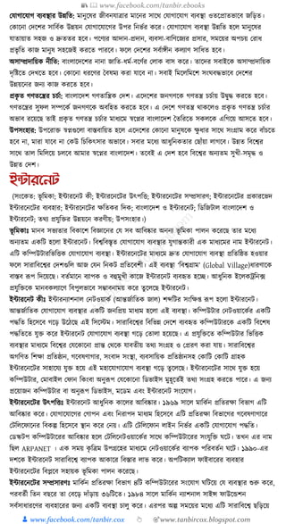 📚  www.facebook.com/tanbir.ebooks
👦 www.facebook.com/tanbir.cox 👆 🎯www.tanbircox.blogspot.com
কর্াগাকর্াগ বযবস্থার উন্নক্তত: মানুকষর জীবনর্াত্রার মাকনর সাকে কর্াগাকর্াগ বযবস্থা ওতকপ্রাতভাকব জক্তড়ত।
কোকনা কদকশর সাক্তবযে উন্নয়ন কর্াগাকর্াকগর উপর ক্তনভযর েকর। কর্াগাকর্াগ বযবস্থা উন্নক্তত হকল মানুকষর
র্াতায়াত সহজ ও দ্রুততর হকব। পকণযর আদান-প্রদান, বযবসা-বাক্তণকজযর প্রসার, সমকয়র অপচয় করাধ্
প্রভৃ ক্তত োজ মানুষ সহকজই েরকত পারকব। ফকল কদকশর সবযােীন েলযাণ সাক্তধ্ত হকব।
অসাম্প্রদাক্তয়ে নীক্তত: বাংলাকদকশর নানা জাক্তত-ধ্ময-বকণযর কলাে বাস েকর। তাকদর সবাইকে অসাম্প্রদাক্তয়ে
দৃক্তষ্টকত কদখকত হকব। কোকনা ধ্রকণর ধবষময েরা র্াকব না। সবাই ক্তমকলক্তমকশ সংর্বেভাকব কদকশর
উন্নয়কনর জনয োজ েরকত হকব।
প্রেৃ ত গণতকন্ত্রর চচযা: বাংলাকদশ গণতাক্তন্ত্রে কদশ। একদকশর জনগণকে গণতন্ত্র চচযায় উিুে েরকত হকব।
গণতকন্ত্রর সুফল সম্পকেয জনগণকে অবক্তহত েরকত হকব। এ কদকশ গণতন্ত্র োেকলও প্রেৃ ত গণতন্ত্র চচযার
অভাব রকয়কছ তাই প্রেৃ ত গণতন্ত্র চচযার মাধ্যকম স্বকপ্নর বাংলাকদশ ধতক্তরকত সেলকে এক্তগকয় আসকত হকব।
উপসংহার: উপকরাি স্বপ্নগুকলা বাস্তবাক্তয়ত হকল একদকশর কোকনা মানুষকে েু ধ্ার সাকে সংগ্রাম েকর বাাঁচকত
হকব না, মারা র্াকব না কেউ ক্তচক্তেৎসার অভাকব। সবার মকধ্য আধ্ুক্তনেতার কছাাঁয়া লাগকব। উন্নত ক্তবকশ্বর
সাকে তাল ক্তমক্তলকয় চলকব আমার স্বকপ্নর বাংলাকদশ। তকবই এ কদশ হকব ক্তবকশ্বর অনযতম সুখী-সমৃে ও
উন্নত কদশ।
ইন্টারননট
(সংকেত: ভূ ক্তমো; ইাারকনি েী; ইাারকনকির উৎপক্তি; ইাারকনকির সম্প্রসারণ; ইাারকনকির প্রোরকভদ
ইাারকনকির বযবহার; ইাারকনকির েক্ততের ক্তদে; বাংলাকদশ ও ইাারকনি; ক্তডক্তজিাল বাংলাকদশ ও
ইাারকনি; তেয প্রর্ুক্তির উন্নয়কন েরণীয়; উপসংহার।)
ভূ ক্তমোুঃ মানব সভযতার ক্তবোকশ ক্তবজ্ঞাকনর কর্ সব আক্তবষ্কার অননয ভূ ক্তমো পালন েকরকছ তার মকধ্য
অনযতম এেক্তি হকলা ইাারকনি। ক্তবশ্বক্তবস্তৃত কর্াগাকর্াগ বযবস্থার র্ুগান্তোরী এে মাধ্যকমর নাম ইাারকনি।
এক্তি েক্তম্পউিারক্তভক্তিে কর্াগাকর্াগ বযবস্থা। ইাারকনকির মাধ্যকম দ্রুত কর্াগাকর্াগ বযবস্থা প্রক্ততক্তষ্ঠত হওয়ার
ফকল সারাক্তবকশ্বর কদশগুক্তল আজ কর্ন ক্তনেি প্রক্ততকবশী। এই বযবস্থা ‘ক্তবশ্বগ্রাম’ (Global Village)ধ্ারণাকে
বাস্তব ূপপ ক্তদকয়কছ। বতযমাকন বযাপে ও বহুমুখী োকজ ইাারকনি বযবহৃত হকি। আধ্ুক্তনে ইকলেেক্তন, ফ
প্রর্ুক্তিকে মানবেলযাকণ ক্তবপুলভাকব সম্ভাবনাময় েকর তু কলকছ ইাারকনি।
ইাারকনি েীুঃ ইাারনযাশনাল কনিওয়ােয (আন্তজযাক্ততে জাল) শব্দক্তির সংক্তে্ ূপপ হকলা ইাারকনি।
আন্তজযাক্ততে কর্াগাকর্াগ বযবস্থার এেক্তি জনক্তপ্রয় মাধ্যম হকলা এই বযবস্থা। েক্তম্পউিার কনিওয়াকেযর এেক্তি
পেক্তত ক্তহকসকব গকড় উকঠকছ এই ক্তসকস্টম। সারাক্তবকশ্বর ক্তবক্তভন্ন কদকশ বযবহৃত েক্তম্পউিারকে এেক্তি ক্তবকশষ
পেক্ততকত র্ুি েকর ইাারকনি কর্াগাকর্াগ বযবস্থা গকড় কতালা হকয়কছ। এ প্রর্ুক্তিকত েক্তম্পউিার ক্তভক্তিে
বযবস্থার মাধ্যকম ক্তবকশ্বর কর্কোকনা প্রান্ত কেকে র্াবতীয় তেয সংগ্রহ ও কপ্ররণ েরা র্ায়। সারাক্তবকশ্বর
অগক্তণত ক্তশো প্রক্ততষ্ঠান, গকবষণাগার, সংবাদ সংস্থা, বযবসাক্তয়ে প্রক্ততষ্ঠানসহ কোক্তি কোক্তি গ্রাহে
ইাারকনকির সাহাকর্য র্ুি হকয় এই মহাকর্াগাকর্াগ বযবস্থা গকড় তু কলকছ। ইাারকনকির সাকে র্ুি হকয়
েক্তম্পউিার, কমাবাইল কফান ক্তেংবা অনুূপপ কর্কোকনা ক্তডভাইস মুহূকতযই তেয সংগ্রহ েরকত পাকর। এ জনয
প্রকয়াজন েক্তম্পউিার বা অনুূপপ ক্তডভাইস, মকডম এবং ইাারকনি সংকর্াগ।
ইাারকনকির উৎপক্তিুঃ ইাারকনি আধ্ুক্তনে োকলর আক্তবষ্কার। ১৯৬৯ সাকল মাক্তেযন প্রক্ততরো ক্তবভাগ এক্তি
আক্তবষ্কার েকর। কর্াগাকর্াকগর কগাপন এবং ক্তনরাপদ মাধ্যম ক্তহকসকব এক্তি প্রক্ততরো ক্তবভাকগর গকবষণাগাকর
কিক্তলকফাকনর ক্তবেল্প ক্তহকসকব স্থান েকর কনয়। এক্তি কিক্তলকফান লাইন ক্তনভযর এেক্তি কর্াগাকর্াগ পেক্তত।
কডস্কিপ েক্তম্পউিাকরর আক্তবষ্কার হকল কিক্তলকনিওয়াকেযর সাকে েক্তম্পউিাকরর সংর্ুক্তি র্কি। তখন এর নাম
ক্তছল ARPANET । এে সময় েৃ ক্তত্রম উপগ্রকহর মাধ্যকম কনিওয়াকেযর বযাপে পক্তরবতযন র্কি। ১৯৯০-এর
দশকে ইাারকনি সারাক্তবকশ্ব বযাপে আোকর ক্তবস্তার লাভ েকর। অপক্তিেযাল ফাইবাকরর বযবহার
ইাারকনকির ক্তবপ্লকব সহায়ে ভূ ক্তমো পালন েকরকছ।
ইাারকনকির সম্প্রসারণুঃ মাক্তেযন প্রক্ততরো ক্তবভাগ ৪ক্তি েক্তম্পউিাকরর সংকর্াগ র্ক্তিকয় কর্ বযবস্থার শুরু েকর,
পরবতযী ক্ততন বছকর তা কবকড় দাাঁড়ায় ৩৬ক্তিকত। ১৯৮৪ সাকল মাক্তেযন নযাশনাল সাইন্স ফাউকেশন
সবযসাধ্ারকণর বযবহাকরর জনয এেক্তি বযবস্থা চালু েকর। এরপর অল্প সমকয়র মকধ্য এক্তি সারাক্তবকশ্ব ছক্তড়কয়
 