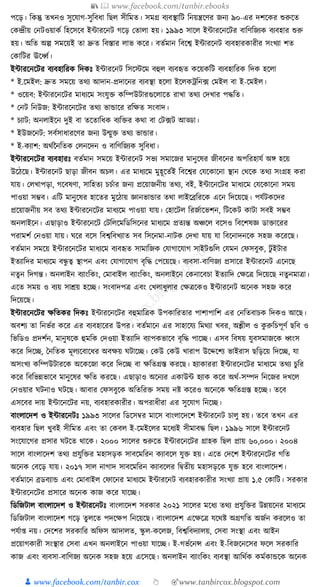 📚  www.facebook.com/tanbir.ebooks
👦 www.facebook.com/tanbir.cox 👆 🎯www.tanbircox.blogspot.com
পকড়। ক্তেন্তু তখনও সুকর্াগ-সুক্তবধ্া ক্তছল সীক্তমত। সমগ্র বযবস্থাক্তি ক্তনয়ন্ত্রকণর জনয ৯০-এর দশকের শুরুকত
কেন্দ্রীয় কনিওয়ােয ক্তহকসকব ইাারকনি গকড় কতালা হয়। ১৯৯৩ সাকল ইাারকনকির বাক্তণক্তজযে বযবহার শুরু
হয়। অক্তত অল্প সমকয়ই তা দ্রুত ক্তবস্তার লাভ েকর। বতযমান ক্তবকশ্ব ইাারকনি বযবহারোরীর সংখযা শত
কোক্তির ঊকধ্বয।
ইাারকনকির বযবহাক্তরে ক্তদেুঃ ইাারকনি ক্তসকস্টকম বহুল বযবহৃত েকয়েক্তি বযবহাক্তরে ক্তদে হকলা
* ই.কমইল: দ্রুত সমকয় তেয আদান-প্রদাকনর বযবস্থা হকলা ইকলেেক্তন, ফ কমইল বা ই-কমইল।
* ওকয়ব: ইাারকনকির মাধ্যকম সংর্ুি েক্তম্পউিারগুকলাকত রাখা তেয কদখার পেক্তত।
* কনি ক্তনউজ: ইাারকনকির তেয ভাোকর রক্তেত সংবাদ।
* চযাি: অনলাইকন দুই বা তকতাক্তধ্ে বযক্তির েো বা কি, ফি আড্ডা।
* ইউজকনি: সবযসাধ্ারকণর জনয উন্মুি তেয ভাোর।
* ই-েযাশ: অেযননক্ততে কলনকদন ও বাক্তণক্তজযে সুক্তবধ্া।
ইাারকনকির বযবহারুঃ বতযমান সমকয় ইাারকনি সভয সমাকজর মানুকষর জীবকনর অপক্তরহার্য অে হকয়
উকঠকছ। ইাারকনি ছাড়া জীবন অচল। এর মাধ্যকম মুহূকতযই ক্তবকশ্বর কর্কোকনা স্থান কেকে তেয সংগ্রহ েরা
র্ায়। কলখাপড়া, গকবষণা, সাক্তহতয চচযার জনয প্রকয়াজনীয় তেয, বই, ইাাকনকির মাধ্যকম কর্কোকনা সময়
পাওয়া সম্ভব। এক্তি মানুকষর হাকতর মুকঠায় জ্ঞানভাোর তো লাইকব্রক্তরকে একন ক্তদকয়কছ। পর্যিেকদর
প্রকয়াজনীয় সব তেয ইাারকনকির মাধ্যকম পাওয়া র্ায়। কহাকিল ক্তরজযাকভশন, ক্তিকেি োিা সবই সম্ভব
অনলাইকন। এছাড়াও ইাারকনকি কিক্তলকমক্তডক্তসকনর মাধ্যকম প্রতযন্ত অঞ্চকল বকসও ক্তবকশষজ্ঞ ডািাকরর
পরামশয কনওয়া র্ায়। র্কর বকস ক্তবশ্বক্তবখযাত সব ক্তসকনমা-নািে কদখা র্ায় র্া ক্তবকনাদনকে সহজ েকরকছ।
বতযমান সমকয় ইাারকনকির মাধ্যকম বযবহৃত সামাক্তজে কর্াগাকর্াগ সাইিগুক্তল কর্মন কফসবুে, িু ইিার
ইতযাক্তদর মাধ্যকম বন্ধু ত্ব স্থাপন এবং কর্াগাকর্াগ বৃক্তে কপকয়কছ। বযবসা-বাক্তণজয প্রসাকর ইাারকনি একনকছ
নতুন ক্তদগন্ত। অনলাইন বযাংক্তেং, কমাবাইল বযাংক্তেং, অনলাইকন কেনাকবচা ইতযাক্তদ কেকত্র ক্তদকয়কছ নতুনমাত্রা।
একত সময় ও বযয় সােয় হকি। সংবাদপত্র এবং কখলাধ্ুলার কেত্রকেও ইাারকনি অকনে সহজ েকর
ক্তদকয়কছ।
ইাারকনকির েক্ততের ক্তদেুঃ ইাারকনকির বহুমাক্তত্রে উপোক্তরতার পাশাপাক্তশ এর কনক্ততবাচে ক্তদেও আকছ।
অবশয তা ক্তনভযর েকর এর বযবহাকরর উপর। বতযমাকন এর সাহাকর্য ক্তমেযা খবর, অশ্লীল ও েু রুক্তচপূণয ছক্তব ও
ক্তভক্তডও প্রদশযন, মানুষকে হুমক্তে কদওয়া ইতযাক্তদ বযাপেভাকব বৃক্তে পাকি। এসব ক্তবষয় র্ুবসমাজকে ধ্বংস
েকর ক্তদকি, ধনক্ততে মূলযকবাকধ্র অবেয় র্িাকি। কেউ কেউ খারাপ উকদ্দকশয ভাইরাস ছক্তড়কয় ক্তদকি, র্া
অসংখয েক্তম্পউিারকে অকেকজা েকর ক্তদকি বা েক্ততগ্রস্ত েরকছ। হযাোররা ইাারকনকির মাধ্যকম তেয চুক্তর
েকর ক্তবক্তভন্নভাকব মানুকষর েক্তত েরকছ। এছাড়াও অকনযর এোউা হযাে েকর অেয-সম্পদ ক্তনকজর দখকল
কনওয়ার র্িনাও র্িকছ। আবার কফসবুকে অক্ততক্তরি সময় নষ্ট েকরও অকনকে েক্ততগ্রস্ত হকি। তকব
এসকবর দায় ইাাকনকির নয়, বযবহারোরীর। অপরাধ্ীরা এর সুকর্াগ ক্তনকি।
বাংলাকদশ ও ইাারকনিুঃ ১৯৯৩ সাকলর ক্তডকসবর মাকস বাংলাকদকশ ইাারকনি চালু হয়। তকব তখন এর
বযবহার ক্তছল খুবই সীক্তমত এবং তা কেবল ই-কমইকলর মকধ্যই সীমাবে ক্তছল। ১৯৯৬ সাকল ইাারকনি
সংকর্াকগর প্রসার র্িকত োকে। ২০০০ সাকলর শুরুকত ইাারকনকির গ্রাহে ক্তছল প্রায় ৬০,০০০। ২০০৪
সাকল বাংলাকদশ তেয প্রর্ুক্তির মহাসড়ে সাবকমক্তরন েযাবকল র্ুি হয়। একত কদকশ ইাারকনকির গক্তত
অকনে কবকড় র্ায়। ২০১৭ সাল নাগাদ সাবকমক্তরন েযাবকলর ক্তিতীয় মহাসড়কে র্ুি হকব বাংলাকদশ।
বতযমাকন ব্রডবযাে এবং কমাবাইল কফাকনর মাধ্যকম ইাারকনি বযবহারোরীর সংখযা প্রায় ১.৫ কোক্তি। সরোর
ইাারকনকির প্রসাকর অকনে োজ েকর র্াকি।
ক্তডক্তজিাল বাংলাকদশ ও ইাারকনিুঃ বাংলাকদশ সরোর ২০২১ সাকলর মকধ্য তেয প্রর্ুক্তির উন্নয়কনর মাধ্যকম
ক্তডক্তজিাল বাংলাকদশ গকড় তু লকত পদকেপ ক্তনকয়কছ। বাংলাকদশ একেকত্র র্কেষ্ট অগ্রগক্তত অজযন েরকলও তা
পর্যা্ নয়। কদকশর সরোক্তর অক্তফস আদালত, স্কু ল-েকলজ, ক্তবশ্বক্তবদযালয়, কসবা সংস্থা এবং আইন
প্রকয়াগোরী সংস্থার কসবা এখন অনলাইকন পাওয়া র্াকি। ই-গভযকনন্স এবং ই-ক্তবজকনকসর ফকল সরোক্তর
োজ এবং বযবসা-বাক্তণজয অকনে সহজ হকয় একসকছ। অনলাইন বযাংক্তেং বযবস্থা আক্তেযে েমযোেকে অকনে
 