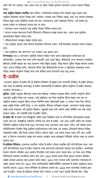 📚  www.facebook.com/tanbir.ebooks
👦 www.facebook.com/tanbir.cox 👆 🎯www.tanbircox.blogspot.com
কবক্তশ গক্তত দান েকরকছ। তকব এেো সতয কর্, উন্নত ক্তবকশ্বর তু লনায় বাংলাকদশ এখনও অকনে ক্তপক্তছকয়
আকছ।
তেয প্রর্ুক্তির উন্নয়কন েরণীয়ুঃ জ্ঞান ক্তবজ্ঞান ও ইাারকনি বযবহাকর ক্তনজ অবস্থান সুদৃঢ় েরকত তেয
প্রর্ুক্তির ক্তবোকশর কোকনা ক্তবেল্প কনই। বতযমাকন একেকত্র র্ারা ক্তপক্তছকয় পড়কছ, তারা এে ধ্রকণর ধবষকমযর
ক্তশোর হকি, র্াকে ক্তডক্তজিাল ধবষময বলা হয়। বাংলাকদশও এূপপ ধবষযকমর ক্তশোর। এই ধবষময দূর
েরকত চাইকল কর্ োজগুকলা েরকত হকব তা হকলা-
* আমাকদর তরুণ সমাজকে তেয প্রর্ুক্তি ক্তশোয় ক্তশক্তেত েরকত হকব।
* বযাপে সংখযে জনগকণর ক্তনেি ইাারকনি কপৌঁছাকনার বযবস্থা েরকত হকব। এজনয তেয প্রর্ুক্তির
অবোঠাকমার উন্নয়ন র্িাকত হকব।
* কিক্তলকর্াগাকর্াগ বযবস্থার উন্নয়ন র্িাকত হকব।
* তেয প্রর্ুক্তির জগকত ভাষা ক্তহকসকব ইংকরক্তজর অক্তধ্পতয এেে। তাই ইংকরক্তজর বযবহাকর দেতা বাড়াকত
হকব।
* তেয প্রর্ুক্তিকত দে জনসম্পদ এবং সরোর গকড় তু লকত হকব।
উপসংহারুঃ তেয ও কর্াগাকর্াগ প্রর্ুক্তিই বতযমান ক্তবকশ্বর সেল প্রোর উন্নয়নমূলে েমযোকের মূল
চাক্তলোশক্তি। একেকত্র র্ারা র্কতা কবক্তশ অগ্রগামী, তারা তকতা উন্নত। ইাারকনি এখন আমাকদর প্রাতযক্তহে
জীবকনর প্রক্ততক্তি স্তরকে জয় েকর মহাোশ পর্যন্ত ক্তবস্তৃত হকয়কছ। ক্তেন্তু আমরা তৃতীয় ক্তবকশ্বর অনযানয কদকশর
মকতা এখনও ক্তপক্তছকয় আক্তছ। আমাকদর উক্তচত হকলা ইাারকনকির বযাপে ও বহুমাক্তত্রে বযবহাকরর প্রসার
র্ক্তিকয় কদশকে আধ্ুক্তনে ক্তবকশ্বর সাকে তাল ক্তমক্তলকয় চলার উপকর্াগী েকর গকড় কতালা।
ই-নমইল
(সংকেত: ভূ ক্তমো; ই-কমইল েী; ই-কমইকলর ইক্ততহাস; ই-কমইল কসবা দানোরী প্রক্ততষ্ঠান; ই-কমইল েীভাকব
োজ েকর; ই-কমইকলর অংশসমূহ; ই-কমইল বযবহারোরী; ই-কমইকলর সুক্তবধ্া-অসুক্তবধ্া; ই-কমইল বযবহাকর
সতেযতা; উপসংহার।)
ভূ ক্তমো: প্রর্ুক্তি মানুকষর জীবনকে সহজ েকর ক্তদকয়কছ। বতযমাকন মানুকষর জীবন প্রণালী, আধ্ুক্তনে জীবন
পুকরাপুক্তর প্রর্ুক্তি ক্তনভযর হকয় পকড়কছ। তাই প্রর্ুক্তিকে বাদ ক্তদকয় আধ্ুক্তনে জীবন েল্পনা েরা র্ায় না।
প্রর্ুক্তির েলযাকণ মানুকষর জীবন আরও গক্ততশীল আরও উন্নয়নমুখী হকি। এ োরকণ সমগ্র ক্তবশ্ব পক্তরণত
হকি প্রর্ুক্তি ক্তনভযর এেক্তি ক্তবকশ্ব। এ কর্ন আধ্ুক্তনে জীবকনর অক্তবিদয অনুষে। কর্াগাকর্াগ বযবস্থা হকয়কছ
সহজ কেকে সহজতর এই প্রর্ুক্তির উন্নয়কন। মুহূকতযর মকধ্য বাতযা কপ্রক্তরত হকি পৃক্তেবীর এে প্রান্ত কেকে
আকরে প্রাকন্ত। এই পেক্ততক্তি হকলা ই-কমইল পেক্তত।
ই-কমইল েী: ই-কমইল তো ইকলক্ট্রক্তনে কমইল হকলা ক্তডক্তজিাল বাতযা র্া েক্তম্পউিার কনিওয়াকেযর মাধ্যকম
কপ্ররণ েরা হয়। ইকলক্ট্রক্তনে কমইকলর সংক্তে্ ূপপ হকলা ই-কমইল। এিা এমন এেক্তি পেক্তত র্ার মাধ্যকম
ক্তডক্তজিাল প্রর্ুক্তির সাহার্য ক্তনকয় মানুষ পরস্পকরর সাকে কর্াগাকর্াগ েকর োকে। র্ক্তদও এক্তি কি, ফি কবসড
েক্তমউক্তনকেশন ক্তসকস্টম ক্তেন্তু প্রর্ুক্তির আধ্ুক্তনোয়কনর ফকল আজ এর মাধ্যকম এিাচকমা ক্তহকসকব ক্তবক্তভন্ন
ফরকমকির ফাইল, ছক্তব ক্তেংবা চলমান ক্তভক্তডও পাঠাকনা সম্ভব। এে েোয় বলকত কগকল এক্তি এমন এেক্তি
দ্রুত ও ক্তনরাপদ কর্াগাকর্াগ বযবস্থা র্ার মাধ্যকম এেস্থান কেকে অনযস্থাকন ক্তনক্তমকষই পাঠাকনা সম্ভব কর্ কোকনা
ধ্রকণর তেয।
ই-কমইকলর ইক্ততহাস: একেবাকর প্রােক্তমে পর্যাকয় ই-কমইল পাঠাকনা হকয়ক্তছল দুক্তি েক্তম্পউিাকরর মকধ্য। আর
দু’ক্তি েক্তম্পউিাকরর মকধ্য ই-কমইল পাঠাকনার সময় অরপাকনি কনিওয়ােয বযবহার েরা হকয়ক্তছল। প্রেমক্তদকে
অকনে গকবষণা প্রক্ততষ্ঠান একত কপ্রাগ্রাম ক্তলকখক্তছল বাতযা আদান-প্রদান েরার জনয। কস সময় একত ক্তবক্তভন্ন
িাক্তমযনাকলর সাহাকর্য তাৎেক্তণে চযািও েরা কর্ত। ১৯৬০ সাকলর শুরুর ক্তদকে অকনে গকবষণা প্রক্ততষ্ঠান
কি, ফি কমকসজ কপ্ররকণর জনয কপ্রাগ্রাম ধতক্তর েকরন। ১৯৭২ সাকল গকবষে কবক্তর ওকয়সলার সফলভাকব ই-
কমইল কপ্ররকণ সেম হন। ১৯৮০ সাকল েযাক্তলকফাক্তনযয়া ইউক্তনভাক্তসযক্তির গকবষেরা ই-কমইল প্রর্ুক্তিকত আরও
অগ্রগক্তত আকনন। ১৯৮৮ সাকল বাক্তণক্তজযে ই-কমইকলর প্রবতযন হয়। ১৯৯৩ সাকল অনলাইকন জনক্তপ্রয় হকয়
ওকঠ ই-কমইল। প্রেকম ই-কমইকলর বযবহার বাতযা পাঠাকনা ও বাতযা পড়ার মাকঝই সীমাবে ক্তছল। ক্তেন্তু
 