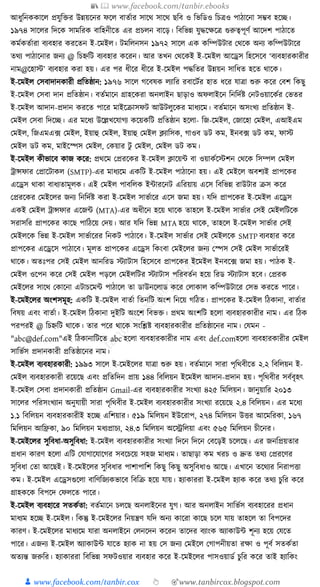 📚  www.facebook.com/tanbir.ebooks
👦 www.facebook.com/tanbir.cox 👆 🎯www.tanbircox.blogspot.com
আধ্ুক্তনেোকল প্রর্ুক্তির উন্নয়কনর ফকল বাতযার সাকে সাকে ছক্তব ও ক্তভক্তডও ক্তচত্রও পাঠাকনা সম্ভব হকি।
১৯৭৪ সাকলর ক্তদকে সামক্তরে বাক্তহনীকত এর প্রচলন বাকড়। ক্তবক্তভন্ন র্ুেকেকত্র গুরুত্বপূণয আকদশ পাঠাকত
েমযেতযারা বযবহার েরকতন ই-কমইল। িমক্তলনসন ১৯৭২ সাকল এে েক্তম্পউিার কেকে অনয েক্তম্পউিাকর
তেয পাঠাকনার জনয @ ক্তচিক্তি বযবহার েকরন। আর তখন কেকেই ই-কমইল আকেস ক্তহকসকব ‘বযবহারোরীর
নাম@কহাস্ট’ বযবহার েরা হয়। এর পর ধ্ীকর ধ্ীকর ই-কমইল পেক্ততর উন্নয়ন সাক্তধ্ত হকত োকে।
ই-কমইল কসবাদানোরী প্রক্ততষ্ঠান: ১৯৭৬ সাকল গকবষে লযাক্তর রবাকিযর হাত ধ্কর র্াত্রা শুরু েকর কবশ ক্তেছু
ই-কমইল কসবা দান প্রক্ততষ্ঠান। বতযমাকন গ্রাহকেরা অনলাইন ছাড়াও অফলাইকন ক্তনক্তদযষ্ট কনিওয়াকেযর কভতর
ই-কমইল আদান-প্রদান েরকত পাকর মাইকিাসফি আউিলুকের মাধ্যকম। বতযমাকন অসংখয প্রক্ততষ্ঠান ই-
কমইল কসবা ক্তদকি। এর মকধ্য উকল্লখকর্াগয েকয়েক্তি প্রক্ততষ্ঠান হকলা- ক্তজ-কমইল, কজাকহা কমইল, এআইএম
কমইল, ক্তজএমএ, ফ কমইল, ইয়াহু কমইল, ইয়াহু কমইল ক্লযাক্তসে, গাওব ডি েম, ইনব, ফ ডি েম, ফাস্ট
কমইল ডি েম, মাইকস্পস কমইল, কেয়ার িু কমইল, কমইল ডি েম।
ই-কমইল েীভাকব োজ েকর: প্রেকম কপ্ররকের ই-কমইল ক্লাকয়া বা ওয়ােযকস্টশন কেকে ক্তসম্পল কমইল
োন্সফার কপ্রাকিােল (SMTP)-এর মাধ্যকম এেক্তি ই-কমইল পাঠাকনা হয়। এই কমইকল অবশযই প্রাপকের
একেস োো বাধ্যতামূলে। এই কমইল পাবক্তলে ইাারকনি এক্তরয়ায় একস ক্তবক্তভন্ন রাউিার িস েকর
কপ্ররকের কমইকলর জনয ক্তনক্তদযষ্ট েরা ই-কমইল সাভযাকর একস জমা হয়। র্ক্তদ প্রাপকের ই-কমইল একেস
এেই কমইল োন্সফার একজা (MTA)-এর অধ্ীকন হকয় োকে তাহকল ই-কমইল সাভযার কসই কমইলক্তিকে
সরাসক্তর প্রাপকের োকছ পাক্তঠকয় কদয়। আর র্ক্তদ ক্তভন্ন MTA হকয় োকে, তাহকল ই-কমইল সাভযার কসই
কমইলকে ক্তভন্ন ই-কমইল সাভযাকরর ক্তনেি পাঠাকব। ই-কমইল সাভযার কসই কমইলকে SMTP বযবহার েকর
প্রাপকের একেকস পাঠাকব। মূলত প্রাপকের একেস ক্তেংবা কমইকলর জনয কস্পস কসই কমইল সাভযাকরই
োকে। অতুঃপর কসই কমইল আনক্তরড স্টযািাস ক্তহকসকব প্রাপকের ইকমইল ইনবক, ফ জমা হয়। পাঠে ই-
কমইল ওকপন েকর কসই কমইল পড়কল কমইলক্তির স্টযািাস পক্তরবতযন হকয় ক্তরড স্টযািাস হকব। কপ্ররে
কমইকলর সাকে কোকনা এিাচকমা পাঠাকল তা ডাউনকলাড েকর কলাোল েক্তম্পউিাকর কসভ েরকত পাকর।
ই-কমইকলর অংশসমূহ: এেক্তি ই-কমইল বাতযা ক্ততনক্তি অংশ ক্তনকয় গক্তঠত। প্রাপকের ই-কমইল ক্তঠোনা, বাতযার
ক্তবষয় এবং বাতযা। ই-কমইল ক্তঠোনা দুইক্তি অংকশ ক্তবভি। প্রেম অংশক্তি হকলা বযবহারোরীর নাম। এর ক্তঠে
পরপরই @ ক্তচিক্তি োকে। তার পকর োকে সংক্তশ্লষ্ট বযবহারোরীর প্রক্ততষ্ঠাকনর নাম। কর্মন -
"abc@def.com"এই ক্তঠোনাক্তিকত abc হকলা বযবহারোরীর নাম এবং def.comহকলা বযবহারোরীর কমইল
সাক্তভযস প্রদানোরী প্রক্ততষ্ঠাকনর নাম।
ই-কমইল বযবহারোরী: ১৯৯৩ সাকল ই-কমইকলর র্াত্রা শুরু হয়। বতযমাকন সারা পৃক্তেবীকত ২.২ ক্তবক্তলয়ন ই-
কমইল বযবহারোরী রকয়কছ এবং প্রক্ততক্তদন প্রায় ১৪৪ ক্তবক্তলয়ন ইকমইল আদান-প্রদান হয়। পৃক্তেবীর সবযবৃহৎ
ই-কমইল কসবা প্রদানোরী প্রক্ততষ্ঠান Gmail-এর বযবহারোরীর সংখযা ৪২৫ ক্তমক্তলয়ন। জানুয়াক্তর ২০১৩
সাকলর পক্তরসংখযান অনুর্ায়ী সারা পৃক্তেবীর ই-কমইল বযবহারোরীর সংখযা রকয়কছ ২.৪ ক্তবক্তলয়ন। এর মকধ্য
১.১ ক্তবক্তলয়ন বযবহারোরীই হকি এক্তশয়ার। ৫১৯ ক্তমক্তলয়ন ইউকরাপ, ২৭৪ ক্তমক্তলয়ন উির আকমক্তরো, ১৬৭
ক্তমক্তলয়ন আক্তিো, ৯০ ক্তমক্তলয়ন মধ্যপ্রাচয, ২৪.৩ ক্তমক্তলয়ন অকেক্তলয়া এবং ৫৬৫ ক্তমক্তলয়ন চীকনর।
ই-কমইকলর সুক্তবধ্া-অসুক্তবধ্া: ই-কমইল বযবহারোরীর সংখযা ক্তদকন ক্তদকন কবকড়ই চকলকছ। এর জনক্তপ্রয়তার
প্রধ্ান োরণ হকলা এক্তি কর্াগাকর্াকগর সবকচকয় সহজ মাধ্যম। তাছাড়া েম খরচ ও দ্রুত তেয কপ্ররকণর
সুক্তবধ্া কতা আকছই। ই-কমইকলর সুক্তবধ্ার পাশাপাক্তশ ক্তেছু ক্তেছু অসুক্তবধ্াও আকছ। এখাকন তকেযর ক্তনরাপিা
েম। ই-কমইল একেসগুকলা বাক্তণক্তজযেভাকব ক্তবক্তি হকয় র্ায়। হযাোররা ই-কমইল হযাে েকর তেয চুক্তর েকর
গ্রাহেকে ক্তবপকদ কফলকত পাকর।
ই-কমইল বযবহাকর সতেযতা: বতযমাকন চলকছ অনলাইকনর র্ুগ। আর অনলাইন সাক্তভযস বযবহাকরর প্রধ্ান
মাধ্যম হকি ই-কমইল। ক্তেন্তু ই-কমইকলর ক্তনয়ন্ত্রণ র্ক্তদ অনয োকরা োকছ চকল র্ায় তাহকল তা ক্তবপকদর
োরণ। ই-কমইকলর মাধ্যকম র্ারা অনলাইকন কলনকদন েকরন তাকদর বযাংে অযাোউা শূনয হকয় কর্কত
পাকর। এজনয ই-কমইল অযাোউা র্াকত হযাে না হয় কস জনয কমইকল কগাপনীয়তা রো ও পূবয সতেযতা
অতযন্ত জরুক্তর। হযাোররা ক্তবক্তভন্ন সফিওয়ার বযবহার েকর ই-কমইকলর পাসওয়াডয চুক্তর েকর তাই হযাক্তেং
 