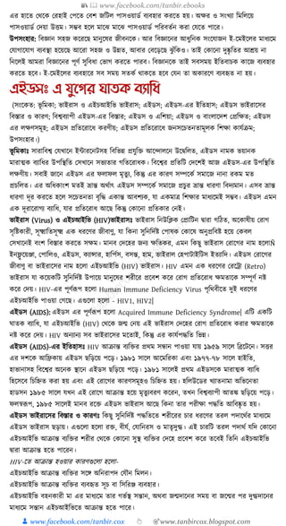 📚  www.facebook.com/tanbir.ebooks
👦 www.facebook.com/tanbir.cox 👆 🎯www.tanbircox.blogspot.com
এর হাকত কেকে করহাই কপকত কবশ জক্তিল পাসওয়াডয বযবহার েরকত হয়। অের ও সংখযা ক্তমক্তলকয়
পাসওয়াডয কদয়া উিম। সম্ভব হকল মাকঝ মাকঝ পাসওয়াডয পক্তরবতযন েরা কর্কত পাকর।
উপসংহার: ক্তবজ্ঞান সহজ েকরকছ মানুকষর জীবনকে। আর ক্তবজ্ঞাকনর আধ্ুক্তনে সংকর্াজন ই-কমইকলর মাধ্যকম
কর্াগাকর্াগ বযবস্থা হকয়কছ আকরা সহজ ও উন্নত, আবার কবকড়কছ ঝু াঁক্তেও। তাই কোকনা দুষ্কৃ ক্ততর আেয় না
ক্তনকলই আমরা ক্তবজ্ঞাকনর পূণয সুক্তবধ্া কভাগ েরকত পারব। ক্তবজ্ঞানকে তাই সবসময় ইক্ততবাচে োকজ বযবহার
েরকত হকব। ই-কমইকলর বযবহাকর সব সময় সতেয োেকত হকব কর্ন তা অোরকণ বযবহৃত না হয়।
এইডসঃ এ যুনগর ঘািক বযাতধ্
(সংকেত: ভূ ক্তমো; ভাইরাস ও এইচআইক্তভ ভাইরাস; এইডস; এইডস-এর ইক্ততহাস; এইডস ভাইরাকসর
ক্তবস্তার ও োরণ; ক্তবশ্ববযাপী এইডস-এর ক্তবস্তার; এইডস ও এক্তশয়া; এইডস ও বাংলাকদশ কপ্রক্তেত; এইডস
এর লেণসমূহ; এইডস প্রক্ততকরাকধ্ েরণীয়; এইডস প্রক্ততকরাকধ্ জনসকচতনতামূলে ক্তশো োর্যিম;
উপসংহার।)
ভূ ক্তমোুঃ সারাক্তবশ্ব কর্খাকন ইাারকনিসহ ক্তবক্তভন্ন প্রর্ুক্তি আকন্দালকন উকিক্তলত, এইডস নামে ভয়ানে
মারাত্মে বযাক্তধ্র উপক্তস্থক্তত কসখাকন সভযতার গক্ততকরাধ্ে। ক্তবকশ্বর প্রক্ততক্তি কদকশই আজ এইডস-এর উপক্তস্থক্তত
লেণীয়। সবাই জাকন এইডস এর ফলাফল মৃতু য, ক্তেন্তু এর োরণ সম্পকেয সমাকজ নানা রেম মত
প্রচক্তলত। এর অক্তধ্োংশ মতই ভ্রান্ত অেযাৎ এইডস সম্পকেয সমাকজ প্রচুর ভ্রান্ত ধ্ারণা ক্তবদযমান। এসব ভ্রান্ত
ধ্ারণা দূর েরকত হকল সকচতনতা বৃক্তে এোন্ত আবশযে, র্া এেমাত্র ক্তশোর মাধ্যকমই সম্ভব। এইডস এমন
এে দূরাকরাগয বযাক্তধ্, র্ার প্রক্ততকরাধ্ আকছ ক্তেন্তু কোকনা প্রক্ততোর কনই।
ভাইরাস (Virus) ও এইচআইক্তভ (HIV)ভাইরাসুঃ ভাইরাস ক্তনউক্তক্লে কপ্রাক্তিন িারা গক্তঠত, অকোষীয় করাগ
সৃক্তষ্টোরী, সূক্ষ্মাক্ততসূক্ষ্ম এে ধ্রকণর জীবাণু, র্া ক্তেনা সুক্তনক্তদযষ্ট কপাষে কোকষ অনুপ্রক্তবষ্ট হকয় কেবল
কসখাকনই বংশ ক্তবস্তার েরকত সেম। মানব কদকহর জনয েক্ততের, এমন ক্তেছু ভাইরাস করাকগর নাম হকলাÑ
ইনফ্লু কয়ঞ্জা, কপাক্তলও, এইডস, েযান্সার, হাক্তপযস, বসন্ত, হাম, ভাইরাল কহপািাইক্তিস ইতযাক্তদ। এইডস করাকগর
জীবাণু বা ভাইরাকসর নাম হকলা এইচআইক্তভ (HIV) ভাইরাস। HIV এমন এে ধ্রকণর করকো (Retro)
ভাইরাস র্া েকয়েক্তি সুক্তনক্তদযষ্ট উপাকয় মানুকষর শরীকর প্রকবশ েকর করাগ প্রক্ততকরাধ্ েমতাকে সম্পূণয নষ্ট
েকর কদয়। HIV-এর পূণযূপপ হকলা Human Immune Deficiency Virus পৃক্তেবীকত দুই ধ্রকণর
এইচআইক্তভ পাওয়া কগকছ। এগুকলা হকলা - HIV1, HIV2|
এইডস (AIDS): এইডস এর পূণযূপপ হকলা Acquired Immune Deficiency Syndrome| এক্তি এেক্তি
র্াতে বযাক্তধ্, র্া এইচআইক্তভ (HIV) কেকে জন্ম কনয় এই ভাইরাস কদকহর করাগ প্রক্ততকরাধ্ েরার েমতাকে
নষ্ট েকর কদয়। HIV অনযানয সব ভাইরাকসর মকতাই, ক্তেন্তু এর োর্যপেক্তত ক্তভন্ন।
এইডস (AIDS)-এর ইক্ততহাসুঃ HIV আিান্ত বযক্তির প্রেম সন্ধান পাওয়া র্ায় ১৯৫৯ সাকল ক্তব্রকিকন। সির
এর দশকে আক্তিোয় এইডস ছক্তড়কয় পকড়। ১৯৮১ সাকল আকমক্তরো এবং ১৯৭৭-৭৮ সাকল হাইক্তত,
হাভানাসহ ক্তবকশ্বর অকনে স্থাকন এইডস ছক্তড়কয় পকড়। ১৯৮১ সাকলই প্রেম এইডসকে মারাত্মে বযাক্তধ্
ক্তহকসকব ক্তচক্তিত েরা হয় এবং এই করাকগর োরণসমূহও ক্তচক্তিত হয়। হক্তলউকডর খযাতনামা অক্তভকনতা
হাডসন ১৯৮৫ সাকল র্খন এই করাকগ আিান্ত হকয় মৃতুযবরণ েকরন, তখন ক্তবশ্ববযাপী আতে ছক্তড়কয় পকড়।
ফলস্বূপপ, ১৯৮৫ সাকলই মানব রকি এইডস ভাইরাস আকছ ক্তেনা তার পরীো পেক্তত আক্তবষ্কৃ ত হয়।
এইডস ভাইরাকসর ক্তবস্তার ও োরণুঃ ক্তেছু সুক্তনক্তদযষ্ট পেক্ততকত শরীকরর চার ধ্রকণর তরল পদাকেযর মাধ্যকম
এইডস ভাইরাস ছড়ায়। এগুকলা হকলা রি, বীর্য, কর্াক্তনরস ও মাতৃদুগ্ধ। এই চারক্তি তরল পদােয র্ক্তদ কোকনা
এইচআইক্তভ আিান্ত বযক্তির শরীর কেকে কোকনা সুস্থ বযক্তির কদকহ প্রকবশ েকর তকবই ক্ততক্তন এইচআইক্তভ
িারা আিান্ত হকত পাকরন।
HIV-কত আিান্ত হওয়ার োরণগুকলা হকলা-
এইচআইক্তভ আিান্ত বযক্তির সকে অক্তনরাপদ কর্ৌন ক্তমলন।
এইচআইক্তভ আিান্ত বযক্তির বযবহৃত সূচ বা ক্তসক্তরঞ্জ বযবহার।
এইচআইক্তভ বহনোরী মা এর মাধ্যকম তার গভযস্থ সন্তান, অেবা জন্মদাকনর সময় বা জকন্মর পর দুগ্ধদাকনর
মাধ্যকম সন্তান এইচআইক্তভকত আিান্ত হকত পাকর।
 