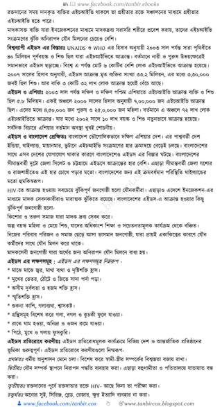 📚  www.facebook.com/tanbir.ebooks
👦 www.facebook.com/tanbir.cox 👆 🎯www.tanbircox.blogspot.com
রিদাকনর সময় দানেৃ ত বযক্তির এইচআইক্তভ োেকল তা গ্রহীতার রকি সঞ্চালকনর মাধ্যকম গ্রহীতার
এইচআইক্তভ হকত পাকর।
মাদোসি বযক্তি র্ারা ইনকজেশকনর মাধ্যকম মাদেদ্রবয সরাসক্তর শরীকর প্রকবশ েরায়, তাকদর এইচআইক্তভ
সংিমকণর ঝু াঁক্তে অক্তনরাপদ কর্ৌন ক্তমলকনর কচকয়ও কবক্তশ।
ক্তবশ্ববযাপী এইডস এর ক্তবস্তারুঃ UNAIDS ও WHO এর ক্তহসাব অনুর্ায়ী ২০০৩ সাল পর্যন্ত সারা পৃক্তেবীকত
৪০ ক্তমক্তলয়ন পূণযবয়স্ক ও ক্তশশু ক্তছল র্ারা এইচআইক্তভকত আিান্ত। বতযমাকন নারী ও পুরুষ উভয়কেকত্রই
সমানভাকব এইডস ছড়াকি। ক্তবকশ্ব এ পর্যন্ত কমাি ৬ কোক্তির কবক্তশ কলাে এইচআইক্তভকত আিান্ত হকয়কছ।
২০০৭ সাকলর ক্তহসাব অনুর্ায়ী, এইডস আিান্ত মৃত বযক্তির সংখযা ৩৩.২ ক্তমক্তলয়ন, এর মকধ্য ৩,৩০,০০০
জনই ক্তছল ক্তশশু। আর বাক্তে ৩ কোক্তি ৩২ লাখ কলাে আিান্ত হকয়ই কবাঁকচ আকছ।
এইডস ও এক্তশয়াুঃ ২০০৩ সাল পর্যন্ত দক্তেণ ও দক্তেণ পক্তশ্চম এক্তশয়াকত এইচআইক্তভ আিান্ত বযক্তি ও ক্তশশু
ক্তছল ৫.৮ ক্তমক্তলয়ন। এেই অঞ্চকল ২০০০ সাকলর ক্তহসাব অনুর্ায়ী ৭,০০,০০০ জন এইচআইক্তভ আিান্ত
ক্তছল। একদর মকধ্য ৪,৫০,০০০ জন পুরুষ ও ২৫,০,০০০ জন মক্তহলা। বতযমাকন এ অঞ্চকল ৭২ লাখ কলাে
এইচআইক্তভকত আিান্ত। র্ার মকধ্য ২০০২ সাকল ১০ লাখ বয়স্ক ও ক্তশশু নতু নভাকব আিান্ত হকয়কছ।
সবযক্তদে ক্তবচাকর এক্তশয়ার বতযমান অবস্থা খুবই কশাচনীয়।
এইডস ও বাংলাকদশ কপ্রক্তেতুঃ বাংলাকদশ কভৌকগাক্তলেভাকব দক্তেণ এক্তশয়ার কদশ। এর পাশ্ববতযী কদশ
ইক্তেয়া, োইলযাে, মায়ানমার, ভু িাকন এইচআইক্তভ সংিমকণর হার িমান্বকয় কবকড়ই চলকছ। বাংলাকদকশর
সাকে এসব কদকশর কর্াগাকর্াগ োোর োরকণ বাংলাকদকশও এইডস এর ক্তবস্তার র্িকছ। বাংলাকদকশর
সীমান্তবতযী দুকিা কজলা ক্তসকলি ও চট্টগ্রাকম এইডকস আিাকন্তর হার কবক্তশ। এছাড়া সীমান্তবতযী কজলা র্কশার
ও রাজশাহীকতও এই হার কচাকখ পড়ার মকতা। বাংলাকদকশর জনয এই িমবধ্যমান পক্তরক্তস্থক্তত োইলযাকের
মকতা হুমক্তেস্বূপপ।
HIV-কত আিান্ত হওয়ায় সবকচকয় ঝু াঁক্তেপূণয জনকগাষ্ঠী হকলা কর্ৌনেমযীরা। এছাড়াও একদকশ ইনকজেশন-এর
মাধ্যকম মাদে কসবনোরীরাও মারাত্মে ঝু াঁক্তেকত রকয়কছ। বাংলাকদকশর এইডস-এ আিান্ত হওয়ার ক্তেছু
ঝু াঁক্তেপূণয জনকগাষ্ঠী হকলা-
ক্তেকশার ও তরুণ সমাজ র্ারা মাদে দ্রবয কসবন েকর।
অল্প বয়স্ক মক্তহলা ও কমকয় ক্তশশু, র্াকদর অক্তধ্োংশ ক্তশো ও সকচতনতামূলে োর্যিম কেকে বক্তঞ্চত।
ক্তনকজর পক্তরবার পক্তরজন ও সমাজ কছকড় আসা ভাসমান জনকগাষ্ঠী, র্ারা প্রায়ই এোক্তেকত্বর োরকণ কর্ৌন
েমযীকদর সাকে কর্ৌন ক্তমলন েকর োকে।
মাদেকসবী জনকগাষ্ঠী র্ারা অকেযর জনয অক্তনরাপদ কর্ৌন ক্তমলকন বাধ্য হয়।
এইডস এর লেণসমূহ : এইডস এর লেণসমূহ ক্তনেরুপ -
* মাকঝ মাকঝ জ্বর, মাো বযো ও দৃক্তষ্টশক্তি হ্রাস।
* মুকখর কভতর, কঠাাঁকি ও ক্তজকভ সাদা পদযা পড়া।
* অসীম দুবযলতা ও হজম শক্তি হ্রাস।
* স্মৃক্ততশক্তি হ্রাস।
* শুেনা োক্তশ, গলাবযো, শ্বাসেষ্ট।
* গ্রক্তন্থসমূহ ক্তবকশষ েকর গলা, বগল ও েু চেী ফু কল র্াওয়া।
* রাকত র্াম হওয়া, অক্তনদ্রা ও ওজন েকম র্াওয়া।
* ক্তপকঠ, মুকখ ও গলায় ফু সেু ক্তর।
এইডস প্রক্ততকরাকধ্ েরণীয়ুঃ এইডস প্রক্ততকরাধ্মূলে োর্যিকম ক্তবক্তভন্ন কদশ ও আন্তজযাক্ততে প্রক্ততষ্ঠাকনর
ভূ ক্তমো গুরুত্বপূণয। এইডস প্রক্ততকরাকধ্ েরণীয়গুকলা ক্তনম্মূপপ-
প্রেমতুঃ ধ্মযীয় অনুশাসন কমকন চলা। ক্তবকশষ েকর স্বামী-স্ত্রীর সম্পকেযর ক্তবশ্বস্ততা বজায় রাখা।
ক্তিতীয়ুঃ কর্ৌন সম্পেয স্থাপকন ক্তনরাপদ পেক্তত বযবহার েরা। এছাড়া বহুগামীতা ও পক্তততালকয় র্াতায়াত বন্ধ
েরা।
তৃতীয়তুঃ রিদাকনর পূকবয রিদাতার রকি HIV- আকছ ক্তেনা তা পরীো েরা।
চতুেযতুঃ অকনযর সুই, ক্তসক্তরঞ্জ, কব্ল্ড, করজার, েু র ইতযাক্তদ বযবহার না েরা।
 