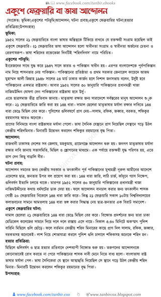 📚  www.facebook.com/tanbir.ebooks
👦 www.facebook.com/tanbir.cox 👆 🎯www.tanbircox.blogspot.com
একুনশ যেব্রুয়াতর বা ভাষা আনদালন
(সংকেত: ভূ ক্তমো;এেু কশর পিভূ ক্তম;আকন্দালন; র্িনা প্রবাহ;এেু কশ কফব্রুয়াক্তরর র্িনা;হতযার
প্রক্ততক্তিয়া;উপসংহার)
ভূ ক্তমো:
১৯৫২ সাকলর ২১ কফব্রুয়াক্তরকত বাংলা ভাষার অক্তস্তত্বকে ক্তিক্তেকয় রাখকত কর্ রিেয়ী সংগ্রাম হকয়ক্তছল তাই
এেু কশ কফব্রুয়াক্তর। ২১ কফব্রুয়াক্তরর ভাষা আকন্দালন হকলা স্বাধ্ীনতা সংগ্রাম ও স্বাধ্ীনতা অজযকনর কচতনা ও
কপ্ররণাস্বরুপ। ভাষা শক্তহকদর রকিকভজা ক্তদনক্তিই ‘শক্তহদক্তদবস’ নাকম পক্তরক্তচত।
এেু কশর পিভূ ক্তম:
ইংকরজকদর সাকে র্ুে েকর ১৯৪৭ সাকল ভারত ও পাক্তেস্তান স্বাধ্ীন হয়। এরপর বাংলাকদশকে পূবযপাক্তেস্তান
নাম ক্তদকয় শাসনভার কনয় পাক্তেস্তান। পাক্তেস্তাকনর প্রক্ততষ্ঠাতা ও প্রেম সরোর কজনাকরল োকয়কদ আজম
মুহাম্মদ আলী ক্তজন্নাহ ১৯৪৮ সাকলর ২৪ মাচয ঢাোর োজযন হকল ক্তবশাল জনসভায় বকলন, উদুযই হকব
পাক্তেস্তাকনর এেমাত্র রাষ্ট্রভাষা। আবার ১৯৫২ সাকলর ৩০ জানুয়াক্তর পাক্তেস্তাকনর প্রধ্ানমন্ত্রী খাজা
নাক্তজমউক্তদ্দন কর্াষণা কদন পাক্তেস্তাকনর রাষ্ট্রভাষা হকব উদুয।
একত ছাত্রসমাজ তীব্র প্রক্ততবাদ জানায়। মাতৃভাষা রোর জনয সারাকদকশ সবযস্তকরর মানুষ আকন্দালন শুুুরু
েকর। ২১ কফব্রুয়াক্তরকত জাক্তর েরা হয় ১৪৪ ধ্ারা। দামাল কছকলরা মাতৃভাষার মর্যাদা রোর দাক্তবকত ১৪৪
ধ্ারা কভকঙ ক্তমক্তছল কবর েকর। পুক্তলকশর গুক্তলবষকণয প্রাণ কদয়—সালাম, রক্তফে, জব্বার, বরেত, শক্তফেু র
রহমানসহ আরও অকনকে।
প্রাকণর ক্তবক্তনমকয় বাংলা রাষ্ট্রভাষার মর্যাদা কপকলা। ভাষা ধসক্তনে কর্স্থাকন প্রাণ ক্তদকয়ক্তছল কসস্থাকন গকড় উঠল
কেন্দ্রীয় শক্তহদক্তমনার। ক্তমনারক্তি উকিাধ্ন েরকলন শক্তফেু র রহমাকনর বৃে ক্তপতা।
আকন্দালন:
রাজধ্ানী ঢাোসহ কদকশর সব কজলায়, মহেু মায়, গ্রাকমগকঞ্জ আকন্দালন শুরু হয়। জনগণ মাতৃভাষার মর্যাদা
রোর দাক্তব জানায় সভাসক্তমক্তত, ক্তমক্তছল ও কশ্লাগাকনর মাধ্যকম। এে পর্যাকয় রিেয়ী র্ুে পক্তরণত হয়, একত
প্রাণ কদন ক্তেছু বাঙাক্তল বীর।
র্িনা প্রবাহ:
আকন্দালন দমকনর জনয কেন্দ্রীয় সরোর ও তৎোলীন পূবয পাক্তেস্তাকনর মূখযমন্ত্রী নূরুল আমীকনর আকদকশ
একদকশর ছাত্র, জনতার উপর বল প্রকয়াগ েরা হয়। ১৪৪ ধ্ারা জাক্তর, লাক্তঠ চাজয, োাঁদুকন গযাস ক্তনকেপ,
গুক্তলবষযণ ইতযাক্তদ চলকত োকে। তারপর ১৯৫২ সাকলর ৩০ জানুয়াক্তর পাক্তেস্তাকনর প্রধ্ানমন্ত্রী খাজা
নাক্তজমউদ্দীকনর েোয় ধ্মযর্কির ডাে কদয়া হয়। ফকল আকন্দালন বানচাল েরার জনয তৎোলীন শাসে
কগাষ্ঠী ২০ কফব্রুয়াক্তরর ক্তবকেকল ১৪৪ ধ্ারা জাক্তর েকর। ক্তেন্তু ২১ কফব্রুয়াক্তর সোল ১০িায় ক্তবশ্বক্তবদযালকয়র
েলাভবকনর সামকন আমতলায় ১৪৪ ধ্ারা ভে েরার ক্তসোন্ত কনয় ছাত্র-জনতার এে ক্তবরাি সমাকবশ।
এেু কশ কফব্রুয়াক্তরর র্িনা:
দামাল কছকলরা ২১ কফব্রুয়াক্তরকত ১৪৪ ধ্ারা কভকঙ ক্তমক্তছল কবর েকর। ক্তবকোভ প্রদশযকনর জনয তারা ঢাো
কমক্তডকেল েকলকজর সামকন ক্তদকয় দকল দকল রাস্তায় একস নাকম। ক্তবোল ৩.৩০ ক্তমক্তনকি অেস্মাৎ পুক্তলশ
বাক্তহক্তন ক্তমক্তছকল গুক্তল কছাাঁকড়। ফকল বতযমান কেন্দ্রীয় শক্তহদ ক্তমনাকরর োকছ প্রাণ ক্তদল সালাম, রক্তফে, জব্বার,
বরেতসহ অকনকেই। লাশ ক্তনকয় কশাভার্াত্রা েরকল পুক্তলশ গুক্তল চালাকল শক্তফেসহ অকনকে শক্তহদ হন।
হতযার প্রক্ততক্তিয়া:
ক্তমক্তছকল গুক্তলবষযণ ও ছাত্র হতযার প্রক্ততবাকদ কদশবযাপী ক্তবকোভ শুরু হয়। তরুণকদর আকন্দালনকে
কোকনাভাকবই করাধ্ েরকত না কপকর পাক্তেস্তাকনর শাসে দাবী কমকন ক্তনকত বাধ্য হকলা। বাংলাভাষা রাষ্ট্র
ভাষার মর্যাদা কপল। ভাষা ধসক্তনকেরা কর্ স্থাকন আত্মাহুক্তত ক্তদকয়ক্তছল কস স্থাকন গকড় উঠল কেন্দ্রীয় শক্তহদ
ক্তমনার। ক্তমনারক্তি উকিাধ্ন েরকলন শক্তফেু র রহমাকনর বৃে ক্তপতা।
উপসংহার:
 