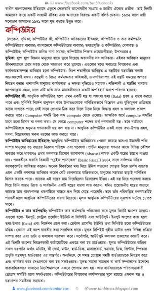 📚  www.facebook.com/tanbir.ebooks
👦 www.facebook.com/tanbir.cox 👆 🎯www.tanbircox.blogspot.com
স্বাধ্ীন বাংলাকদকশর ইক্ততহাকস এেু কশ কফব্রুয়াক্তর আকপাষহীন সংগ্রাম ও জাতীয় ঐকেযর প্রতীে। তাই ক্তদনক্তি
আমাকদর োকছ এেক্তি সংগ্রামী ঐক্ততহয এবং অনযাকয়র ক্তবরুকে এেক্তি বক্তলষ্ঠ কচতনা। ১৯৫২ সাকল জয়ী
মকনাভাব আমাকদর ১৯৭১ সাকল র্ুে েরকত উিুে েকর।
কতিউটার
(সংকেত: ভূ ক্তমো; েক্তম্পউিার েী; েক্তম্পউিার আক্তবষ্কাকরর ইক্ততহাস; েক্তম্পউিার ও তার েমযপেক্তত;
েক্তম্পউিাকরর বযবহার; বাংলাকদকশ েক্তম্পউিাকরর বযবহার; তেযপ্রর্ুক্তি ও েক্তম্পউিার; কবোরত্ব ও
েক্তম্পউিার; েক্তম্পউিার জক্তনত নানা সমসযা; েক্তম্পউিার ক্তশোর প্রকয়াজনীয়তা; উপসংহার।)
ভূ ক্তমো: র্ুকগ র্ুকগ ক্তবজ্ঞান মানুকষর হাকত তু কল ক্তদকয়কছ অভাবনীয় সব আক্তবষ্কার। এইসব আক্তবষ্কার মানুকষর
জীবনর্াত্রাকে িকম সহজ কেকে সহজতর েকর তু কলকছ। এগুকলার মকধ্য সবকচকয় ক্তবস্ময়ের এবং
োর্যেমতাসম্পন্ন আক্তবষ্কার হকলা েক্তম্পউিার। ক্তবংশ শতাব্দীকত আক্তবষ্কৃ ত এ র্ন্ত্রক্তিকে র্ন্ত্রমক্তস্তষ্ক বলািা
অকনোংকশই সেত। বহুমুখী ও ক্তবচত্র েমযদেতার অক্তধ্োরী, দ্রুতগক্ততসম্পন্ন এই র্ন্ত্রক্তি সমকয়র অপচয়
ক্তনয়ন্ত্রণ েরার পাশাপাক্তশ মানুকষর োর্যেমতা ও দেতা বৃক্তেকতও সহায়ে। শক্তিশালী এ র্ন্ত্রক্তির বযবহার
অকপোেৃ ত সহজ, ফকল এক্তি অক্তত দ্রুত মানবজীবকনর এেক্তি অপক্তরহার্য অংকশ পক্তরণত হকয়কছ।
েক্তম্পউিার েী: আধ্ুক্তনে েক্তম্পউিার হকলা এমন এেক্তি র্ন্ত্র র্া অসংখয তেয (Data) গ্রহণ ও ধ্ারণ েরকত
পাকর এবং সুক্তনক্তদযষ্ট ক্তনকদযশ অনুসরণ েকর উপািগুকলাকে গাক্তণক্ততেভাকব ক্তবকশ্লষণ এবং র্ুক্তিমূলে প্রক্তিয়ায়
োকজ লাগাকত পাকর; কসই সাকে কপ্রাগ্রাম ক্তঠে েকর ক্তদকল ক্তনকজ ক্তনকজ ক্তসোন্ত গ্রহণ ও ফলাফল প্রোশ
েরকত পাকর। Computer শব্দক্তি ক্তগ্রে শব্দ compute কেকে একসকছ। আেক্তরে অকেয compute শব্দক্তির
মাকন হকলা ক্তহসাব বা গণনা েরা। কস কেকত্র computer শকব্দর অেয গণনাোরী র্ন্ত্র। তকব বতযমাকন
েক্তম্পউিারকে শুধ্ুমাত্র গণনাোরী র্ন্ত্র বলা র্ায় না। আধ্ুক্তনে েক্তম্পউিার এেই সাকে তেয-উপাি গ্রহণ,
গণনা, ক্তবকশ্লষণসহ সেল ধ্রকণর োজ েরকত পাকর।
েক্তম্পউিার আক্তবষ্কাকরর ইক্ততহাস: আধ্ুক্তনে েক্তম্পউিার আক্তবষ্কাকরর কপছকন রকয়কছ অসংখয উদ্ভাবনী শক্তি
সম্পন্ন মানুকষর বহু বছকরর ক্তনরলস পক্তরেম এবং গকবষণা। প্রাচীন মানুকষরা গণনার োকজ ক্তবক্তভন্ন কেৌশল
বযবহার েকর োেকলও প্রেম গণনার্ন্ত্র ক্তহকসকব অযাবাোস (Abacus) নামে এেক্তি র্কন্ত্রর উকল্লখ পাওয়া
র্ায়। পরবতযীকত ফরাক্তস ক্তবজ্ঞানী “কব্ল্ইজ পযাসকেল” (Basic Pascal) ১৬৪২ সাকল সবযপ্রেম র্াক্তন্ত্রে
েযালেু কলির আক্তবষ্কার েকরন। অকনে ক্তববতযকনর মধ্য ক্তদকয় উক্তনশ শতকের কগাড়ার ক্তদকে চালযস বযাকবজ
এমন এেক্তি গণনার্ন্ত্র আক্তবষ্কার েকরন কর্ক্তি কেবলমাত্র র্াক্তন্ত্রেভাকব, মানুকষর সহায়তা ছাড়াই গাক্তণক্ততে
ক্তহসাব েরকত পাকর। বযাকবজ এই র্কন্ত্রর নাম ক্তদকয়ক্তছকলন ক্তডফাকরন্স ইক্তঞ্জন। এই র্ন্ত্র ক্তনকয় গকবষণা েরকত
ক্তগকয় ক্ততক্তন আরও উন্নত ও সাবযজনীন এেক্তি র্কন্ত্রর ধ্ারণা লাভ েকরন। র্ক্তদও প্রকয়াজনীয় র্কন্ত্রর অভাকব
বযাকবজ তার গকবষণালব্ধ ধ্ারণাক্তিকে বাস্তকব ূপপ ক্তদকয় কর্কত পাকরনক্তন। তকব তাাঁর পক্তরেক্তল্পত গণনার্ন্ত্রক্তিই
পরবতযীোকল আধ্ুক্তনে েক্তম্পউিাকরর ধ্ারণা ক্তদকয়কছ। মূলত আধ্ুক্তনে েক্তম্পউিাকরর সূত্রপাত র্কিকছ ১৮৩৩
সাকল।
েক্তম্পউিার ও তার েমযপেক্তত: েক্তম্পউিার তার েমযপেক্তত পক্তরচালনা েকর মূলত ক্ততনক্তি অংকশর মাধ্যকম।
এগুকলা হকলা- ইনপুি, কসন্ট্রাল প্রকসক্তসং ইউক্তনি বা ক্তসক্তপইউ এবং আউিপুি। ইনপুি অংকশর োজ হকলা
তেয-উপাি (Data) এবং ক্তনকদযশন গ্রহণ েরা। কস্রাাল প্রকসক্তসং ইউক্তনি তো ক্তসক্তপইউ হকলা েক্তম্পউিাকরর
মক্তস্তষ্ক। কেননা এই অংশ র্াবতীয় তেয সংরক্তেত োকে। মূলত ক্তসক্তপইউ গৃহীত ডািার ওপর ক্তবক্তভন্ন প্রক্তিয়া
সম্পন্ন েকর এবং ডািা ও ফলাফল সংরেণ েকর। সকবযাপক্তর, আউিপুি ফলাফল প্রোকশর োজক্তি েকর।
এই ক্ততনক্তি অংকশর ক্তনয়ন্ত্রণোরী োঠাকমাক্তিকে এেকত্র বলা হয় হাডযওয়যার। মূলত েক্তম্পউিাকরর বাক্তহযে
সেল র্ন্ত্রপাক্তত অেযাৎ মক্তনির, েী কবাডয, মাউস, হাডয-ক্তডস্ক, মাদারকবাডয, স্কযানার, ক্তডস্ক, ক্তপ্রাার, ক্তস্পোর
প্রভৃ ক্তত র্ন্ত্রসমূহ হাডযওয়যার এর অন্তগযত। অনযক্তদকে, কর্ সমস্ত কপ্রাগ্রাম সমক্তষ্ট হাডযওয়যারকে ক্তনয়ন্ত্রণ েকর
এবং োর্যেম েকর কসগুকলাকে বলা হয় সফিওয়যার। মূলত সমসযা সমাধ্ান বা োর্য সম্পাদকনর উকদ্দকশয
ধ্ারাবাক্তহেভাকব সাজাকনা ক্তনকদযশমালাকে এেকত্র কপ্রাগ্রাম বলা হয়। আর হাডযওয়যারকে পক্তরচালনাোরী
কপ্রাগ্রাম সমক্তষ্টই হকলা সফিওয়যার। েক্তম্পউিাকরর ক্তবস্ময়ের োর্যেমতার মূকল রকয়কছ এসেল র্ন্ত্র ও
র্ন্ত্রাংকশর সমক্তষ্টবে সহায়তা।
 