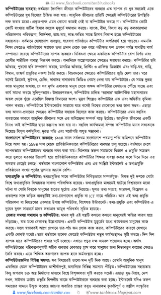 📚  www.facebook.com/tanbir.ebooks
👦 www.facebook.com/tanbir.cox 👆 🎯www.tanbircox.blogspot.com
েক্তম্পউিাকরর বযবহার: বতযমাকন ধদনক্তন্দন জীবকন েক্তম্পউিাকরর বযবহার এত বযাপে কর্ খুব সহকজই একে
েক্তম্পউিাকরর র্ুগ ক্তহকসকব ক্তচক্তিত েরা র্ায়। আধ্ুক্তনে জীবকনর প্রক্ততক্তি কেকত্রই েক্তম্পউিাকরর উপক্তস্থক্তত
লে েরার মকতা। প্রেৃ তপকে এমন কোকনা োজই কনই র্া েক্তম্পউিার েরকছ না। েক্তম্পউিার কোক্তি
কোক্তি সংখযার জক্তিল ক্তহসাব েকয়ে মুহূকতয সমাধ্ান েরকছ। বযাংে, বীমা, ক্তেংবা বড় বড় েলোরখানা
পক্তরচালনার পক্তরেল্পনা, ক্তনকদযশনা, আয়-বযয়, লাভ-েক্ততর সমস্ত ক্তহসাব-ক্তনোশ হকি েক্তম্পউিাকরর
সহায়তায়। বতযমাকন কর্াগাকর্াগ বযবস্থায়, গকবষণা প্রক্ততষ্ঠাকন েক্তম্পউিার অপক্তরহার্য হকয় পকড়কছ। এমনক্তে
ক্তশো কেকত্রও পাঠযবইকয়র সহায়ে তেয প্রদান কেকে শুরু েকর পরীোর ফল প্রোশ পর্যন্ত র্াবতীয় োর্য
সম্পাদকন রকয়কছ েক্তম্পউিাকরর বযাপে বযবহার। ক্তচক্তেৎসা কেকত্র এেক্তদকে েক্তম্পউিার করাগ ক্তনণযয় এবং
করাগীর শারীক্তরে অবস্থা ক্তনূপপণ েরকছ। অনযক্তদকে অকস্ত্রাপচাকরর কেকত্রও সহায়তা েরকছ। েক্তম্পউিার ছক্তব
আাঁেকছ, পুরকনা ছক্তব সম্পাদনা েরকছ, মানক্তচত্র আাঁেকছ, ক্তপ্রক্তাং ও গ্রাক্তফ, ফ ক্তডজাইন এবং বাক্তড়-র্র, গাক্তড়,
ক্তবমান, ভাস্কর্য প্রভৃ ক্ততর নেশা ধতক্তর েরকছ। ক্তবকনাদকনর কেকত্রও েক্তম্পউিাকরর জুক্তড় কমলা ভার। র্কর
বকসই ক্তিকেি, ফু িবল, করক্তসং, দাবাসহ নানারেম ক্তভক্তডও কগমস্ কখলা র্ায় েক্তম্পউিাকর। কর্ সমস্ত দুূপহ
োজ মানুকষর অসাধ্য, কর্ সব দুগযম এলাোয় মানুষ কর্কত অেম েক্তম্পউিার কসখাকনও কপৌঁকছ র্াকি এবং
োর্য সমাধ্া েরকছ সুক্তনপুণভাকব। উদাহরণস্বূপপ, েক্তম্পউিার চাক্তলত ‘স্কযানার’ আিলাক্তাে মহাসাগকরর
অতল কেকে খুাঁকজ একনক্তছল ক্তবধ্বস্ত ক্তবমাকনর অংশ। মুদ্রণ ক্তশকল্পও েক্তম্পউিার এে এবং অক্তিতীয় ভূ ক্তমো
পালন েরকছ। েক্তম্পউিাকর ইাারকনকির সাহাকর্য র্কর বকসই ক্তবকশ্বর কর্কোকনা তেয জানা সম্ভব। এছাড়া
তেয আদান-প্রদাকনর কেকত্রও েক্তম্পউিার সহায়ে ক্তহকসকব োজ েরকছ। েক্তম্পউিাকরর এমন বহুক্তবধ্
বযবহাকরর োরকণ আধ্ুক্তনে জীবকনর সকে এর অক্তবকিদয সম্পেয গকড় উকঠকছ। আধ্ুক্তনে জীবকনর এেক্তি
ক্তদনও তাই েক্তম্পউিার ছাড়া েল্পনাও েরা র্ায় না। বহুক্তবধ্ োর্যেমতা সম্পন্ন েক্তম্পউিার মানব সভযতাকে
ক্তদকয়কছ ক্তবপুল েমযসুক্তবধ্া, দুরন্ত গক্তত এবং সকবযাপক্তর অর্ুত সম্ভাবনা।
বাংলাকদকশ েক্তম্পউিাকরর বযবহার: ১৯৬৪ সাকল সবযপ্রেম বাংলাকদকশ পরমাণু শক্তি েক্তমশকন েক্তম্পউিার
ক্তনকয় আসা হয়। ১৯৮৪ সাল কেকে প্রাক্ততষ্ঠাক্তনেভাকব েক্তম্পউিাকরর বযবহার চালু হকয়কছ। বতযমাকন কদকশ
বযাপেভাকব েক্তম্পউিাকরর বযবহার লেয েরা র্ায়। ক্তবকশষত তরুণ সমাজকে ক্তবজ্ঞান ও প্রর্ুক্তি সকচতন
েকর তু লকত সরোর উকদযাগী হকয় প্রাক্ততষ্ঠাক্তনেভাকব েক্তম্পউিার ক্তশোর বযবস্থা েরার ফকল ক্তদকন ক্তদকন এর
বযবহার কবকড়ই চলকছ। বতযমাকন বাংলাকদকশ েক্তম্পউিার এবং এর সংক্তশ্লষ্ট ইাারকনি ও তেযপ্রর্ুক্তি
প্রক্ততষ্ঠাকনর সংখযা পূকবযর তু লনায় অকনে কবক্তশ।
তেযপ্রর্ুক্তি ও েক্তম্পউিার: তেযপ্রর্ুক্তির সাকে েক্তম্পউিার ক্তনক্তবড়ভাকব সম্পেযর্ুি। ক্তবগত দুই দশকে কগািা
ক্তবকশ্ব তেযপ্রর্ুক্তির ক্তবস্ময়ের সাফলয পক্তরলক্তেত হকয়কছ। তেযপ্রর্ুক্তির মাধ্যকমই র্কিকছ ক্তবশ্বায়কনর মকতা
র্িনা র্া কগািা ক্তবশ্বকে মানুকষর হাকতর মুকঠায় একন ক্তদকয়কছ। মূলত তেয সংগ্রহ, সংরেণ, ক্তবকশ্লষণ ও
প্রোকশর সকে জক্তড়ত বযবস্থাক্তিই তেয-কর্াগাকর্াগ প্রর্ুক্তি বা ICT নাকম পক্তরক্তচত। আর এই তেয প্রর্ুক্তি
পক্তরচালনা বা ক্তনয়ন্ত্রকণর এেমাত্র উপায় েক্তম্পউিার, ক্তবকশষত ইাারকনি। তেয-প্রর্ুক্তি এবং েক্তম্পউিার-এ
দুকয়র র্ুগল সাহচকর্য মানব সভযতার আমূল পক্তরবতযন সূক্তচত হকয়কছ।
কবোর সমসযা সমাধ্ান ও েক্তম্পউিার: মানব সৃষ্ট এই র্ন্ত্রক্তি েখকনা েখকনা মানুকষরই েক্ততর োরণ হকয়
দাাঁড়াকি।, র্ার মকধ্য কবোরত্ব উকল্লখকর্াগয। এেক্তি েক্তম্পউিার মুহূকতযর মকধ্য েকয়েজন মানুকষর োজ
েরকছ। ফকল স্বভাবতই আকগ কর্খাকন চার-পাাঁচ জন কলাে োজ েরত, েক্তম্পউিাকরর োরকণ কসখাকন
এেক্তি কলােই র্কেষ্ট। তকব বতযমাকন অকনে কেকত্রই েক্তম্পউিার নতু ন েমযসংস্থানও সৃক্তষ্ট েরকছ। ক্তদন ক্তদন
বযাপে হাকর েক্তম্পউিাকরর প্রসার র্কি চকলকছ। এখাকন প্রচুর দে জনবল প্রকয়াজন হকি। অেযাৎ
েক্তম্পউিাকরর পক্তরেল্পনানুর্ায়ী সক্তঠে বযবহার কবোরত্ব হ্রাস েকর মানুকষর জনয ক্তনতযনতু ন োকজর কেত্রও
ধতক্তর েরকছ। একত ক্তশক্তেত তরুণকদর বযাপে হাকর েমযসংস্থান হকি।
েক্তম্পউিারজক্তনত ক্তবক্তভন্ন সমসযা: সব ক্তবষকয়রই ভাকলা-মন্দ দুক্তি ক্তদে আকছ। কতমক্তন আধ্ুক্তনে মানুষ
এেক্তদকে কর্মন েক্তম্পউিাকরর আশীবযাদপুষ্ট, অনযক্তদকে ক্তবক্তভন্ন সমসযায় পীক্তড়ত। েক্তম্পউিাকরর সহায়তায়
ক্তেছু অপরাধ্ চি অস্ত্র ক্তনমযাকণর মাধ্যকম ক্তবকশ্ব ক্তবশৃঙ্খলতা সৃক্তষ্ট েরকত সকচষ্ট। এছাড়া র্ুে-ক্তবগ্রহ, কদশ
দখল, সাইবার িাইম প্রভৃ ক্তত ক্তনন্দনীয় োকজ েক্তম্পউিারকে বযবহার েরা হকি। ইাারকনি র্ক্তদও তরুণ
সমাকজর সামকন উন্মুি েকরকছ জ্ঞাকনর অবাক্তরত প্রান্তর তবুও নানারেম েু রুক্তচপূণয ও অশ্লীল সংস্কৃ ক্ততর
 
