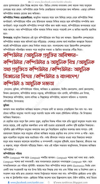 📚  www.facebook.com/tanbir.ebooks
👦 www.facebook.com/tanbir.cox 👆 🎯www.tanbircox.blogspot.com
প্রচার র্ুবসমাজকে কঠকল ক্তদকি ধ্বংকসর পকে। ক্তভক্তডও কগমসহ নানারেম কখলা অকনে সময় মানুষকে
কনশাগ্রস্ত েকর কফকল। েক্তম্পউিার কেকে ক্তনগযত কতজক্তিয়তা মানবকদকহর জনয েক্ততের। এছাড়া কবক্তশেণ
েক্তম্পউিার বযবহার কচাকখর জনয েক্ততের।
েক্তম্পউিার ক্তশোর প্রকয়াজনীয়তা: আধ্ুক্তনে সভযতার সাকে তাল ক্তমক্তলকয় চলকত কগকল েক্তম্পউিার ক্তশো
অপক্তরহার্য। েক্তম্পউিাকরর সক্তঠে এবং ইক্ততবাচে বযবহার ক্তনক্তশ্চত েরকত হকল েক্তম্পউিার সম্পক্তেযত জ্ঞান
অপক্তরহার্য। মানুষ র্তকবক্তশ েক্তম্পউিার সম্পকেয সক্তঠে জ্ঞান অজযন েরকব, েক্তম্পউিাকরর অপবযবহার তকতা
েকম আসকব। আর েক্তম্পউিাকরর সক্তঠে বযবহার ক্তনক্তশ্চত েরকত পারকলই কদশ ও জাক্ততর অগ্রগক্তত ত্বরাক্তন্বত
হকব।
উপসংহার: আধ্ুক্তনে ক্তবজ্ঞাকনর এই র্ুকগ েক্তম্পউিারকে বাদ ক্তদকয় চলা অসম্ভব। উন্নয়নশীল কদশগুকলাকত
েক্তম্পউিার বযবহার আজ অক্তনবার্য হকয় দাাঁক্তড়কয়কছ। কসকেকত্র কদকশর আেয-সামাক্তজে অবস্থাকে ক্তবকবচনা
েকরই েক্তম্পউিাকরর প্রকয়াগ কেত্র ক্তনবযাচন েরকত হকব। বাংলাকদকশর মকতা উন্নয়নশীল কদশগুকলাকে
েক্তম্পউিাকরর পক্তরেক্তল্পত বযবহার পাকর আধ্ুক্তনে সভযতা ও উন্নক্ততর িারপ্রাকন্ত কপৌঁকছ ক্তদকত।
কতিউটার /আধ্ুতনক প্রযুতির আতবষ্কার-
কতিউটার /কতিউটার ও আধ্ুতনক তবশ্ব /আধ্ুতনক
ির্য প্রযুতিনি কতিউটার /কতিউটার: আধ্ুতনক
তবজ্ঞাননর তবস্ময় /কতিউটার ও বাংলানেশ/
কতিউটা ও আধ্ুতনক সভযিা
(সংকেত: ভূ ক্তমো, েক্তম্পউিাকরর পক্তরচয়, আক্তবষ্কার ও িকমান্নয়ন, ক্তিতীয় কজনাকরশন, কফােয কজনাকরশন,
ক্তফফে কজনাকরশন, েক্তম্পউিার জগকত নতু নত্ব, েক্তম্পউিাকরর গঠন প্রণাক্তল, েক্তম্পউিার-এে ক্তবস্ময়,
ক্তশোকেকত্র েক্তম্পউিার, বযবসা-বাক্তণজয ও ক্তশল্পকেকত্র েক্তম্পউিার, মহাোশ অক্তভর্ান ও গকবষণায়
েক্তম্পউিার, উপসংহার)
ভূ ক্তমো
েলবাস র্খন আকমক্তরো আক্তবষ্কার েরকলন কস্পকনর রানী তা জানকত কপকরক্তছকলন ক্ততন মাস পর। আর
চাাঁকদর মাক্তিকত মানুকষর পদাপযণ মানুষ সরাসক্তর স্বচকে দশযন েরল কিক্তলক্তভশন মক্তনিকর। ক্তে ক্তবস্ময়ের
আক্তবষ্কার ক্তবজ্ঞাকনর।
কর্ প্রেৃ ক্ততর হাকত মানুষ ক্তছল কখলার পুতু ল, প্রেৃ ক্ততর ক্তবরুে শক্তির সকে প্রক্তত মুহূকতয মানুষকে সংগ্রাম েকর
চলকত হকয়কছ, কসই প্রেৃ ক্ততর অন্ধশক্তির ওপর জয়ী হওয়ার প্রকয়াজকনই এেক্তদন সৃক্তষ্ট হকয়ক্তছল ক্তবজ্ঞাকনর।
পৃক্তেবীর কেষ্ঠ মনীষীবৃন্দ মানুকষর েলযাকণর জনয ডু ব ক্তদকয়ক্তছকলন প্রেৃ ক্ততর অতলান্ত রহসয সাগকর। কসই
রহসযাবরণ উকন্মাচন েকর মানুকষর প্রক্ততভা আক্তবষ্কার েকরকছ প্রেৃ ক্ততর েত কগাপন সম্পদ ও শক্তি। জকল-
স্থকল নকভানীকল মানুকষর আজ অপ্রক্ততহত গক্তত। ববযর জীবনকে পশ্চাকত ধ্াওয়া েকর ক্তবজ্ঞাকনর েলযাকণ
মানুষ আজ সভযতার আকলাকে আকলাক্তেত ও সম্পদশালী। মানুকষর দৃক্তষ্টভক্তে, মকনর ক্তচন্তাধ্ারা, জীবকনর স্বপ্ন
ও েল্পনার, আমূল পক্তরবতযন র্ক্তিকয়কছ ক্তবজ্ঞান। আর এই র্াক্তন্ত্রে সভযতার আধ্ুক্তনেতম, ক্তবস্ময়ের আক্তবষ্কার
‘েক্তম্পউিার’ ।
েক্তম্পউিাকরর পক্তরচয়
লযাক্তিন Compuair শব্দ হকত Compuair শব্দক্তির আগমন। Compuair শকব্দর অেয গণনা েরা। অেযাৎ
Compuair শকব্দর অেয গণনাোরী। আর সাধ্ারণভাকব কর্কোকনা গণনার্ন্ত্রকে Compuair বকল। তকব
সাম্প্রক্ততেোকল এর পক্তরচয় সুক্তনক্তদযষ্ট। আজকের ক্তদকন েক্তম্পউিার বলকত বুঝায় Electronics ক্তনভযর এমন
এেক্তি তেয সংগ্রহোরী র্ন্ত্র র্ার উপর ক্তভক্তি েকর ক্তসোন্ত কনয়া র্ায় এবং ক্তবক্তভন্ন তেয ও ক্তনকদযশনা গ্রহণ ও
সংরেণ েকর অক্তত দ্রুত কর্কোকনা সমসযা ক্তনখুাঁতভাকব সমাধ্ান েরা র্ায়। েক্তম্পউিার কিইকমর ওপর সুইচ
ও বাল্ব বা োনক্তজস্টার োকে। কিইকমর ক্তবক্তভন্ন অংকশর মকধ্য উকল্লখকর্াগয হকলা: িাইপ রাইিার, োডয ক্তরডার
 