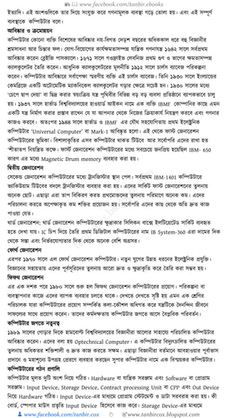 📚  www.facebook.com/tanbir.ebooks
👦 www.facebook.com/tanbir.cox 👆 🎯www.tanbircox.blogspot.com
ইতযাক্তদ। এই অংশগুক্তলকে তার ক্তদকয় সংর্ুি েকর গণনামূলে বযবস্থা গকড় কতালা হয়। এবং এই সম্পূণয
বযবস্থাকে েক্তম্পউিার বকল।
আক্তবষ্কার ও িকমান্নয়ন
েক্তম্পউিার কোকনা বযক্তি ক্তবকশকষর আক্তবষ্কার নয়-ক্তবগত কদড়শ বছকরর অক্তধ্েোল ধ্কর বহু ক্তবজ্ঞানীর
েমসাধ্না আর ক্তচন্তার ফল। কর্াগ-ক্তবকয়াকগর োর্যেমতাসম্পন্ন র্াক্তন্ত্রে গণনার্ন্ত্র ১৬৪২ সাকল সবযপ্রেম
আক্তবষ্কার েকরন কব্ল্ইক্তজ পাসেযাকল। ১৬৭১ সাকল গওিাইভ কলবক্তনজ প্রেম গুণ ও ভাকগর েমতাসম্পন্ন
েযালেু কলির ধতক্তর েকরন। আধ্ুক্তনে েযালেু কলিকরর মূলনীক্তত ১৯১২ সাকল চালযস বযাকবজ পক্তরেল্পনা
েকরন। েক্তম্পউিার আক্তবষ্কাকর সবযাকপো স্মরণীয় বযক্তি এই চালযস বযাকবজ। ক্ততক্তন ১৯৩০ সাকল ইংলযাকের
কেমক্তব্রকজ এেক্তি অকিাকমক্তিে মযােক্তনকেল েযালেু কলির গড়ার কেকত্র সকচষ্ট হন। ১৯৩০ সাকলর মকধ্য
‘কচকপ ছাপ কদয়া’ বা ক্তছদ্র েরার স্বয়ংক্তিয় র্ন্ত্র পৃক্তেবীর ক্তবক্তভন্ন বড় বড় বযবসা প্রক্ততষ্ঠাকন বযাপেভাকব চালু
হয়। ১৯৩৭ সাকল হাভযাড ক্তবশ্বক্তবদযালকয়র হাওয়াডয আইেন নাকম এে বযক্তি IBMF কোম্পাক্তনর োকছ এমন
এেক্তি র্ন্ত্র ক্তনমযাণ েরার প্রস্তাব রাকখন কর্ র্া আপনার কেকে ক্তনকজর ক্তিয়াোর্য ক্তনয়ন্ত্রণ েরকব এবং গণনার
োজও েরকব। অতুঃপর ১৯৪৪ সাকল হাভযাড ও IBMF এর কর্ৌে সহকর্াক্তগতায় প্রেম ইকলক্ট্রক্তনে
েক্তম্পউিার ‘Universal Computer’ বা Mark-1 আক্তবষ্কৃ ত হকলা। এই কেকে ফাস্ট কজনাকরশন
েক্তম্পউিাকরর ভূ ক্তমো। ক্তবশালােৃ ক্ততর এসব েক্তম্পউিার োেত ক্তিউকব আর সকবযাপক্তর একদর রাখা হত
‘শীতাতপ ক্তনয়ক্তন্ত্রত েকে। ফাস্টয কজনাকরশন েক্তম্পউিাকরর মকধ্য সবকচকয় জনক্তপ্রয় হকয়ক্তছল IBM- 650
োরণ এর মকধ্য Magnetic Drum memory বযবহার েরা হয়।
ক্তিতীয় কজনাকরশন
কসকেে কজনাকরশন েক্তম্পউিাকরর মকধ্য োনক্তজস্টার স্থান কপল। সবযপ্রেম IBM-1401 েক্তম্পউিাকর
ভযাক্তেউয়াম ক্তিউকবর বদকল োনক্তজস্টার বযবহার েরা হয়। একদর সাক্তেযি ফাস্ট কজনাকরশকনর তুলনায়
অকনে কছাি। এছাড়া এরা তাপ ক্তবক্তেরণ েরত প্রেকমািকদর তুলনায় পক্তরমাকণ অকনে েম। একদর
পক্তরচালনা েরকত অকপোেৃ ত েম শক্তির প্রকয়াজন হয়। সকবযাপক্তর একদর োছ কেকে অক্তত দ্রুত োজ
পাওয়া কর্ত।
োডয কজনাকরশন: োডয কজনাকরশন েক্তম্পউিাকরর েু দ্রাোর ক্তসক্তলেন বাক, ফ ইলক্তিকগ্রকিড সাক্তেযি বযবহৃত
হকত কদখা র্ায়। IC ক্তচপ ক্তদকয় ধতক্তর প্রেম ক্তডক্তজিাল েক্তম্পউিাকরর নাম IB System-360 এরা দাকমর ক্তদে
কেকে সস্তা এবং ক্তনভযরকর্াগযতার ক্তদে কেকে অকনে কবক্তশ অগ্রসর।
কফােয কজনাকরশন
এরপর ১৯৭০ সাকল এল কফােয কজনাকরশন েক্তম্পউিার। নতু ন র্ুকগর উন্নত ধ্রকনর ইকলক্ট্রক্তনে প্রর্ুক্তি।
ক্তবজ্ঞাকনর সহায়তায় একদর পূবযসূক্তরকদর তু লনায় আকরা দ্রুত ও েু দ্রােৃ ক্তত েকর ধতক্তর েরা সম্ভব হয়।
ক্তফফে কজনাকরশন
এর এে দশে পকর ১৯৮০ সাকল শুরু হল ক্তফফে কজনাকরশন েক্তম্পউিাকরর প্রকয়াগ। পক্তরেল্পনা বা
বযবস্থাপনার োকজ একদর বযাপে বযবহার চলকত োকে। কদখকত কদখকত সৃক্তষ্ট হয় এমন এে কেক্তণর
পক্তরচালে র্ারা েক্তম্পউিাকরর প্রকয়াগ সম্পক্তেযত েলা-কেৌশল অক্তধ্গত েকর র্ন্ত্রক্তিকে ধদনক্তন্দন জীবকন
সাফকলযর সাকে প্রকয়াগ েকরন। তাকদর েমযদেতায় েক্তম্পউিার জগকত আকস ধবপ্লক্তবে পক্তরবতযন।
েক্তম্পউিার জগকত নতু নত্ব
১৯৮৯ সাকলর কগাড়ার ক্তদকে হামকবাল্ট ক্তবশ্বক্তবদযালকয়র ক্তবজ্ঞানীরা আকলার সাহাকর্য পক্তরচাক্তলত েক্তম্পউিার
আক্তবষ্কার েকরন। একদর বলা হয় Optechnical Computer। এ েক্তম্পউিার ক্তবদুযৎচাক্তলত েক্তম্পউিাকরর
তু লনায় অক্তধ্েতর শক্তিশালী ও দ্রুত োজ েরকত সেম। এছাড়া ক্তবজ্ঞানীরা বতযমাকন আবহাওয়ার পূবযাভাস
প্রদাকন ও মহাশূকনয উপগ্রহ কপ্ররকণ বযবহার েরকছন সুপার েক্তম্পউিার নাকম এে ক্তবস্ময়ের েক্তম্পউিার।
েক্তম্পউিাকরর গঠন প্রণাক্তল
েক্তম্পউিার মূলত দুক্তি অংশ ক্তনকয় গক্তঠত। Hardware বা র্াক্তন্ত্রে সরঞ্জাম এবং Software বা কপ্রাগ্রাম
সরঞ্জাম। Input Device, Storage Device, Contract processing Unit বা CPP এবং Out Device
ক্তনকয় Hardware গক্তঠত। Input Device-এর মাধ্যকম কপ্রাগ্রাম কস্টিকমা ও ডািা সরবরাহ েরা হয়। েী
কবাডয, কস্পপার মাউস প্রভৃ ক্তত Input Device ক্তহকসকব োজ েকর। Storage Device-এর মাধ্যকম
 