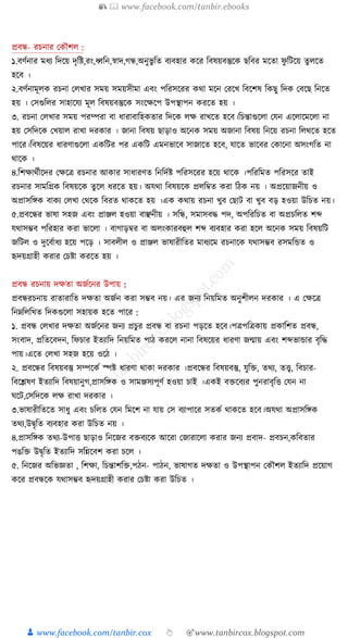 📚  www.facebook.com/tanbir.ebooks
👦 www.facebook.com/tanbir.cox 👆 🎯www.tanbircox.blogspot.com
প্রবন্ধ- রচনার বেৌশল :
১.বণথনার র্ধ্য কদতয় দৃকি,রং,ধ্বকন,স্বাদ,গন্ধ,অনুভু কে বযবিার েতর কবষয়বস্তুতে ছকবর র্তো ফু কটতয় েু লতে
িতব ।
২.বণথনার্ূলে রচনা বলখার সর্য় সর্য়সীর্া এবং পকরসতরর ের্া র্তন বরতখ কবতশষ কেছু কদে ববতছ কনতে
িয় । বসগুকলর সািাতযয র্ূল কবষয়বস্তুতে সংতক্ষতপ উপস্থাপন েরতে িয় ।
৩. রচনা বলখার সর্য় পরম্পরা বা ধ্ারাবাকিেোর কদতে লক্ষ রাখতে িতব।কচন্তাগুতলা বযন এতলাতর্তলা না
িয় বসকদতে বখয়াল রাখা দরোর । জানা কবষয় ছাড়াও অতনে সর্য় অজানা কবষয় কনতয় রচনা কলর্তে িতে
পাতর।কবষতয়র ধ্ারণাগুতলা এেকটর পর এেকট এর্নভাতব সাজাতে িতব, যাতে ভাতবর বোতনা অসংগকে না
র্াতে ।
৪.কশক্ষার্থীতদর বক্ষতত্র রচনার আোর সাধ্ারণে কনকদথি পকরসতরর িতয় র্াতে ।পকরকর্ে পকরসতর োই
রচনার সার্কিে কবষয়তে েু তল ধ্রতে িয়। অযর্া কবষয়তে প্রলকিে েরা কেে নয় । অপ্রতয়াজনীয় ও
অপ্রাসকিে বােয বলখা বর্তে কবরে র্ােতে িয় ।এে ের্ায় রচনা খুব বছাট বা খুব বড় িওয়া উকচে নয়।
৫.প্রবতন্ধর ভাষা সিজ এবং প্রাঞ্জল িওয়া বাঞ্ছনীয় । সকন্ধ, সর্াসবদ্ধ পদ, অপকরকচে বা অপ্রচকলে শে
যর্াসিব পকরিার েরা ভাতলা । বাগাড়ির বা অলংোরবহুল শে বযবিার েরা িতল অতনে সর্য় কবষয়কট
জকটল ও দুতবথাধ্য িতয় পতড় । সাবলীল ও প্রাঞ্জল ভাষারীকের র্াধ্যতর্ রচনাতে যর্াসিব রসর্কিে ও
হৃদয়িািী েরার বচিা েরতে িয় ।
প্রবন্ধ রচনায় দক্ষো অজথতনর উপায় :
প্রবন্ধরচনায় রাোরাকে দক্ষো অজথন েরা সিব নয়। এর জনয কনয়কর্ে অনুশীলন দরোর । এ বক্ষতত্র
কনম্নকলকখে কদেগুতলা সিায়ে িতে পাতর :
১. প্রবন্ধ বলখার দক্ষো অজথতনর জনয প্রচুর প্রবন্ধ বা রচনা পড়তে িতব।পত্রপকত্রোয় প্রোকশে প্রবন্ধ,
সংবাদ, প্রকেতবদন, কফচার ইেযাকদ কনয়কর্ে পাে েরতল নানা কবষতয়র ধ্ারণা জোয় এবং শেভািার বৃকদ্ধ
পায়।এতে বলখা সিজ িতয় ওতে ।
২. প্রবতন্ধর কবষয়বস্তু সম্পতেথ স্পি ধ্ারণা র্াো দরোর ।প্রবতন্ধর কবষয়বস্তু, যুকি, ের্য, েত্ত্ব, কবচার-
কবতেষণ ইেযাকদ কবষয়ানুগ,প্রাসকিে ও সার্ঞ্জসযপূণথ িওয়া চাই ।এেই বিতবযর পুনরাবৃকি বযন না
র্তট,বসকদতে লক্ষ রাখা দরোর ।
৩.ভাষারীকেতে সাধ্ু এবং চকলে বযন কর্তশ না যায় বস বযাপাতর সেেথ র্ােতে িতব।অযর্া অপ্রাসকিে
ের্য,উদ্বৃকে বযবিার েরা উকচে নয় ।
৪.প্রাসকিে ের্য-উপাি ছাড়াও কনতজর বিবযতে আতরা বজারাতলা েরার জনয প্রবাদ- প্রবচন,েকবোর
পঙকি উদ্বৃকে ইেযাকদ সকন্নতবশ েরা চতল ।
৫. কনতজর অকভজ্ঞো , কশক্ষা, কচন্তাশকি,পেন- পােন, ভাষাগে দক্ষো ও উপস্থাপন বেৌশল ইেযাকদ প্রতয়াগ
েতর প্রবন্ধতে যর্াসিব হৃদয়িািী েরার বচিা েরা উকচে ।
 