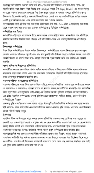 📚  www.facebook.com/tanbir.ebooks
👦 www.facebook.com/tanbir.cox 👆 🎯www.tanbircox.blogspot.com
তেযসমূহ েক্তম্পউিাকর সংরেণ েকর রাখা হয়। CPU-কে েক্তম্পউিাকরর প্রাণ বলা কর্কত পাকর। এই
অংশক্তি তু লনা েকর, ক্তহকসব েকর ক্তসোন্ত কনয়। Output বলকত ক্তঠে Input Device -এর মকতাই মানুষ
ও র্কন্ত্রর মধ্যোর কর্াগাকর্াগ স্থাপকনর ক্তেছু উপেরণকে বুঝায়। এ বযবস্থার মাধ্যকম েক্তম্পউিার প্রদি
ক্তসোন্ত বা ক্তহকসবগুক্তল সবাইকে জানবার উপকর্াগী েকর করেডয েরা হয়। েক্তম্পউিাকরর র্াক্তন্ত্রে সরঞ্জাম
এেক্তি সু্ েমযদেতা এবং একে োকজ লাগাকনার জনয কপ্রাগ্রাম দরোর।
েক্তম্পউিারকে নানা কেক্তণকত নানা ক্তদে ক্তদকয় কেক্তণক্তবভাগ েরা র্ায়। Data গ্রহণ ও সাজাকনার ক্তদে ক্তদকয়
একে দুভাকগ ভাগ েরা র্ায়। র্ো: এনালগ েক্তম্পউিার ও ক্তডক্তজিাল েক্তম্পউিার।
েক্তম্পউিার-এে ক্তবস্ময়
েক্তম্পউিার-এই অদ্ভুত র্ন্ত্র বতযমান ক্তবকশ্ব নবজাগরকণর কচতনা বইকয় ক্তদকি। মানবজীবন আর বক্তহক্তবযকশ্বর
হাজাকরা অক্তলগক্তলর সন্ধাকন সবযদা পক্তরবয্ এই েক্তম্পউিার। ক্তনকে এর ক্তবস্ময়সৃক্তষ্টোরী েমযগুকলা ক্তববৃত
হকলা:
ক্তশোকেকত্র েক্তম্পউিার
উন্নত ক্তবকশ্ব েক্তম্পউিাকরর ক্তবোশ র্কিকছ ক্তশোকেকত্র। েক্তম্পউিাকরর মাধ্যকম ক্তশো বযবস্থায় এে নতু ন
কজায়ার একসকছ। অক্তধ্োংশ স্কু কলই এবং প্রায় সব স্কু কলই েক্তম্পউিাকরর সাহাকর্য তাক্তত্ত্বে জ্ঞাকনর পাশাপাক্তশ
বযবহাক্তরেভাকব তা প্রদশযন সম্ভব হয়। এছাড়া ক্তবক্তভন্ন বই পুস্তে সহকজ অক্তত দ্রুত প্রস্তুকত এর বযবহার
লেণীয়।
বযবসা-বাক্তণজয ও ক্তশল্পকেকত্র েক্তম্পউিার
েক্তম্পউিার সবকচকয় দ্রুতগক্ততকত প্রসার র্কিকছ বযবসা-বাক্তণকজয ও ক্তশল্পকেকত্র। ক্তবক্তভন্ন বযবসা-বাক্তণজযকে
লাভজনে েরার নানা প্রয়াকস এবং ক্তশল্প োরখানায় কলােজকনর পক্তরবকতয েক্তম্পউিার বযবহৃত হয় র্াকত
উন্নত কদশসমূকহ ক্তশকল্পান্নয়ন ত্বরাক্তন্বত হয়।
মহাোশ অক্তভর্ান ও গকবষণায় েক্তম্পউিার
মহাোশ অক্তভর্াকনর অনন্ত ক্তপপাসাকে কমিাকত এক্তগকয় একসকছ েক্তম্পউিার। দূকরর গ্রকহ নবজীবকনর সন্ধাকন
কর্ ভকয়জার-১ ও ভকয়জার-২ পাঠাকনা হকয়কছ তা ক্তনয়ক্তন্ত্রত হকয়কছ েক্তম্পউিাকরর মাধ্যকমই। কবশ েকয়েক্তদন
আকগ বৃহস্পক্ততর ওপর সুকমোর কলক্তভ-লাইন এর পতকনর আগাম পূবযাভাস ক্তদকয়ক্তছল এই েক্তম্পউিারই।
এর ছক্তবও তু কলক্তছল েক্তম্পউিার। চাাঁদসহ কর্সেল গ্রকহ মহাোশর্ান পাঠাকনা হকয়কছ, প্রকতযেক্তিই ক্তছল
েক্তম্পউিাকরর ক্তনয়ন্ত্রকণ।
কবোরত্ব বৃক্তে ও র্াক্তন্ত্রেতার অশুভ প্রভাব: গ্রকহর ক্তবস্ময়সৃক্তষ্টোরী েক্তম্পউিার বতযমাকন এে নতুন সমসযার
সৃক্তষ্ট েকরকছ। দক্তরদ্র জনকগাষ্ঠীর কদকশ েক্তম্পউিাকরর োরকণ কবোরত্ব বৃক্তে পাকি। এর ফকল কদশ উন্নয়কনর
কেকত্র ক্তপক্তছকয় পড়কছ বহুদূর
উপসংহার
আধ্ুক্তনে জীবন ও ক্তবজ্ঞাকনর সাকে সম্পৃি কেকে েক্তম্পউিার মানুকষর জনয কর্ ক্তবস্ময় বকয় একনকছ তা
কেকেই বকয় আনকত হকব েলযাণ ও সমৃক্তে। এবং কর্ কদকশ েক্তম্পউিার বযবহার েরা হকব কস কদকশর বাস্তব
অবস্থা স্বীোর েকরই এর প্রকয়াগকেত্র ক্তনবযাচন েরকত হকব। এর মধ্য ক্তদকয়ই খুাঁকজ কপকত হকব অক্তধ্ে
েমযসংস্থাকনর নতু নতর উপায়। আমাকদর সমসযা সংেু ল কদকশ েক্তম্পউিার হয়ত অন্ধোর হকত
আকলাকোদ্ভাক্তসত পে কদখাকব। কদকশ ক্তবক্তভন্ন পক্তরেল্পনা প্রণয়ন বনযা ক্তনয়ন্ত্রণ, বাকজি প্রণয়ন তো আেয-
সামাক্তজে, োক্তরগক্তর ক্তশল্প-বাক্তণজয সংিান্ত কর্কোকনা সমসযা উিরকণ আমাকদর ক্তদে ক্তনকদযশনা ক্তদকত পাকর
েক্তম্পউিার। শতাব্দীর এই ক্তবস্ময়ের আক্তবষ্কারই আজ বকল কদকব কোন পকে আমাকদর সােযেতা আর তাই
এর সুফল লাকভ আমাকদর হকত হকব সদা তৎপর।
 
