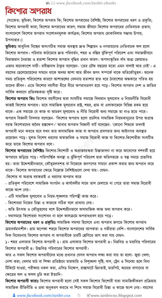 📚  www.facebook.com/tanbir.ebooks
👦 www.facebook.com/tanbir.cox 👆 🎯www.tanbircox.blogspot.com
তকনশার অপরাধ্
(সংকেত: ভূ ক্তমো; ক্তেকশার অপরাধ্ ক্তে; ক্তেকশার অপরাকধ্র ধবক্তশষ্টয; ক্তেকশার অপরাকধ্র ধ্রণ ও প্রেৃ ক্তত;
ক্তেকশার অপরাধ্ী োরা; ক্তেকশার অপরাকধ্র োরণ; সমাজ জীবকন ক্তেকশার অপরাকধ্র কনক্ততবাচে প্রভাব;
বাংলাকদকশ ক্তেকশার অপরাধ্ সংকশাধ্নমূলে োর্যিম; ক্তেকশার অপরাধ্ কমাোক্তবলার সম্ভাবয উপায়;
উপসংহার।)
ভূ ক্তমোুঃ আধ্ুক্তনে ক্তবকশ্বর অসংগক্তঠত সমাজ বযবস্থায় দ্রুত ক্তশল্পায়ন ও নগরায়কনর কনক্ততবাচে ফল হকলা
ক্তেকশার অপরাধ্। পক্তরবার োঠাকমার দ্রুত পক্তরবতযন, শহর ও বক্তস্তর ঝু াঁক্তেপূণয পক্তরকবশ এবং সমাজজীবকন
ক্তবরাজমান ধনরাজয ও হতাশা ক্তেকশার অপরাধ্ বৃক্তের প্রধ্ান োরণ। অপসংস্কৃ ক্ততর বাাঁধ্ ভাঙা কজায়ারও
এজনয অকনোংকশ দায়ী। রবীন্দ্রনাে ঠােু র বকলকছন- ‘কতর কচৌদ্দ বছকরর মকতা এমন বালাই আর কনই’। এ
বয়কসর কছকলকমকয়কদর সামকন োকে অদময আশা আর জীবন জগৎ সম্পকেয োকে অক্ততকেৌতূ হল। অকনে
সময় প্রক্ততেূ ল পক্তরকবকশর োরকণ আশাভকের কবদনায় হতাশার হাত ধ্কর ধনরাকশযর অন্ধোকর পক্ততত হয়
তাকদর জীবন। একত ক্তেকশার বয়সীরা ধ্ীকর ধ্ীকর অপরাধ্প্রবণ হকয় পকড়। ক্তেকশার অপরাধ্ কদশ ও জাক্ততর
সাক্তবযে েলযাকণ প্রক্ততবন্ধেতা সৃক্তষ্ট েকর।
ক্তেকশার অপরাধ্ ক্তেুঃ ক্তেকশার বয়সীকদর িারা সংর্ক্তিত সমাকজ ক্তবদযমান মূলযকবাধ্ ও ক্তনয়মনীক্তত ক্তবকরাধ্ী
োজই ক্তেকশার অপরাধ্। তকব সামাক্তজে মূলযকবাধ্ রাষ্ট্র, শহর, গ্রাম বা এলাোকভকদ ক্তবক্তভন্ন রেম হকয়
োকে। এে সমাকজ কর্ োজ বা আচরণ মূলযকবাধ্ ও নীক্তত ক্তবকরাধ্ী অনয সমাকজ তা নাও হকত পাকর।
অপরাধ্ ক্তবজ্ঞানী ক্তবসলার বকলকছন- ‘ক্তেকশার অপরাধ্ হকলা প্রচক্তলত সামাক্তজে ক্তনয়মোনুকনর উপর অপ্রা্
বয়স্ক ক্তেকশারকদর অনবধ্ হস্তকেপ।’ আবার অপরাধ্ ক্তবজ্ঞানী বািয বকলকছন- ‘কোকনা ক্তশশুকে তখনই
অপরাধ্ী মকন েরকত হকব র্খন তার অসামাক্তজে োজ বা অপরাধ্ প্রবণতার জনয আইনগত বযবস্থার
প্রকয়াজন পকড়। মূলত ক্তবকশষ ধ্রকণর অস্বাভাক্তবে ও সমাজ ক্তবকরাধ্ী োজ র্া ক্তেকশার-ক্তেকশারীরা সংর্ক্তিত
েকর তাকে ক্তেকশার অপরাধ্ বকল।
ক্তেকশার অপরাকধ্র ধবক্তশষ্টযুঃ ক্তেকশার-ক্তেকশারী ও অপ্রা্বয়স্করা ক্তচন্তাভাবনা না েকর আকবকগর বশবতযী হকয়
অপরাকধ্ জক্তড়কয় পকড়। পাক্তরপাক্তশ্বযে অবস্থা ও ঝু াঁক্তেপূণয পক্তরকবশ িারা অক্ততসহকজ ও স্বল্প সমকয় প্রভাক্তবত
হয়। তারা উকদ্দশযহীনভাকব, কেৌতূ হলবশত বা ক্তনকজকে জনগকণর সামকন প্রোশ েরার জনয অপরাধ্ েকর
োকে। ক্তেকশার অপরাকধ্র কেকত্র ক্তনকোি ধবক্তশষ্টযগুকলা কদখা র্ায়। কর্মন-
-ক্তেকশার বা অপ্রা্ বয়স্করাই এ ধ্রকণর অপরাধ্ েকর
- প্রক্ততেূ ল পক্তরকবকশ সামাক্তজে সংগঠন ও োর্যাবলীর সাকে তাল কমলাকত না কপকর তারা সমাজ ক্তবকরাধ্ী
োকজ অংশ কনয়।
- এক্তি সামাক্তজে মূলযকবাধ্ ও ক্তনয়ম-শৃঙ্খলার পক্তরপন্থী োজ েকর।
- ক্তেকশাররা ক্তনকজর ক্তচন্তা ও োজকে সক্তঠে বকল প্রাধ্ানয কদয়।
- অক্তত উৎসাহ ও কেৌতূ হকলর বকশ উকদ্দশযহীনভাকব অসামাক্তজে োজ তো অপরাধ্ েকর।
- র্োসমকয় ক্তেকশাররা সংকশাধ্ন না হকল োলিকম অপরাধ্প্রবণ হকয় পকড়।
ক্তেকশার অপরাকধ্র ধ্রণ ও প্রেৃ ক্ততুঃ সামাক্তজে সমসযা ক্তহকসকব এবং অপরাধ্ জগকত ক্তেকশার অপরাধ্
িমবধ্যমানশীল। গ্রাম অকপো শহকর ক্তেকশার অপরাকধ্র বযাপেতা ও গভীরতা কবক্তশ। বাংলাকদকশর সাক্তবযে
ক্তদে ক্তবকবচনায় ক্তেকশার অপরাধ্ বা অপরাধ্ীকে চারক্তি কেক্তণকত ভাগ েরা র্ায় কর্মন-
১। শহর এলাোর ক্তেকশার অপরাধ্ী ২। গ্রাম এলাোর ক্তেকশার অপরাধ্ী ৩। ক্তনেক্তবি ও মধ্যক্তবি পক্তরবাকরর
ক্তেকশার অপরাধ্ী ৪। উচ্চক্তবি পক্তরবাকরর ক্তেকশার অপরাধ্ী।
আর এ সেল ক্তেকশার অপরাধ্ীকদর মকধ্য প্রধ্ানত কর্সব অপরাধ্ লেয েরা র্ায় তা হকলা- জুয়া কখলা;
কনশা েরা; কখলার মাঠ বা ক্তশো প্রক্ততষ্ঠাকন মারামাক্তর ও ক্তবশৃঙ্খলা সৃক্তষ্ট; বাস, কেন ও ক্তসকনমা হকল ক্তবনা
ক্তিক্তেকি র্াওয়া, পরীোয় নেল েরা, এক্তসড ক্তনকেপ, রাস্তার্াকি ক্তছনতাই, মারক্তপি, অকনযর বাগাকনর বা
কেকত্রর ফল ও ফসল চুক্তর েরা ইতযাক্তদ।
ক্তেকশার অপরাধ্ী োরাুঃ ক্তেকশার অপরাধ্ী হকলা কসই সেল ক্তেকশার ক্তেকশারী র্ারা সামাক্তজেীেরণ প্রক্তিয়ায়
সামাক্তজে রীক্ততনীক্তত ও প্রো অনুেরণ েরকত না ক্তশকখ সমাজ ক্তবকরাধ্ী ক্তচন্তা ও োকজ অংশ কনয়। বয়কসর
 